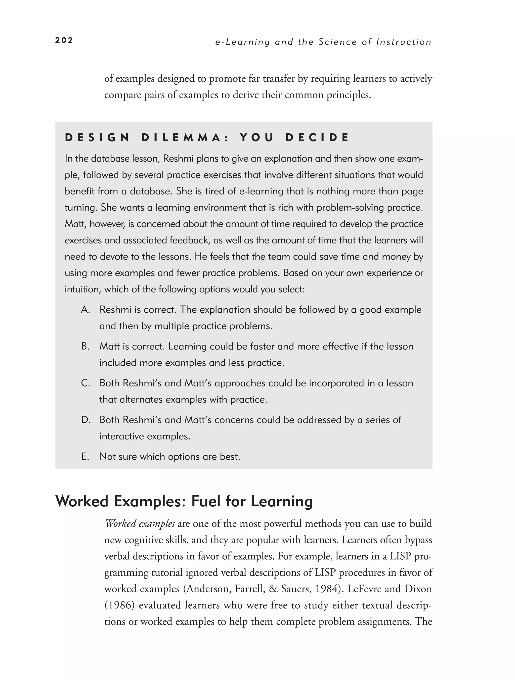202                                   e-Learning and the Science of Instruction



           of examples designed to promote far transfer by requiring learners to actively
           compare pairs of examples to derive their common principles.


 DE S I GN         D I L E M M A :          YO U       DEC IDE
 In the database lesson, Reshmi plans to give an explanation and then show one exam-
 ple, followed by several practice exercises that involve different situations that would
 beneﬁt from a database. She is tired of e-learning that is nothing more than page
 turning. She wants a learning environment that is rich with problem-solving practice.
 Matt, however, is concerned about the amount of time required to develop the practice
 exercises and associated feedback, as well as the amount of time that the learners will
 need to devote to the lessons. He feels that the team could save time and money by
 using more examples and fewer practice problems. Based on your own experience or
 intuition, which of the following options would you select:

      A. Reshmi is correct. The explanation should be followed by a good example
          and then by multiple practice problems.

      B. Matt is correct. Learning could be faster and more effective if the lesson
          included more examples and less practice.

      C. Both Reshmi’s and Matt’s approaches could be incorporated in a lesson
          that alternates examples with practice.

      D. Both Reshmi’s and Matt’s concerns could be addressed by a series of
          interactive examples.

      E. Not sure which options are best.



Worked Examples: Fuel for Learning
           Worked examples are one of the most powerful methods you can use to build
           new cognitive skills, and they are popular with learners. Learners often bypass
           verbal descriptions in favor of examples. For example, learners in a LISP pro-
           gramming tutorial ignored verbal descriptions of LISP procedures in favor of
           worked examples (Anderson, Farrell, & Sauers, 1984). LeFevre and Dixon
           (1986) evaluated learners who were free to study either textual descrip-
           tions or worked examples to help them complete problem assignments. The
 