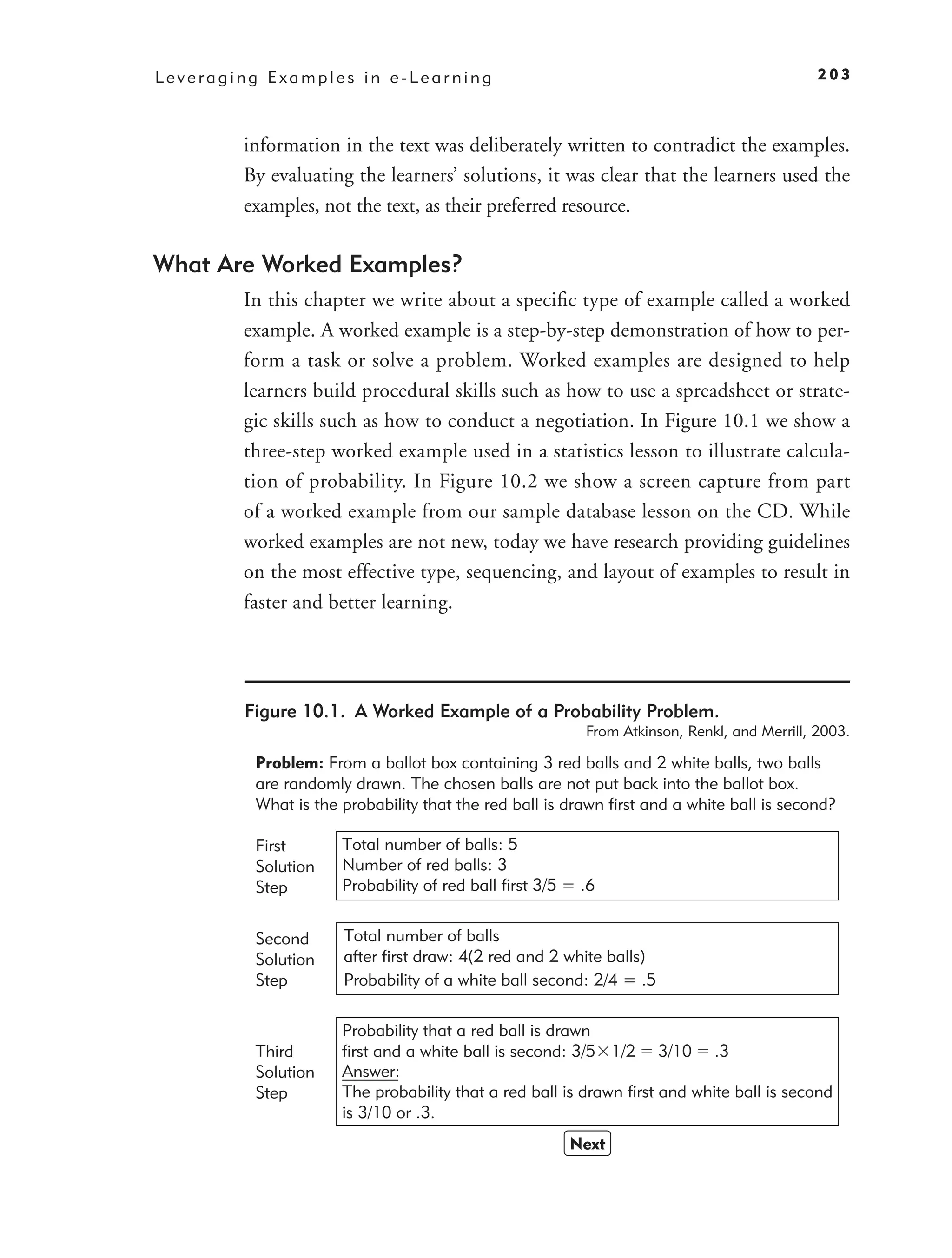 Leveraging Examples in e-Learning                                                           203



        information in the text was deliberately written to contradict the examples.
        By evaluating the learners’ solutions, it was clear that the learners used the
        examples, not the text, as their preferred resource.

What Are Worked Examples?
        In this chapter we write about a speciﬁc type of example called a worked
        example. A worked example is a step-by-step demonstration of how to per-
        form a task or solve a problem. Worked examples are designed to help
        learners build procedural skills such as how to use a spreadsheet or strate-
        gic skills such as how to conduct a negotiation. In Figure 10.1 we show a
        three-step worked example used in a statistics lesson to illustrate calcula-
        tion of probability. In Figure 10.2 we show a screen capture from part
        of a worked example from our sample database lesson on the CD. While
        worked examples are not new, today we have research providing guidelines
        on the most effective type, sequencing, and layout of examples to result in
        faster and better learning.




        Figure 10.1. A Worked Example of a Probability Problem.
                                                         From Atkinson, Renkl, and Merrill, 2003.

         Problem: From a ballot box containing 3 red balls and 2 white balls, two balls
         are randomly drawn. The chosen balls are not put back into the ballot box.
         What is the probability that the red ball is drawn first and a white ball is second?

         First       Total number of balls: 5
         Solution    Number of red balls: 3
         Step        Probability of red ball first 3/5 = .6


         Second      Total number of balls
         Solution    after first draw: 4(2 red and 2 white balls)
         Step        Probability of a white ball second: 2/4 = .5

                     Probability that a red ball is drawn
         Third       first and a white ball is second: 3/5 1/2 3/10 .3
         Solution    Answer:
         Step        The probability that a red ball is drawn first and white ball is second
                     is 3/10 or .3.
                                                       Next
 