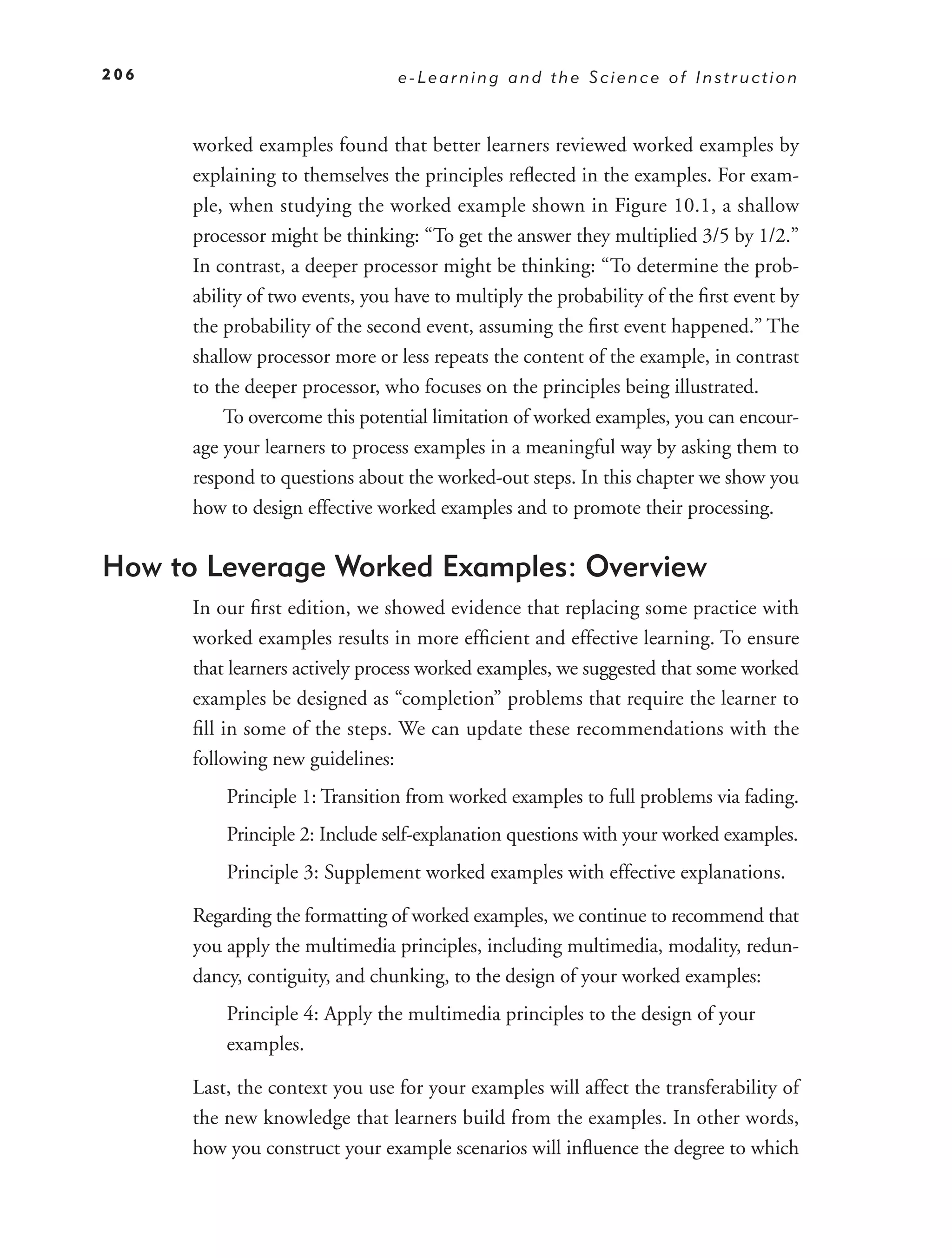 206                              e-Learning and the Science of Instruction



      worked examples found that better learners reviewed worked examples by
      explaining to themselves the principles reﬂected in the examples. For exam-
      ple, when studying the worked example shown in Figure 10.1, a shallow
      processor might be thinking: “To get the answer they multiplied 3/5 by 1/2.”
      In contrast, a deeper processor might be thinking: “To determine the prob-
      ability of two events, you have to multiply the probability of the ﬁrst event by
      the probability of the second event, assuming the ﬁrst event happened.” The
      shallow processor more or less repeats the content of the example, in contrast
      to the deeper processor, who focuses on the principles being illustrated.
          To overcome this potential limitation of worked examples, you can encour-
      age your learners to process examples in a meaningful way by asking them to
      respond to questions about the worked-out steps. In this chapter we show you
      how to design effective worked examples and to promote their processing.


How to Leverage Worked Examples: Overview
      In our ﬁrst edition, we showed evidence that replacing some practice with
      worked examples results in more efﬁcient and effective learning. To ensure
      that learners actively process worked examples, we suggested that some worked
      examples be designed as “completion” problems that require the learner to
      ﬁll in some of the steps. We can update these recommendations with the
      following new guidelines:
          Principle 1: Transition from worked examples to full problems via fading.
          Principle 2: Include self-explanation questions with your worked examples.
          Principle 3: Supplement worked examples with effective explanations.

      Regarding the formatting of worked examples, we continue to recommend that
      you apply the multimedia principles, including multimedia, modality, redun-
      dancy, contiguity, and chunking, to the design of your worked examples:
          Principle 4: Apply the multimedia principles to the design of your
          examples.

      Last, the context you use for your examples will affect the transferability of
      the new knowledge that learners build from the examples. In other words,
      how you construct your example scenarios will inﬂuence the degree to which
 