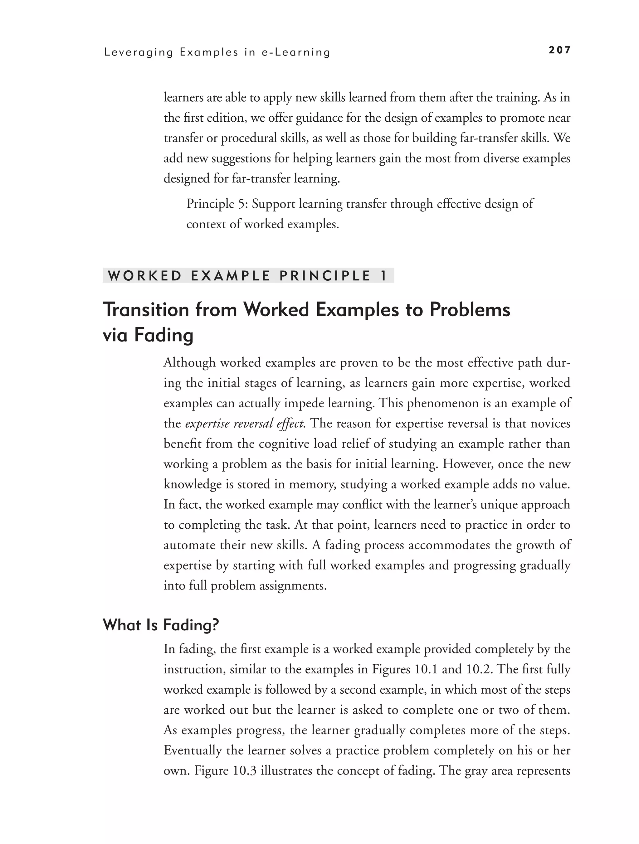 Leveraging Examples in e-Learning                                                      207



        learners are able to apply new skills learned from them after the training. As in
        the ﬁrst edition, we offer guidance for the design of examples to promote near
        transfer or procedural skills, as well as those for building far-transfer skills. We
        add new suggestions for helping learners gain the most from diverse examples
        designed for far-transfer learning.
            Principle 5: Support learning transfer through effective design of
            context of worked examples.


WORKED EXAMPLE PRINCIPLE 1

Transition from Worked Examples to Problems
via Fading
        Although worked examples are proven to be the most effective path dur-
        ing the initial stages of learning, as learners gain more expertise, worked
        examples can actually impede learning. This phenomenon is an example of
        the expertise reversal effect. The reason for expertise reversal is that novices
        beneﬁt from the cognitive load relief of studying an example rather than
        working a problem as the basis for initial learning. However, once the new
        knowledge is stored in memory, studying a worked example adds no value.
        In fact, the worked example may conﬂict with the learner’s unique approach
        to completing the task. At that point, learners need to practice in order to
        automate their new skills. A fading process accommodates the growth of
        expertise by starting with full worked examples and progressing gradually
        into full problem assignments.

What Is Fading?
        In fading, the ﬁrst example is a worked example provided completely by the
        instruction, similar to the examples in Figures 10.1 and 10.2. The ﬁrst fully
        worked example is followed by a second example, in which most of the steps
        are worked out but the learner is asked to complete one or two of them.
        As examples progress, the learner gradually completes more of the steps.
        Eventually the learner solves a practice problem completely on his or her
        own. Figure 10.3 illustrates the concept of fading. The gray area represents
 