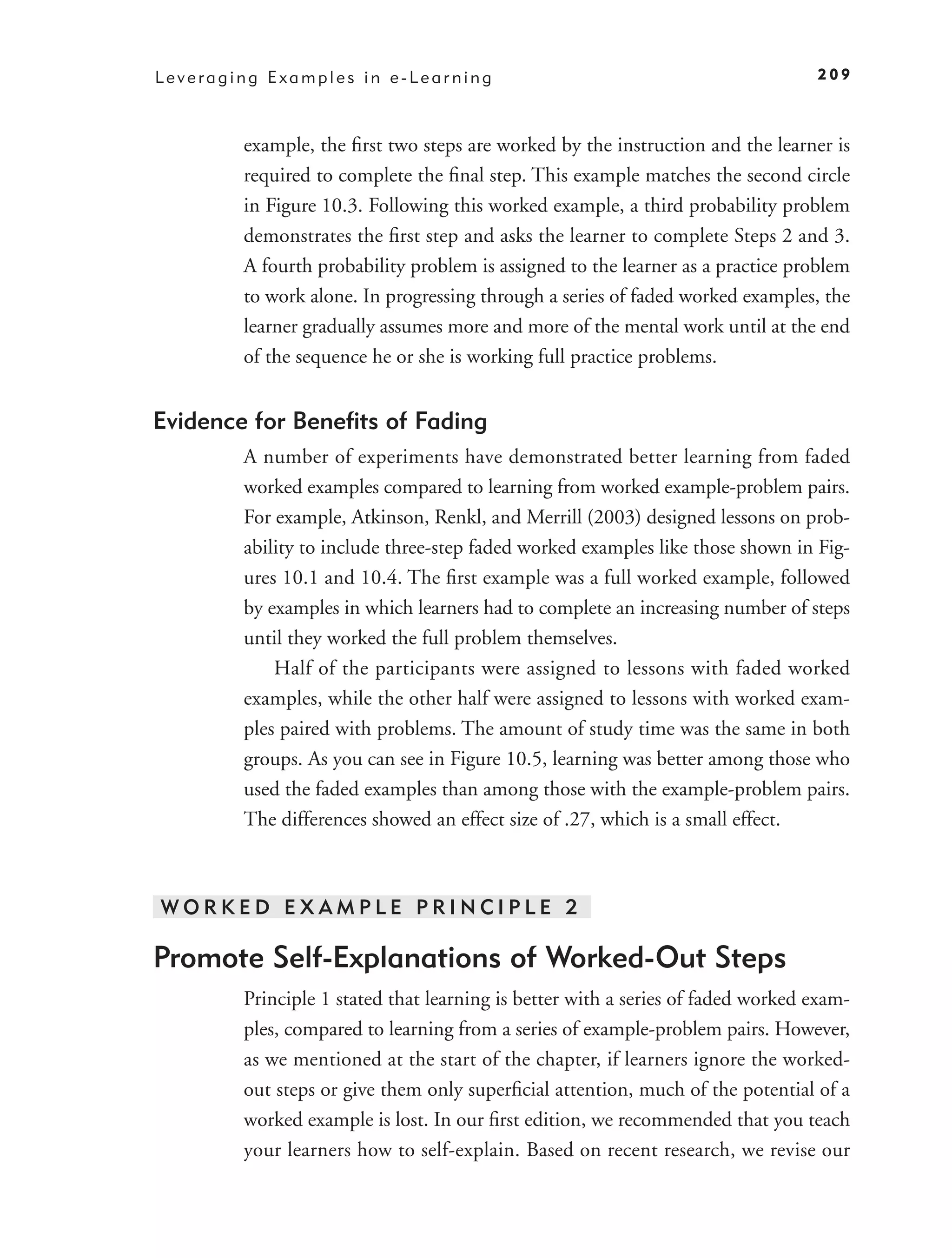 Leveraging Examples in e-Learning                                                209



        example, the ﬁrst two steps are worked by the instruction and the learner is
        required to complete the ﬁnal step. This example matches the second circle
        in Figure 10.3. Following this worked example, a third probability problem
        demonstrates the ﬁrst step and asks the learner to complete Steps 2 and 3.
        A fourth probability problem is assigned to the learner as a practice problem
        to work alone. In progressing through a series of faded worked examples, the
        learner gradually assumes more and more of the mental work until at the end
        of the sequence he or she is working full practice problems.


Evidence for Beneﬁts of Fading
        A number of experiments have demonstrated better learning from faded
        worked examples compared to learning from worked example-problem pairs.
        For example, Atkinson, Renkl, and Merrill (2003) designed lessons on prob-
        ability to include three-step faded worked examples like those shown in Fig-
        ures 10.1 and 10.4. The ﬁrst example was a full worked example, followed
        by examples in which learners had to complete an increasing number of steps
        until they worked the full problem themselves.
            Half of the participants were assigned to lessons with faded worked
        examples, while the other half were assigned to lessons with worked exam-
        ples paired with problems. The amount of study time was the same in both
        groups. As you can see in Figure 10.5, learning was better among those who
        used the faded examples than among those with the example-problem pairs.
        The differences showed an effect size of .27, which is a small effect.



WORKED EXAMPLE PRINCIPLE 2

Promote Self-Explanations of Worked-Out Steps
        Principle 1 stated that learning is better with a series of faded worked exam-
        ples, compared to learning from a series of example-problem pairs. However,
        as we mentioned at the start of the chapter, if learners ignore the worked-
        out steps or give them only superﬁcial attention, much of the potential of a
        worked example is lost. In our ﬁrst edition, we recommended that you teach
        your learners how to self-explain. Based on recent research, we revise our
 