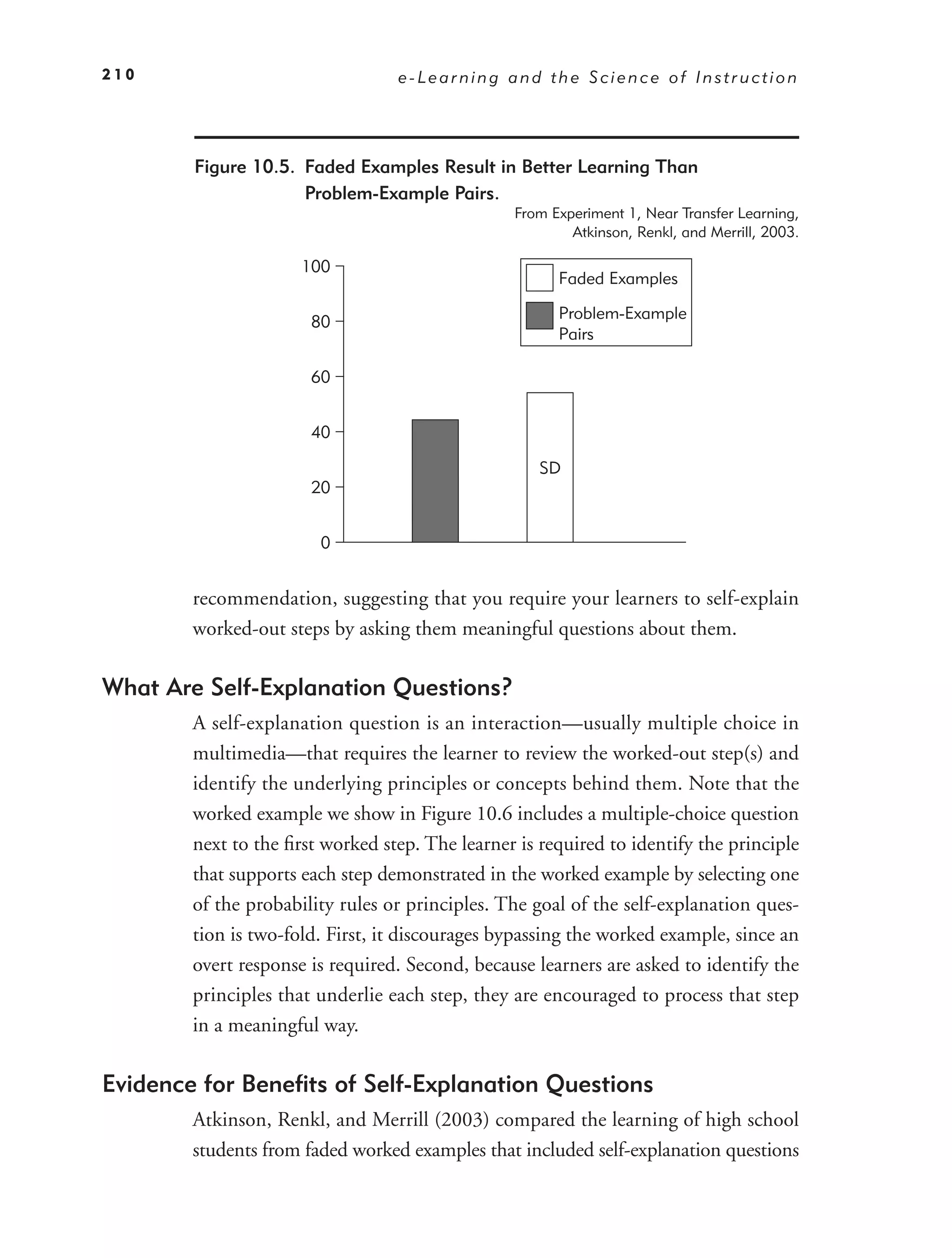 210                               e-Learning and the Science of Instruction




        Figure 10.5. Faded Examples Result in Better Learning Than
                     Problem-Example Pairs.
                                                 From Experiment 1, Near Transfer Learning,
                                                         Atkinson, Renkl, and Merrill, 2003.

                      100
                                                       Faded Examples

                                                       Problem-Example
                       80
                                                       Pairs

                       60


                       40

                                                     SD
                       20


                        0


        recommendation, suggesting that you require your learners to self-explain
        worked-out steps by asking them meaningful questions about them.

What Are Self-Explanation Questions?
        A self-explanation question is an interaction—usually multiple choice in
        multimedia—that requires the learner to review the worked-out step(s) and
        identify the underlying principles or concepts behind them. Note that the
        worked example we show in Figure 10.6 includes a multiple-choice question
        next to the ﬁrst worked step. The learner is required to identify the principle
        that supports each step demonstrated in the worked example by selecting one
        of the probability rules or principles. The goal of the self-explanation ques-
        tion is two-fold. First, it discourages bypassing the worked example, since an
        overt response is required. Second, because learners are asked to identify the
        principles that underlie each step, they are encouraged to process that step
        in a meaningful way.

Evidence for Beneﬁts of Self-Explanation Questions
        Atkinson, Renkl, and Merrill (2003) compared the learning of high school
        students from faded worked examples that included self-explanation questions
 