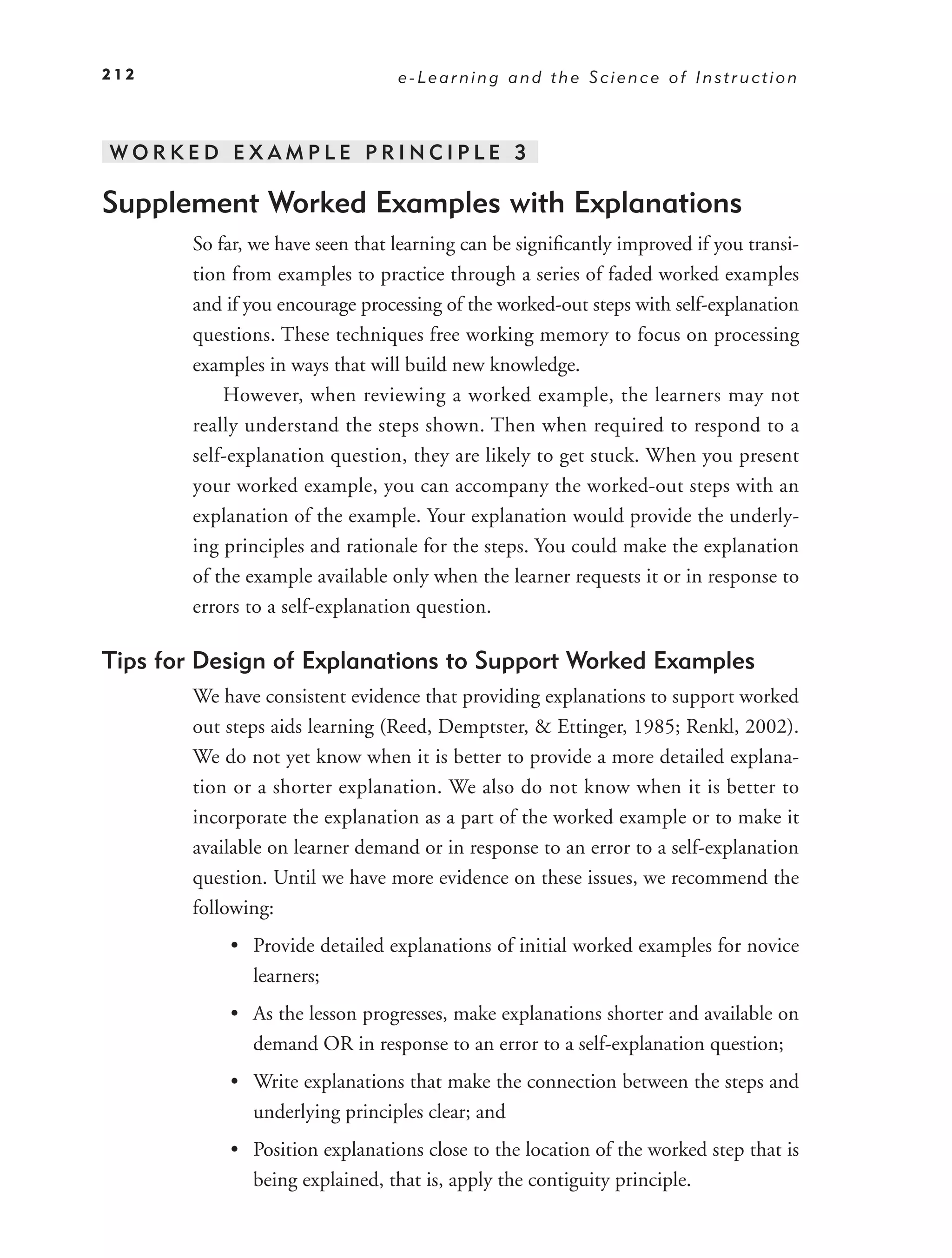 212                               e-Learning and the Science of Instruction



WORKED EXAMPLE PRINCIPLE 3

Supplement Worked Examples with Explanations
        So far, we have seen that learning can be signiﬁcantly improved if you transi-
        tion from examples to practice through a series of faded worked examples
        and if you encourage processing of the worked-out steps with self-explanation
        questions. These techniques free working memory to focus on processing
        examples in ways that will build new knowledge.
            However, when reviewing a worked example, the learners may not
        really understand the steps shown. Then when required to respond to a
        self-explanation question, they are likely to get stuck. When you present
        your worked example, you can accompany the worked-out steps with an
        explanation of the example. Your explanation would provide the underly-
        ing principles and rationale for the steps. You could make the explanation
        of the example available only when the learner requests it or in response to
        errors to a self-explanation question.

Tips for Design of Explanations to Support Worked Examples
        We have consistent evidence that providing explanations to support worked
        out steps aids learning (Reed, Demptster, & Ettinger, 1985; Renkl, 2002).
        We do not yet know when it is better to provide a more detailed explana-
        tion or a shorter explanation. We also do not know when it is better to
        incorporate the explanation as a part of the worked example or to make it
        available on learner demand or in response to an error to a self-explanation
        question. Until we have more evidence on these issues, we recommend the
        following:
            • Provide detailed explanations of initial worked examples for novice
              learners;
            • As the lesson progresses, make explanations shorter and available on
              demand OR in response to an error to a self-explanation question;
            • Write explanations that make the connection between the steps and
              underlying principles clear; and
            • Position explanations close to the location of the worked step that is
              being explained, that is, apply the contiguity principle.
 