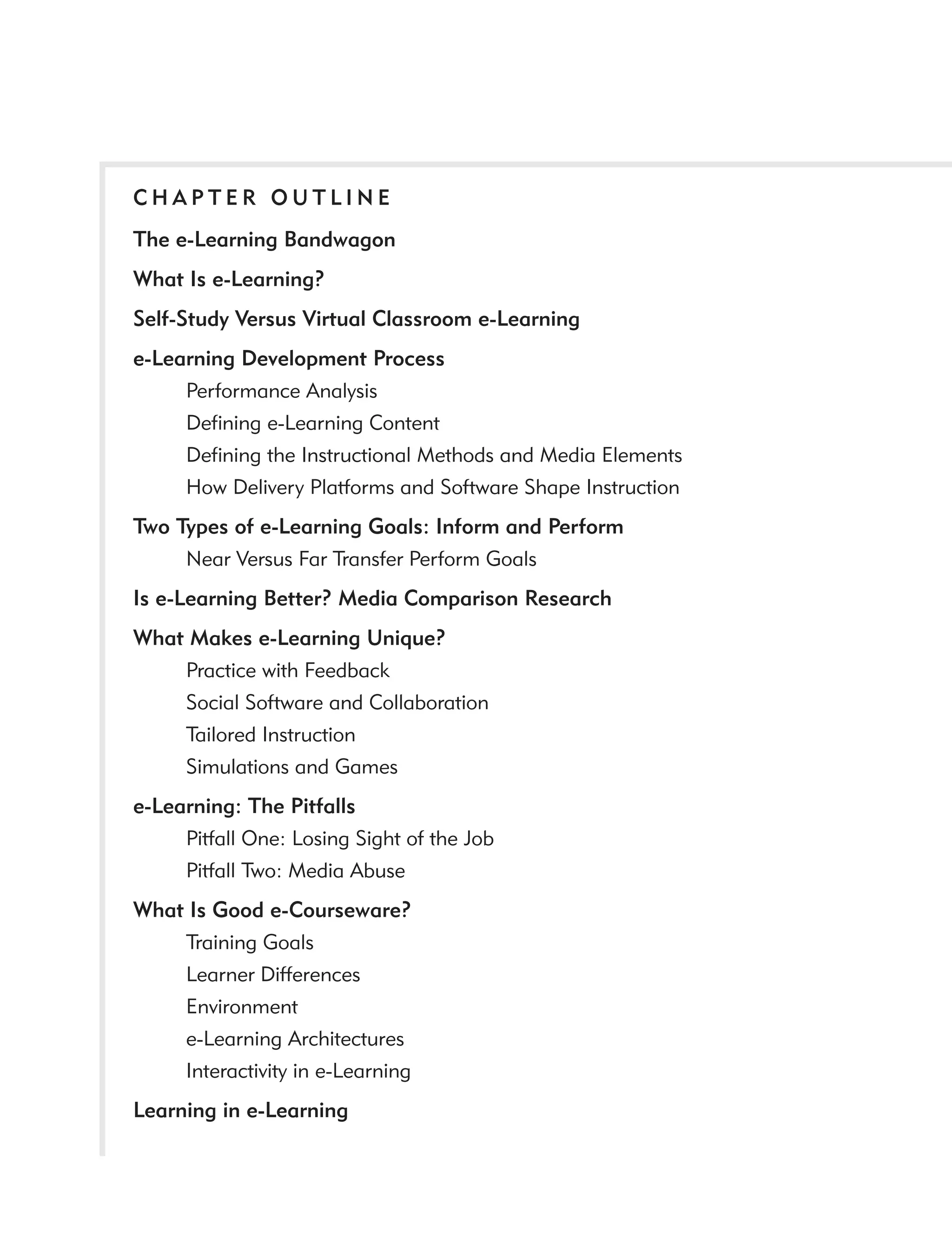 CHAPTER OUTLINE
The e-Learning Bandwagon
What Is e-Learning?
Self-Study Versus Virtual Classroom e-Learning
e-Learning Development Process
     Performance Analysis
     Deﬁning e-Learning Content
     Deﬁning the Instructional Methods and Media Elements
     How Delivery Platforms and Software Shape Instruction
Two Types of e-Learning Goals: Inform and Perform
     Near Versus Far Transfer Perform Goals
Is e-Learning Better? Media Comparison Research
What Makes e-Learning Unique?
    Practice with Feedback
    Social Software and Collaboration
    Tailored Instruction
    Simulations and Games
e-Learning: The Pitfalls
     Pitfall One: Losing Sight of the Job
     Pitfall Two: Media Abuse
What Is Good e-Courseware?
    Training Goals
    Learner Differences
    Environment
    e-Learning Architectures
    Interactivity in e-Learning
Learning in e-Learning
 