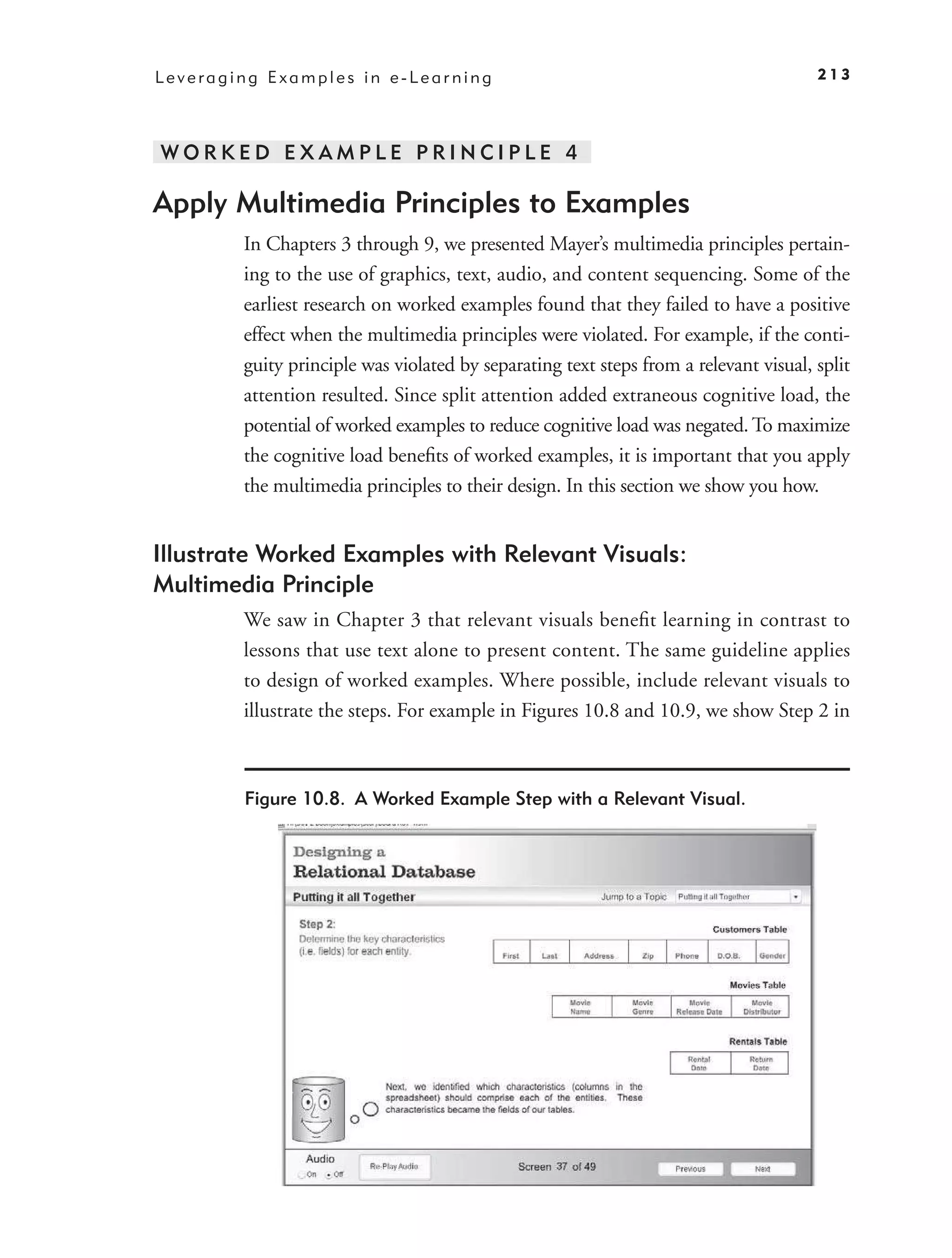Leveraging Examples in e-Learning                                                     213




WORKED EXAMPLE PRINCIPLE 4

Apply Multimedia Principles to Examples
        In Chapters 3 through 9, we presented Mayer’s multimedia principles pertain-
        ing to the use of graphics, text, audio, and content sequencing. Some of the
        earliest research on worked examples found that they failed to have a positive
        effect when the multimedia principles were violated. For example, if the conti-
        guity principle was violated by separating text steps from a relevant visual, split
        attention resulted. Since split attention added extraneous cognitive load, the
        potential of worked examples to reduce cognitive load was negated. To maximize
        the cognitive load beneﬁts of worked examples, it is important that you apply
        the multimedia principles to their design. In this section we show you how.


Illustrate Worked Examples with Relevant Visuals:
Multimedia Principle
        We saw in Chapter 3 that relevant visuals beneﬁt learning in contrast to
        lessons that use text alone to present content. The same guideline applies
        to design of worked examples. Where possible, include relevant visuals to
        illustrate the steps. For example in Figures 10.8 and 10.9, we show Step 2 in



        Figure 10.8. A Worked Example Step with a Relevant Visual.
 