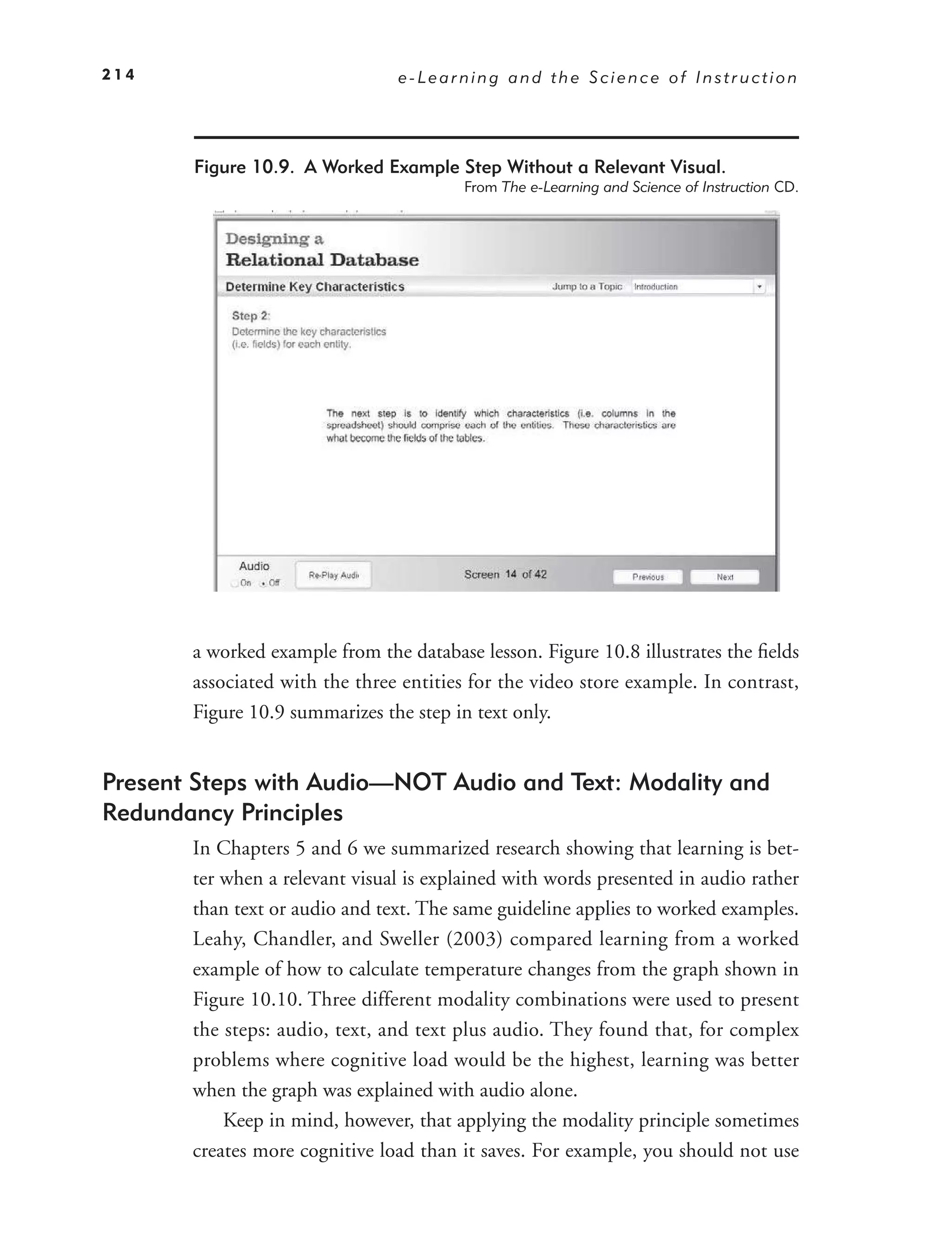 214                             e-Learning and the Science of Instruction




       Figure 10.9. A Worked Example Step Without a Relevant Visual.
                                         From The e-Learning and Science of Instruction CD.




       a worked example from the database lesson. Figure 10.8 illustrates the ﬁelds
       associated with the three entities for the video store example. In contrast,
       Figure 10.9 summarizes the step in text only.


Present Steps with Audio—NOT Audio and Text: Modality and
Redundancy Principles
       In Chapters 5 and 6 we summarized research showing that learning is bet-
       ter when a relevant visual is explained with words presented in audio rather
       than text or audio and text. The same guideline applies to worked examples.
       Leahy, Chandler, and Sweller (2003) compared learning from a worked
       example of how to calculate temperature changes from the graph shown in
       Figure 10.10. Three different modality combinations were used to present
       the steps: audio, text, and text plus audio. They found that, for complex
       problems where cognitive load would be the highest, learning was better
       when the graph was explained with audio alone.
           Keep in mind, however, that applying the modality principle sometimes
       creates more cognitive load than it saves. For example, you should not use
 