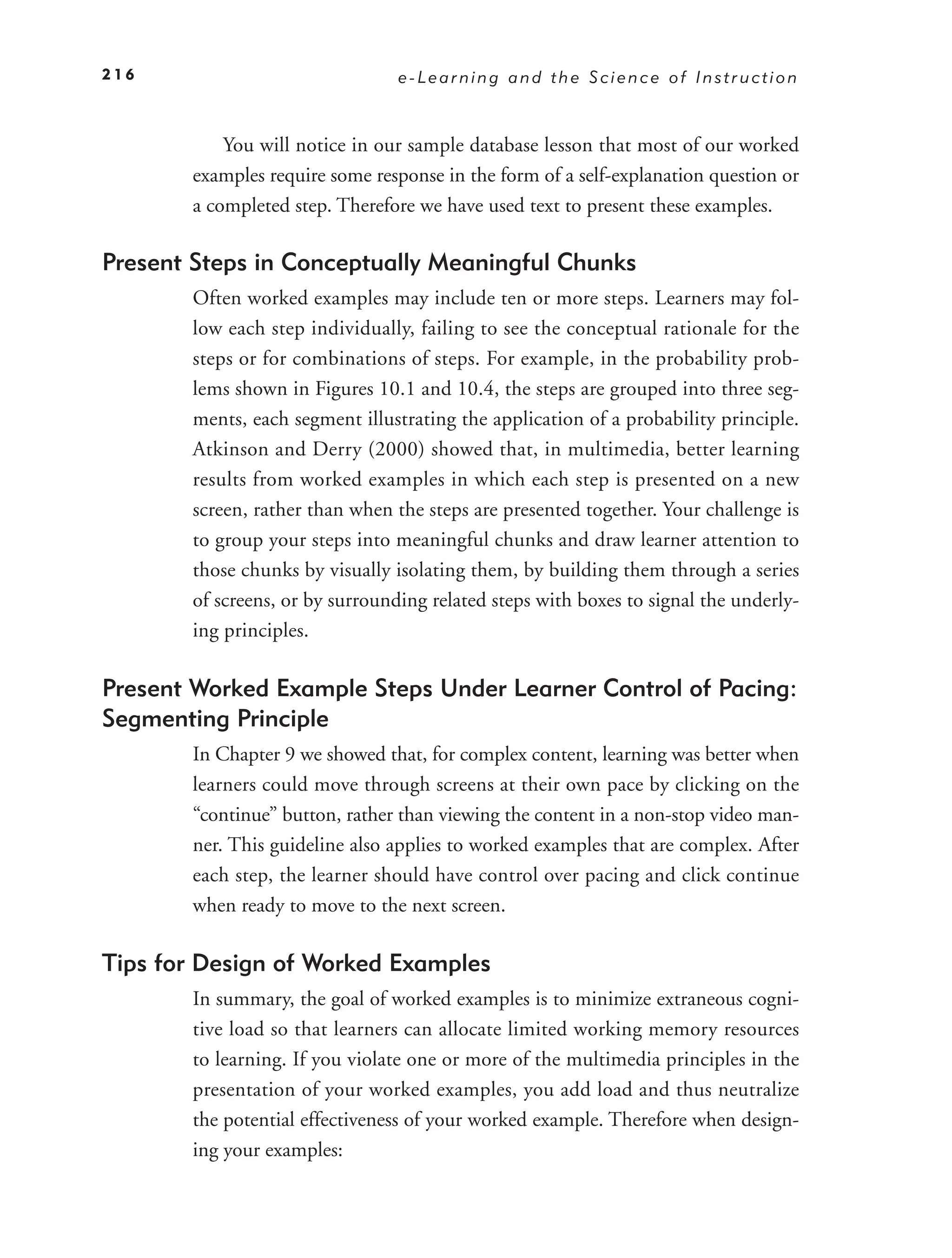 216                              e-Learning and the Science of Instruction



           You will notice in our sample database lesson that most of our worked
       examples require some response in the form of a self-explanation question or
       a completed step. Therefore we have used text to present these examples.

Present Steps in Conceptually Meaningful Chunks
       Often worked examples may include ten or more steps. Learners may fol-
       low each step individually, failing to see the conceptual rationale for the
       steps or for combinations of steps. For example, in the probability prob-
       lems shown in Figures 10.1 and 10.4, the steps are grouped into three seg-
       ments, each segment illustrating the application of a probability principle.
       Atkinson and Derry (2000) showed that, in multimedia, better learning
       results from worked examples in which each step is presented on a new
       screen, rather than when the steps are presented together. Your challenge is
       to group your steps into meaningful chunks and draw learner attention to
       those chunks by visually isolating them, by building them through a series
       of screens, or by surrounding related steps with boxes to signal the underly-
       ing principles.

Present Worked Example Steps Under Learner Control of Pacing:
Segmenting Principle
       In Chapter 9 we showed that, for complex content, learning was better when
       learners could move through screens at their own pace by clicking on the
       “continue” button, rather than viewing the content in a non-stop video man-
       ner. This guideline also applies to worked examples that are complex. After
       each step, the learner should have control over pacing and click continue
       when ready to move to the next screen.

Tips for Design of Worked Examples
       In summary, the goal of worked examples is to minimize extraneous cogni-
       tive load so that learners can allocate limited working memory resources
       to learning. If you violate one or more of the multimedia principles in the
       presentation of your worked examples, you add load and thus neutralize
       the potential effectiveness of your worked example. Therefore when design-
       ing your examples:
 