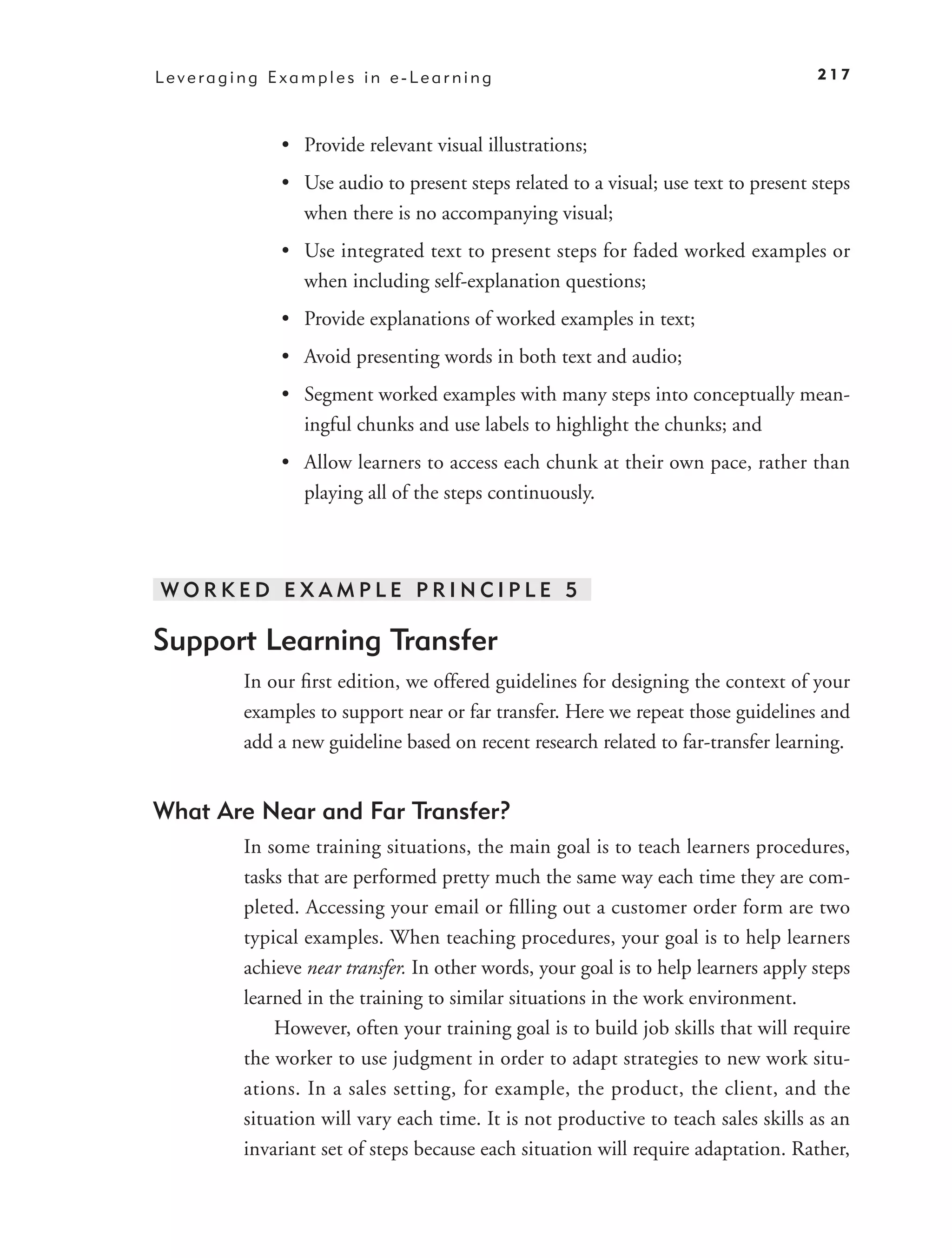 Leveraging Examples in e-Learning                                                  217



            • Provide relevant visual illustrations;
            • Use audio to present steps related to a visual; use text to present steps
              when there is no accompanying visual;
            • Use integrated text to present steps for faded worked examples or
              when including self-explanation questions;
            • Provide explanations of worked examples in text;
            • Avoid presenting words in both text and audio;
            • Segment worked examples with many steps into conceptually mean-
              ingful chunks and use labels to highlight the chunks; and
            • Allow learners to access each chunk at their own pace, rather than
              playing all of the steps continuously.



WORKED EXAMPLE PRINCIPLE 5

Support Learning Transfer
        In our ﬁrst edition, we offered guidelines for designing the context of your
        examples to support near or far transfer. Here we repeat those guidelines and
        add a new guideline based on recent research related to far-transfer learning.


What Are Near and Far Transfer?
        In some training situations, the main goal is to teach learners procedures,
        tasks that are performed pretty much the same way each time they are com-
        pleted. Accessing your email or ﬁlling out a customer order form are two
        typical examples. When teaching procedures, your goal is to help learners
        achieve near transfer. In other words, your goal is to help learners apply steps
        learned in the training to similar situations in the work environment.
            However, often your training goal is to build job skills that will require
        the worker to use judgment in order to adapt strategies to new work situ-
        ations. In a sales setting, for example, the product, the client, and the
        situation will vary each time. It is not productive to teach sales skills as an
        invariant set of steps because each situation will require adaptation. Rather,
 