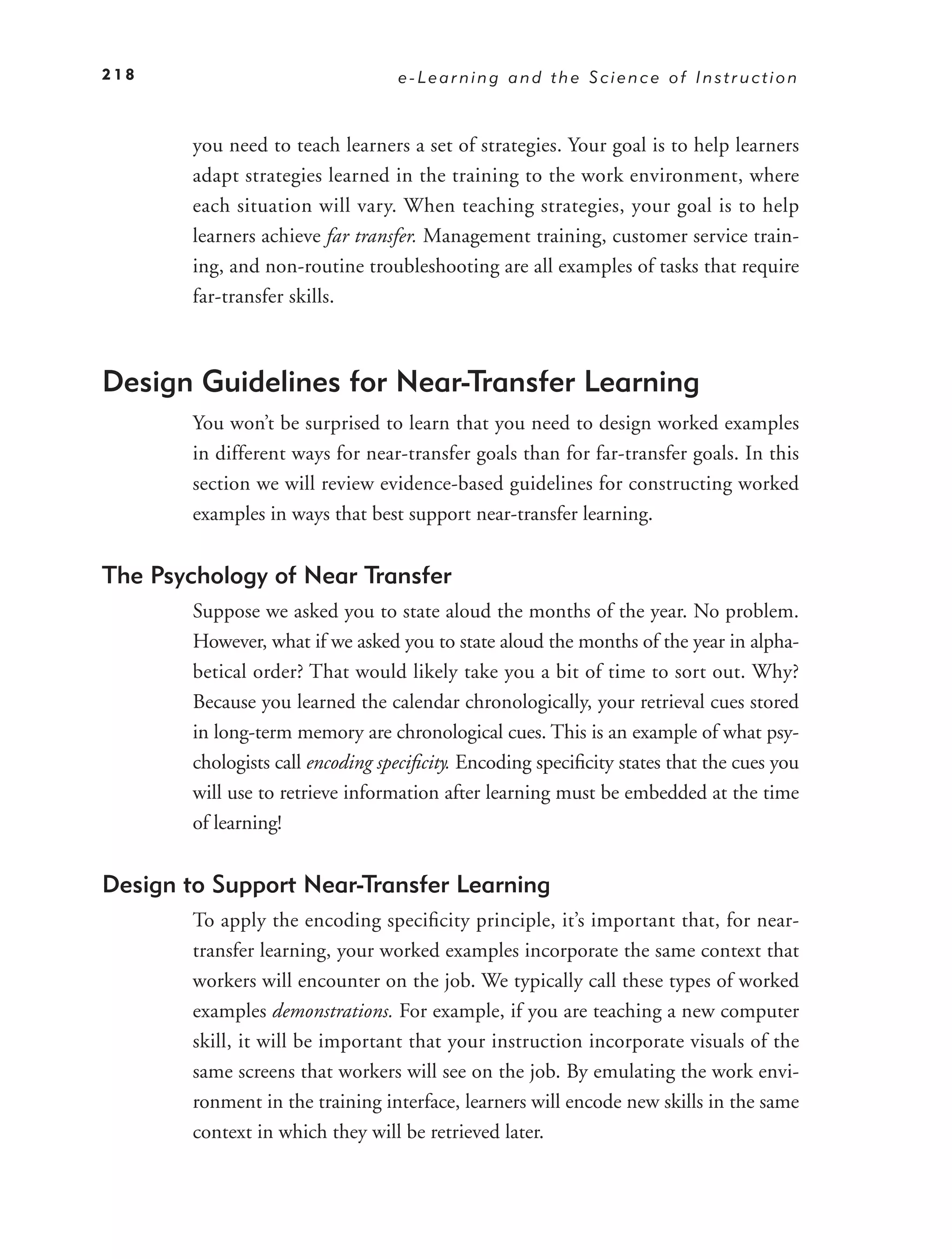 218                                e-Learning and the Science of Instruction



        you need to teach learners a set of strategies. Your goal is to help learners
        adapt strategies learned in the training to the work environment, where
        each situation will vary. When teaching strategies, your goal is to help
        learners achieve far transfer. Management training, customer service train-
        ing, and non-routine troubleshooting are all examples of tasks that require
        far-transfer skills.



Design Guidelines for Near-Transfer Learning
        You won’t be surprised to learn that you need to design worked examples
        in different ways for near-transfer goals than for far-transfer goals. In this
        section we will review evidence-based guidelines for constructing worked
        examples in ways that best support near-transfer learning.


The Psychology of Near Transfer
        Suppose we asked you to state aloud the months of the year. No problem.
        However, what if we asked you to state aloud the months of the year in alpha-
        betical order? That would likely take you a bit of time to sort out. Why?
        Because you learned the calendar chronologically, your retrieval cues stored
        in long-term memory are chronological cues. This is an example of what psy-
        chologists call encoding speciﬁcity. Encoding speciﬁcity states that the cues you
        will use to retrieve information after learning must be embedded at the time
        of learning!


Design to Support Near-Transfer Learning
        To apply the encoding speciﬁcity principle, it’s important that, for near-
        transfer learning, your worked examples incorporate the same context that
        workers will encounter on the job. We typically call these types of worked
        examples demonstrations. For example, if you are teaching a new computer
        skill, it will be important that your instruction incorporate visuals of the
        same screens that workers will see on the job. By emulating the work envi-
        ronment in the training interface, learners will encode new skills in the same
        context in which they will be retrieved later.
 