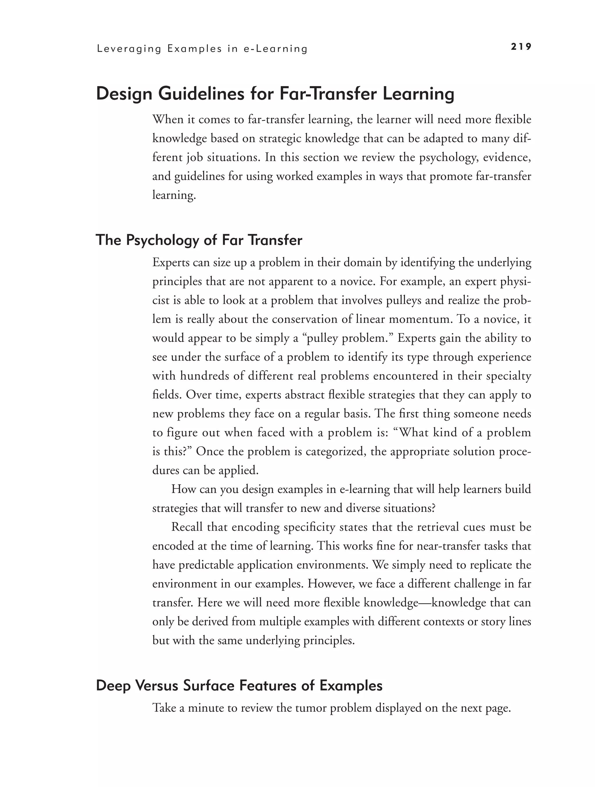 Leveraging Examples in e-Learning                                               219




Design Guidelines for Far-Transfer Learning
        When it comes to far-transfer learning, the learner will need more ﬂexible
        knowledge based on strategic knowledge that can be adapted to many dif-
        ferent job situations. In this section we review the psychology, evidence,
        and guidelines for using worked examples in ways that promote far-transfer
        learning.


The Psychology of Far Transfer
        Experts can size up a problem in their domain by identifying the underlying
        principles that are not apparent to a novice. For example, an expert physi-
        cist is able to look at a problem that involves pulleys and realize the prob-
        lem is really about the conservation of linear momentum. To a novice, it
        would appear to be simply a “pulley problem.” Experts gain the ability to
        see under the surface of a problem to identify its type through experience
        with hundreds of different real problems encountered in their specialty
        ﬁelds. Over time, experts abstract ﬂexible strategies that they can apply to
        new problems they face on a regular basis. The ﬁrst thing someone needs
        to figure out when faced with a problem is: “What kind of a problem
        is this?” Once the problem is categorized, the appropriate solution proce-
        dures can be applied.
            How can you design examples in e-learning that will help learners build
        strategies that will transfer to new and diverse situations?
            Recall that encoding speciﬁcity states that the retrieval cues must be
        encoded at the time of learning. This works ﬁne for near-transfer tasks that
        have predictable application environments. We simply need to replicate the
        environment in our examples. However, we face a different challenge in far
        transfer. Here we will need more ﬂexible knowledge—knowledge that can
        only be derived from multiple examples with different contexts or story lines
        but with the same underlying principles.


Deep Versus Surface Features of Examples
        Take a minute to review the tumor problem displayed on the next page.
 
