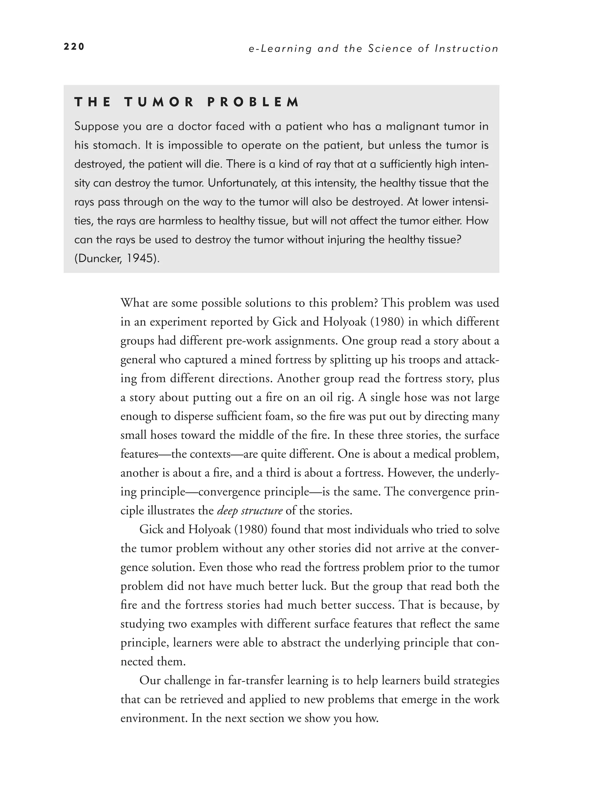 220                                   e-Learning and the Science of Instruction




 T HE      T U M O R         P R O BL EM
 Suppose you are a doctor faced with a patient who has a malignant tumor in
 his stomach. It is impossible to operate on the patient, but unless the tumor is
 destroyed, the patient will die. There is a kind of ray that at a sufﬁciently high inten-
 sity can destroy the tumor. Unfortunately, at this intensity, the healthy tissue that the
 rays pass through on the way to the tumor will also be destroyed. At lower intensi-
 ties, the rays are harmless to healthy tissue, but will not affect the tumor either. How
 can the rays be used to destroy the tumor without injuring the healthy tissue?
 (Duncker, 1945).


          What are some possible solutions to this problem? This problem was used
          in an experiment reported by Gick and Holyoak (1980) in which different
          groups had different pre-work assignments. One group read a story about a
          general who captured a mined fortress by splitting up his troops and attack-
          ing from different directions. Another group read the fortress story, plus
          a story about putting out a ﬁre on an oil rig. A single hose was not large
          enough to disperse sufﬁcient foam, so the ﬁre was put out by directing many
          small hoses toward the middle of the ﬁre. In these three stories, the surface
          features—the contexts—are quite different. One is about a medical problem,
          another is about a ﬁre, and a third is about a fortress. However, the underly-
          ing principle—convergence principle—is the same. The convergence prin-
          ciple illustrates the deep structure of the stories.
              Gick and Holyoak (1980) found that most individuals who tried to solve
          the tumor problem without any other stories did not arrive at the conver-
          gence solution. Even those who read the fortress problem prior to the tumor
          problem did not have much better luck. But the group that read both the
          ﬁre and the fortress stories had much better success. That is because, by
          studying two examples with different surface features that reﬂect the same
          principle, learners were able to abstract the underlying principle that con-
          nected them.
              Our challenge in far-transfer learning is to help learners build strategies
          that can be retrieved and applied to new problems that emerge in the work
          environment. In the next section we show you how.
 