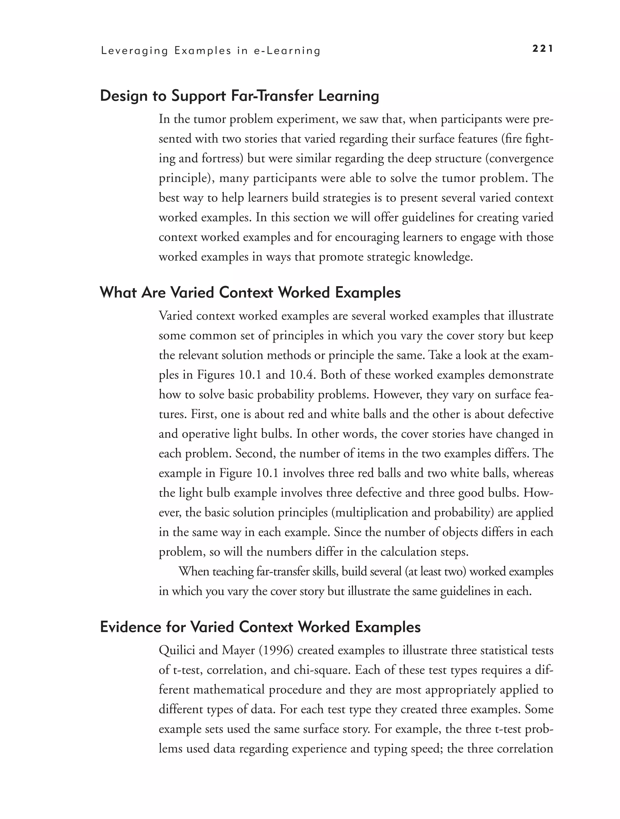 Leveraging Examples in e-Learning                                                     221



Design to Support Far-Transfer Learning
        In the tumor problem experiment, we saw that, when participants were pre-
        sented with two stories that varied regarding their surface features (ﬁre ﬁght-
        ing and fortress) but were similar regarding the deep structure (convergence
        principle), many participants were able to solve the tumor problem. The
        best way to help learners build strategies is to present several varied context
        worked examples. In this section we will offer guidelines for creating varied
        context worked examples and for encouraging learners to engage with those
        worked examples in ways that promote strategic knowledge.

What Are Varied Context Worked Examples
        Varied context worked examples are several worked examples that illustrate
        some common set of principles in which you vary the cover story but keep
        the relevant solution methods or principle the same. Take a look at the exam-
        ples in Figures 10.1 and 10.4. Both of these worked examples demonstrate
        how to solve basic probability problems. However, they vary on surface fea-
        tures. First, one is about red and white balls and the other is about defective
        and operative light bulbs. In other words, the cover stories have changed in
        each problem. Second, the number of items in the two examples differs. The
        example in Figure 10.1 involves three red balls and two white balls, whereas
        the light bulb example involves three defective and three good bulbs. How-
        ever, the basic solution principles (multiplication and probability) are applied
        in the same way in each example. Since the number of objects differs in each
        problem, so will the numbers differ in the calculation steps.
            When teaching far-transfer skills, build several (at least two) worked examples
        in which you vary the cover story but illustrate the same guidelines in each.

Evidence for Varied Context Worked Examples
        Quilici and Mayer (1996) created examples to illustrate three statistical tests
        of t-test, correlation, and chi-square. Each of these test types requires a dif-
        ferent mathematical procedure and they are most appropriately applied to
        different types of data. For each test type they created three examples. Some
        example sets used the same surface story. For example, the three t-test prob-
        lems used data regarding experience and typing speed; the three correlation
 