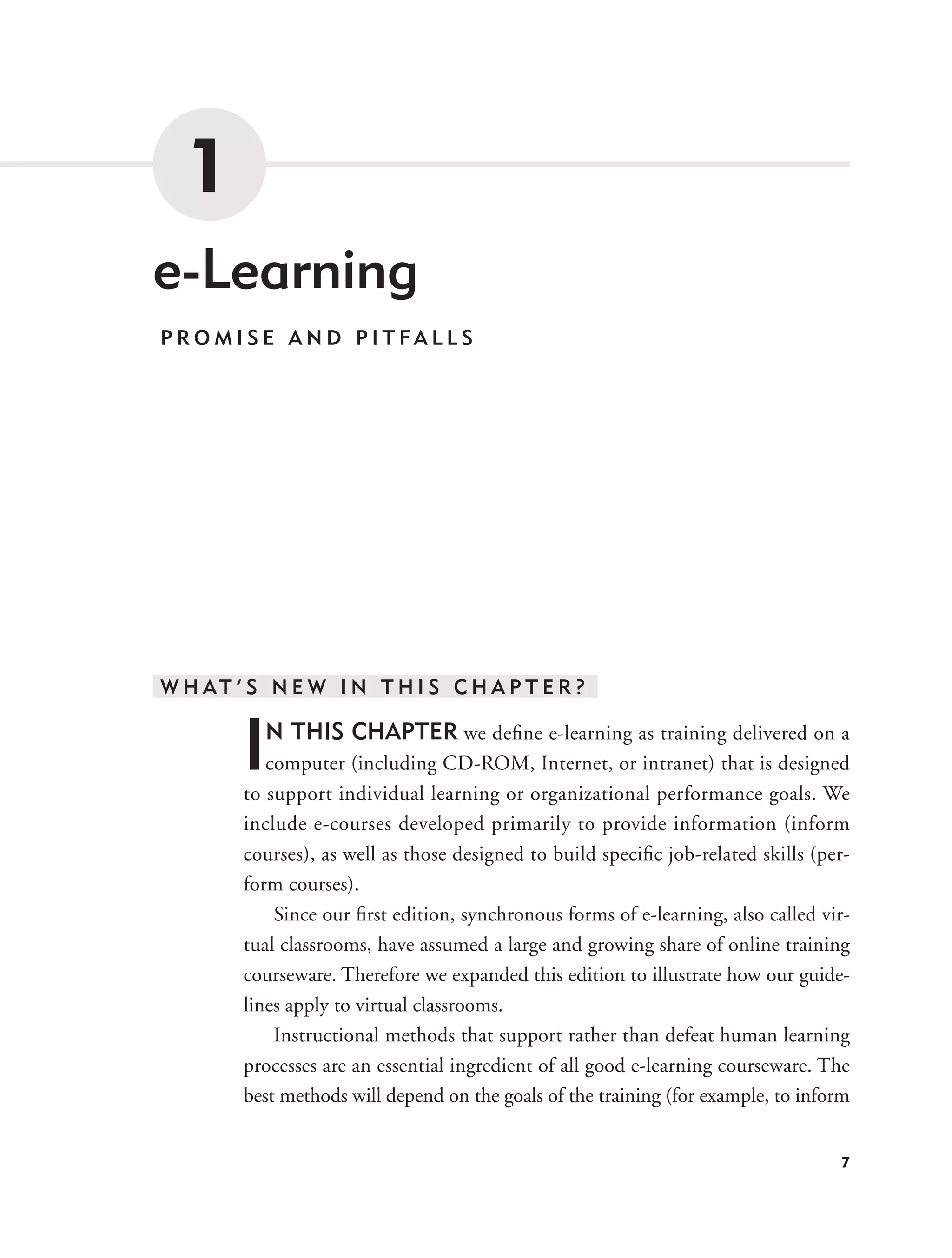 1
e-Learning
PROMISE AND PITFALLS




W H AT ’ S N E W I N T H I S C H A P T E R ?


        I N THIS CHAPTER we deﬁne e-learning as training delivered on a
           computer (including CD-ROM, Internet, or intranet) that is designed
        to support individual learning or organizational performance goals. We
        include e-courses developed primarily to provide information (inform
        courses), as well as those designed to build speciﬁc job-related skills (per-
        form courses).
            Since our ﬁrst edition, synchronous forms of e-learning, also called vir-
        tual classrooms, have assumed a large and growing share of online training
        courseware. Therefore we expanded this edition to illustrate how our guide-
        lines apply to virtual classrooms.
            Instructional methods that support rather than defeat human learning
        processes are an essential ingredient of all good e-learning courseware. The
        best methods will depend on the goals of the training (for example, to inform


                                                                                   7
 