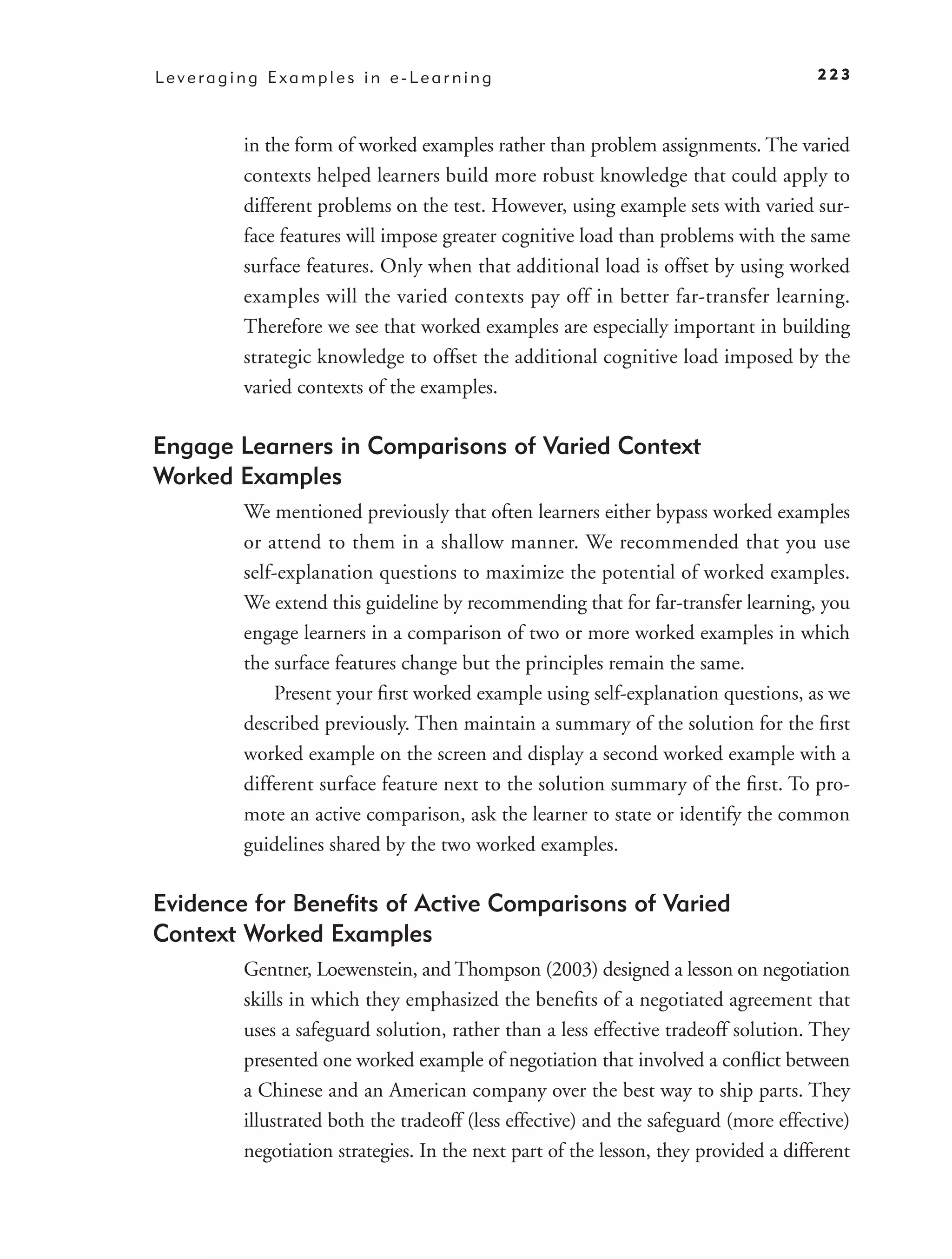 Leveraging Examples in e-Learning                                                   223



        in the form of worked examples rather than problem assignments. The varied
        contexts helped learners build more robust knowledge that could apply to
        different problems on the test. However, using example sets with varied sur-
        face features will impose greater cognitive load than problems with the same
        surface features. Only when that additional load is offset by using worked
        examples will the varied contexts pay off in better far-transfer learning.
        Therefore we see that worked examples are especially important in building
        strategic knowledge to offset the additional cognitive load imposed by the
        varied contexts of the examples.

Engage Learners in Comparisons of Varied Context
Worked Examples
        We mentioned previously that often learners either bypass worked examples
        or attend to them in a shallow manner. We recommended that you use
        self-explanation questions to maximize the potential of worked examples.
        We extend this guideline by recommending that for far-transfer learning, you
        engage learners in a comparison of two or more worked examples in which
        the surface features change but the principles remain the same.
            Present your ﬁrst worked example using self-explanation questions, as we
        described previously. Then maintain a summary of the solution for the ﬁrst
        worked example on the screen and display a second worked example with a
        different surface feature next to the solution summary of the ﬁrst. To pro-
        mote an active comparison, ask the learner to state or identify the common
        guidelines shared by the two worked examples.

Evidence for Beneﬁts of Active Comparisons of Varied
Context Worked Examples
        Gentner, Loewenstein, and Thompson (2003) designed a lesson on negotiation
        skills in which they emphasized the beneﬁts of a negotiated agreement that
        uses a safeguard solution, rather than a less effective tradeoff solution. They
        presented one worked example of negotiation that involved a conﬂict between
        a Chinese and an American company over the best way to ship parts. They
        illustrated both the tradeoff (less effective) and the safeguard (more effective)
        negotiation strategies. In the next part of the lesson, they provided a different
 