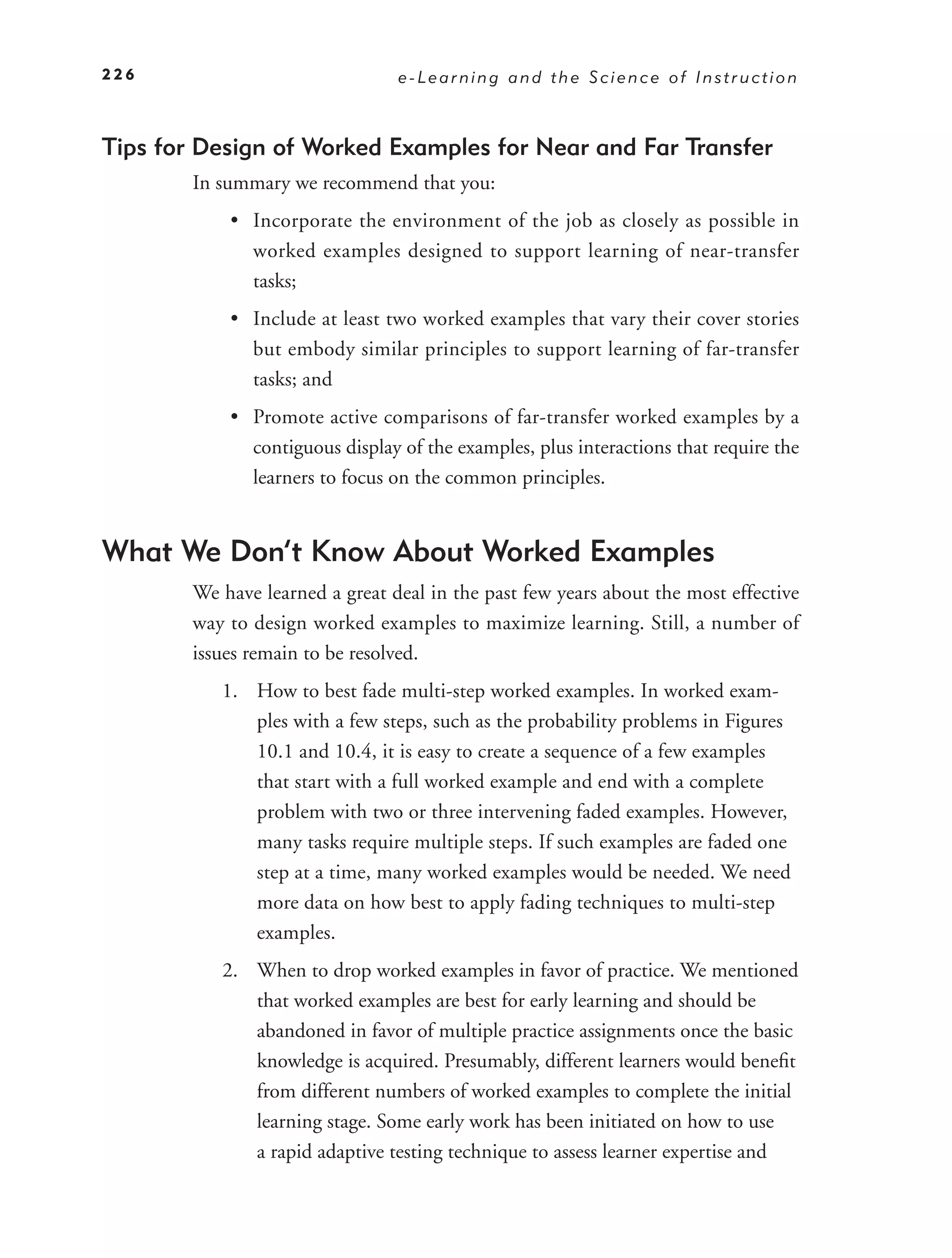 226                              e-Learning and the Science of Instruction



Tips for Design of Worked Examples for Near and Far Transfer
        In summary we recommend that you:
            • Incorporate the environment of the job as closely as possible in
              worked examples designed to support learning of near-transfer
              tasks;
            • Include at least two worked examples that vary their cover stories
              but embody similar principles to support learning of far-transfer
              tasks; and
            • Promote active comparisons of far-transfer worked examples by a
              contiguous display of the examples, plus interactions that require the
              learners to focus on the common principles.


What We Don’t Know About Worked Examples
        We have learned a great deal in the past few years about the most effective
        way to design worked examples to maximize learning. Still, a number of
        issues remain to be resolved.
           1. How to best fade multi-step worked examples. In worked exam-
              ples with a few steps, such as the probability problems in Figures
              10.1 and 10.4, it is easy to create a sequence of a few examples
              that start with a full worked example and end with a complete
              problem with two or three intervening faded examples. However,
              many tasks require multiple steps. If such examples are faded one
              step at a time, many worked examples would be needed. We need
              more data on how best to apply fading techniques to multi-step
              examples.
           2. When to drop worked examples in favor of practice. We mentioned
              that worked examples are best for early learning and should be
              abandoned in favor of multiple practice assignments once the basic
              knowledge is acquired. Presumably, different learners would beneﬁt
              from different numbers of worked examples to complete the initial
              learning stage. Some early work has been initiated on how to use
              a rapid adaptive testing technique to assess learner expertise and
 