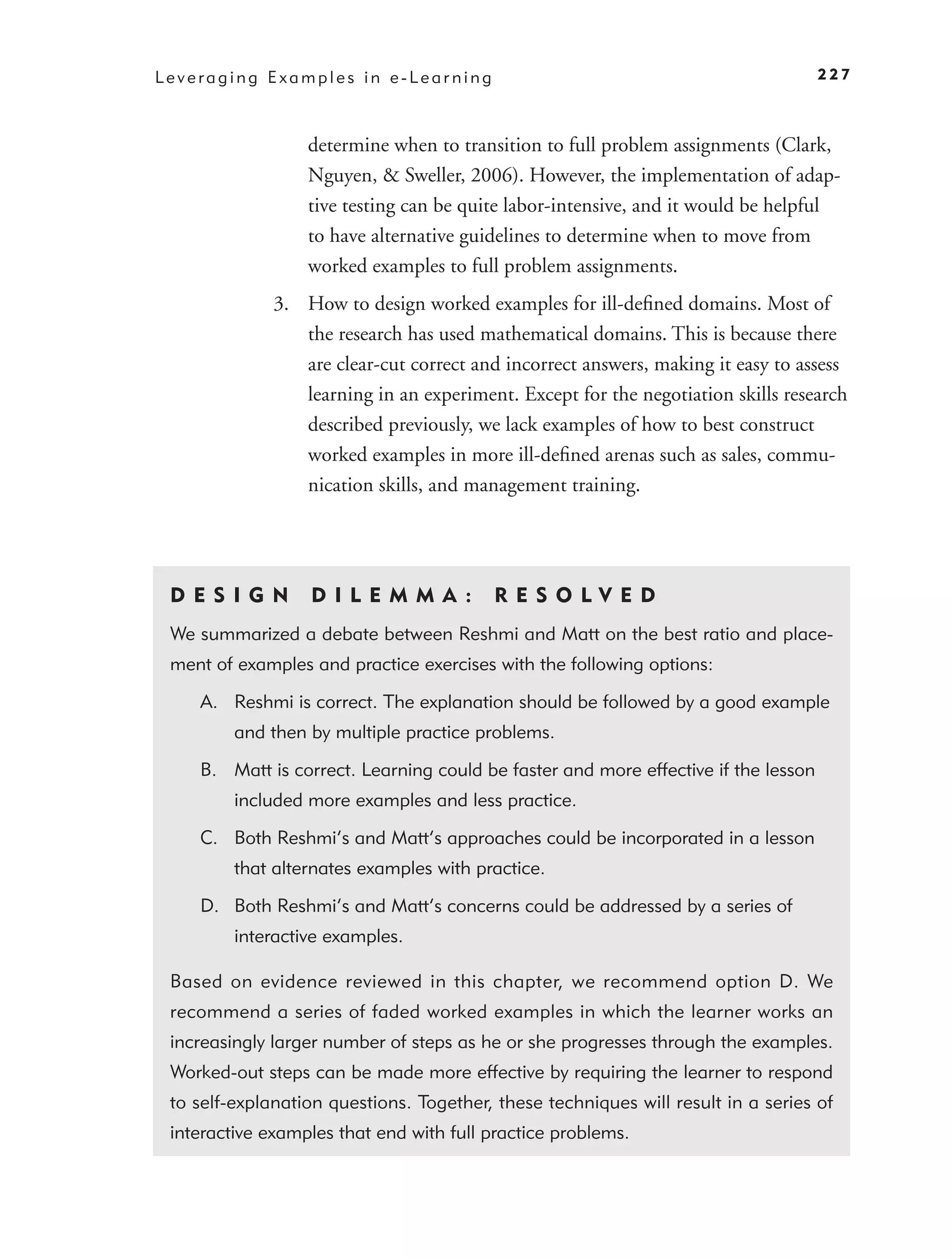 Leveraging Examples in e-Learning                                                   227



                  determine when to transition to full problem assignments (Clark,
                  Nguyen, & Sweller, 2006). However, the implementation of adap-
                  tive testing can be quite labor-intensive, and it would be helpful
                  to have alternative guidelines to determine when to move from
                  worked examples to full problem assignments.
              3. How to design worked examples for ill-deﬁned domains. Most of
                 the research has used mathematical domains. This is because there
                 are clear-cut correct and incorrect answers, making it easy to assess
                 learning in an experiment. Except for the negotiation skills research
                 described previously, we lack examples of how to best construct
                 worked examples in more ill-deﬁned arenas such as sales, commu-
                 nication skills, and management training.




 DES I GN         D I L EM M A :          RES OLVED
 We summarized a debate between Reshmi and Matt on the best ratio and place-
 ment of examples and practice exercises with the following options:

    A. Reshmi is correct. The explanation should be followed by a good example
         and then by multiple practice problems.

    B. Matt is correct. Learning could be faster and more effective if the lesson
         included more examples and less practice.

    C. Both Reshmi’s and Matt’s approaches could be incorporated in a lesson
         that alternates examples with practice.

    D. Both Reshmi’s and Matt’s concerns could be addressed by a series of
         interactive examples.

 Based on evidence reviewed in this chapter, we recommend option D. We
 recommend a series of faded worked examples in which the learner works an
 increasingly larger number of steps as he or she progresses through the examples.
 Worked-out steps can be made more effective by requiring the learner to respond
 to self-explanation questions. Together, these techniques will result in a series of
 interactive examples that end with full practice problems.
 