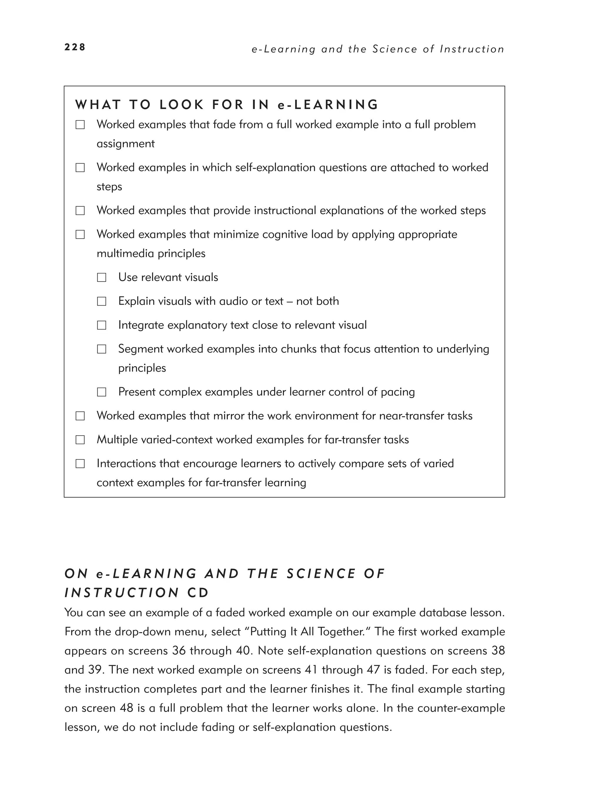 228                                  e-Learning and the Science of Instruction




  W H AT T O LO O K F O R I N e - L E A R N I N G
      Worked examples that fade from a full worked example into a full problem
      assignment

      Worked examples in which self-explanation questions are attached to worked
      steps

      Worked examples that provide instructional explanations of the worked steps

      Worked examples that minimize cognitive load by applying appropriate
      multimedia principles

          Use relevant visuals

          Explain visuals with audio or text – not both

          Integrate explanatory text close to relevant visual

          Segment worked examples into chunks that focus attention to underlying
          principles

          Present complex examples under learner control of pacing

      Worked examples that mirror the work environment for near-transfer tasks

      Multiple varied-context worked examples for far-transfer tasks

      Interactions that encourage learners to actively compare sets of varied
      context examples for far-transfer learning




ON e-LEARNING AND THE SCIENCE OF
INSTRUCTION CD
You can see an example of a faded worked example on our example database lesson.
From the drop-down menu, select “Putting It All Together.” The ﬁrst worked example
appears on screens 36 through 40. Note self-explanation questions on screens 38
and 39. The next worked example on screens 41 through 47 is faded. For each step,
the instruction completes part and the learner ﬁnishes it. The ﬁnal example starting
on screen 48 is a full problem that the learner works alone. In the counter-example
lesson, we do not include fading or self-explanation questions.
 