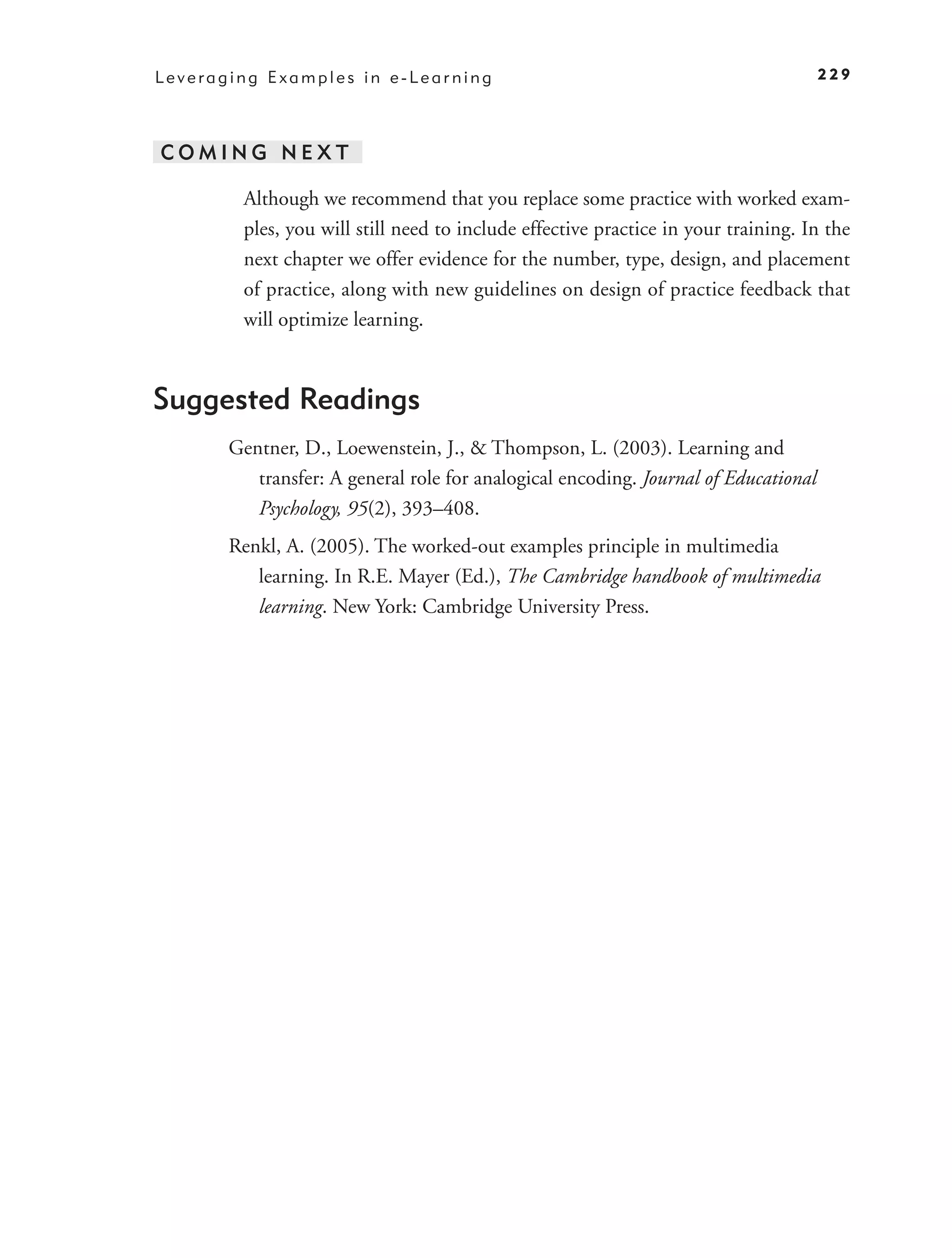 Leveraging Examples in e-Learning                                                    229




COMING NEXT

        Although we recommend that you replace some practice with worked exam-
        ples, you will still need to include effective practice in your training. In the
        next chapter we offer evidence for the number, type, design, and placement
        of practice, along with new guidelines on design of practice feedback that
        will optimize learning.



Suggested Readings
       Gentner, D., Loewenstein, J., & Thompson, L. (2003). Learning and
          transfer: A general role for analogical encoding. Journal of Educational
          Psychology, 95(2), 393–408.
       Renkl, A. (2005). The worked-out examples principle in multimedia
          learning. In R.E. Mayer (Ed.), The Cambridge handbook of multimedia
          learning. New York: Cambridge University Press.
 