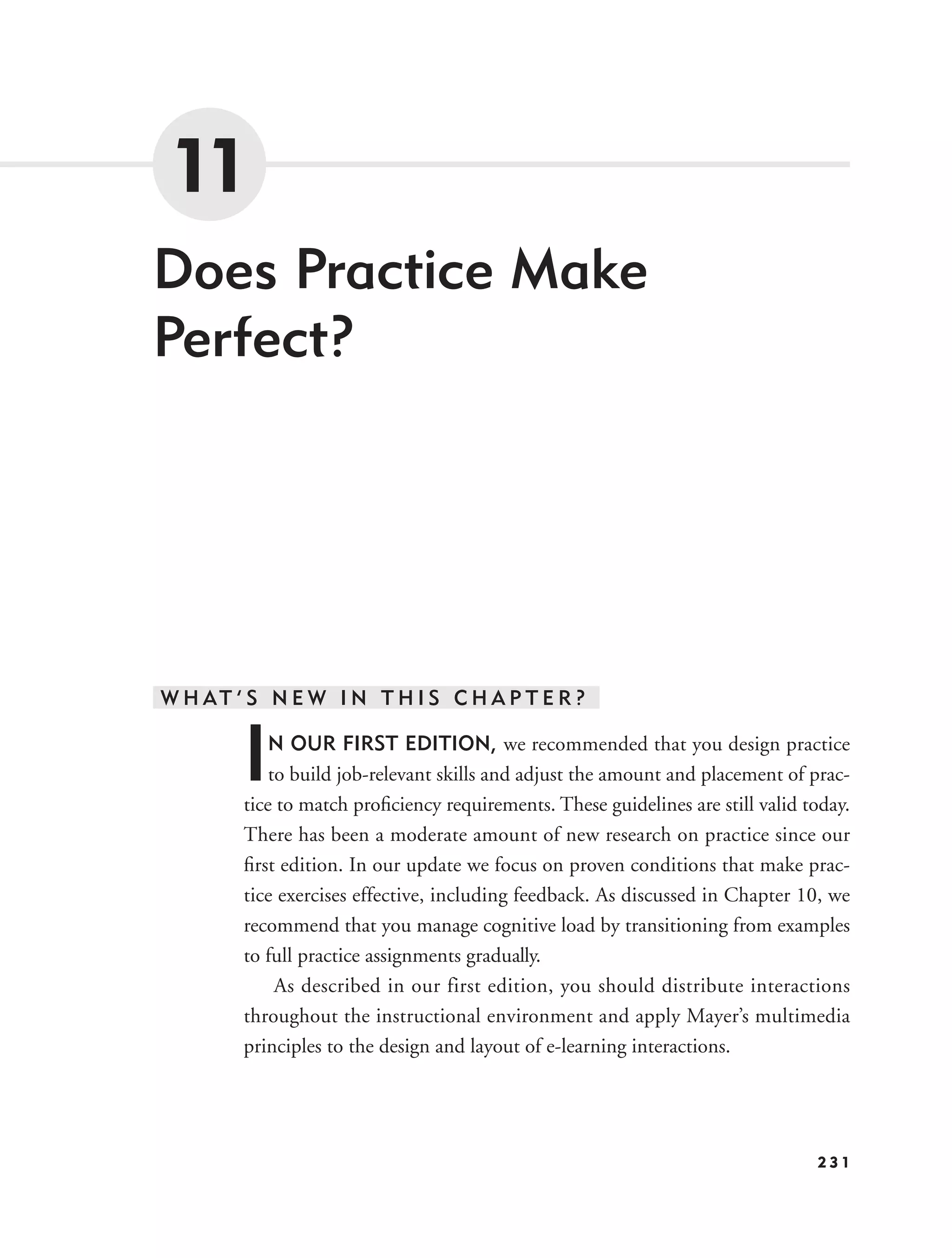 11
Does Practice Make
Perfect?




W H AT ’ S N E W I N T H I S C H A P T E R ?


        I   N OUR FIRST EDITION, we recommended that you design practice
            to build job-relevant skills and adjust the amount and placement of prac-
        tice to match proﬁciency requirements. These guidelines are still valid today.
        There has been a moderate amount of new research on practice since our
        ﬁrst edition. In our update we focus on proven conditions that make prac-
        tice exercises effective, including feedback. As discussed in Chapter 10, we
        recommend that you manage cognitive load by transitioning from examples
        to full practice assignments gradually.
             As described in our first edition, you should distribute interactions
        throughout the instructional environment and apply Mayer’s multimedia
        principles to the design and layout of e-learning interactions.




                                                                                 231
 