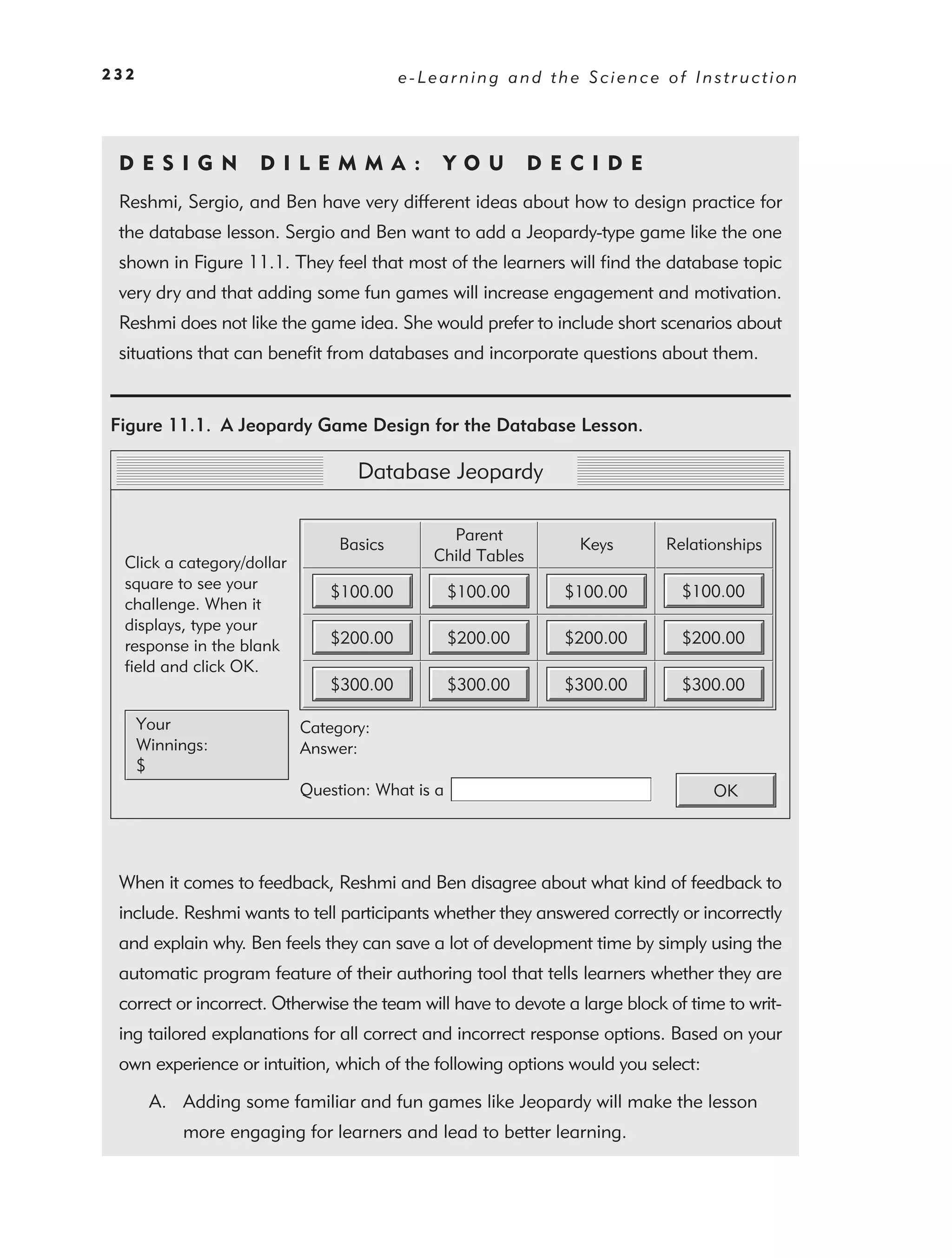 232                                       e-Learning and the Science of Instruction




 DE S I GN           D I L E M M A :          YO U          DEC IDE
 Reshmi, Sergio, and Ben have very different ideas about how to design practice for
 the database lesson. Sergio and Ben want to add a Jeopardy-type game like the one
 shown in Figure 11.1. They feel that most of the learners will ﬁnd the database topic
 very dry and that adding some fun games will increase engagement and motivation.
 Reshmi does not like the game idea. She would prefer to include short scenarios about
 situations that can beneﬁt from databases and incorporate questions about them.


Figure 11.1. A Jeopardy Game Design for the Database Lesson.

                                   Database Jeopardy

                                               Parent
                                 Basics                         Keys        Relationships
  Click a category/dollar                    Child Tables
  square to see your                                                          $100.00
                                $100.00           $100.00     $100.00
  challenge. When it
  displays, type your
  response in the blank         $200.00           $200.00     $200.00         $200.00
  field and click OK.
                                $300.00           $300.00     $300.00         $300.00

      Your                  Category:
      Winnings:             Answer:
      $
                            Question: What is a                                   OK




 When it comes to feedback, Reshmi and Ben disagree about what kind of feedback to
 include. Reshmi wants to tell participants whether they answered correctly or incorrectly
 and explain why. Ben feels they can save a lot of development time by simply using the
 automatic program feature of their authoring tool that tells learners whether they are
 correct or incorrect. Otherwise the team will have to devote a large block of time to writ-
 ing tailored explanations for all correct and incorrect response options. Based on your
 own experience or intuition, which of the following options would you select:

       A. Adding some familiar and fun games like Jeopardy will make the lesson
           more engaging for learners and lead to better learning.
 