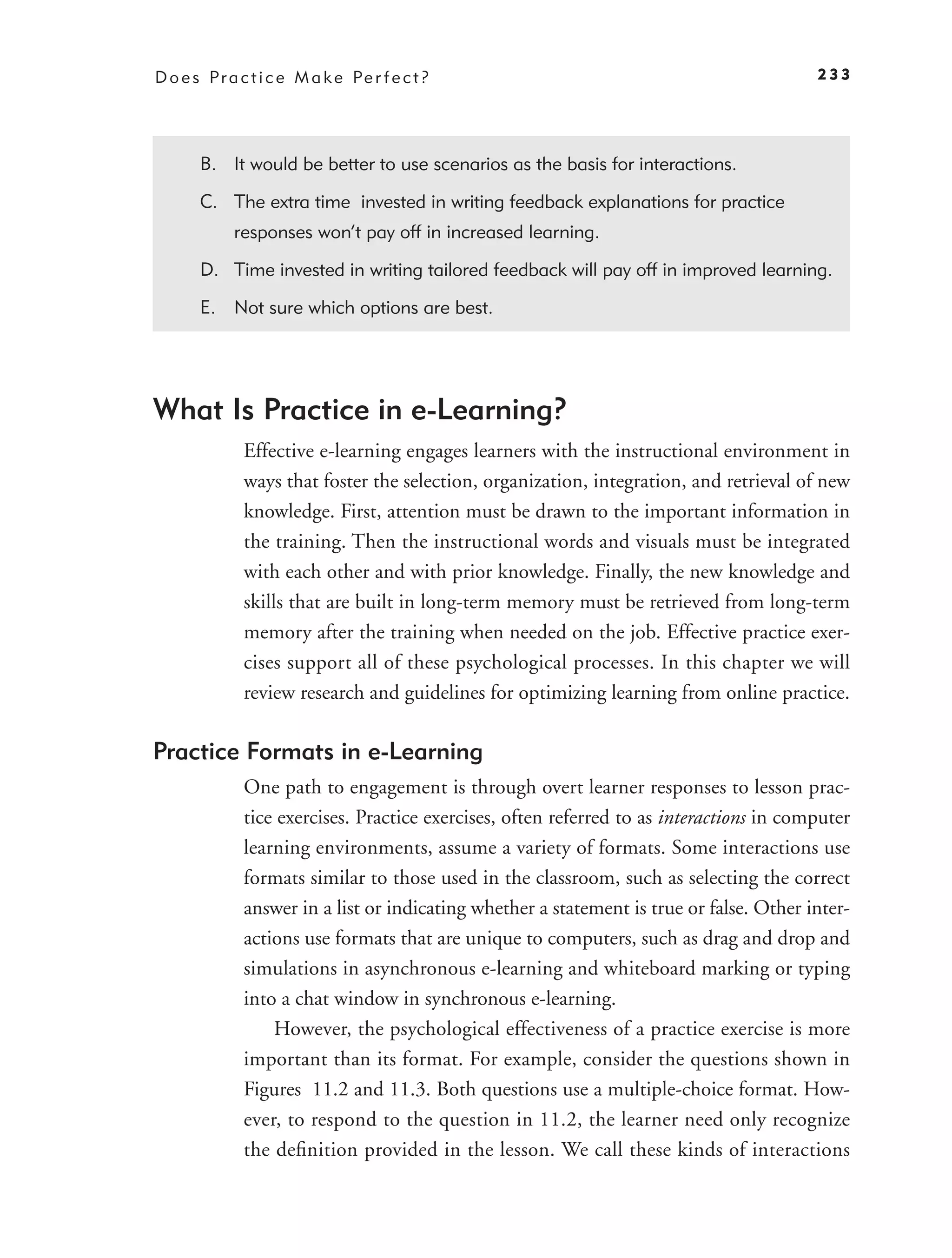 D o e s P r a c t i c e M a k e Pe r f e c t ?                                            233




       B. It would be better to use scenarios as the basis for interactions.

       C. The extra time invested in writing feedback explanations for practice
             responses won’t pay off in increased learning.

       D. Time invested in writing tailored feedback will pay off in improved learning.

       E. Not sure which options are best.




What Is Practice in e-Learning?
              Effective e-learning engages learners with the instructional environment in
              ways that foster the selection, organization, integration, and retrieval of new
              knowledge. First, attention must be drawn to the important information in
              the training. Then the instructional words and visuals must be integrated
              with each other and with prior knowledge. Finally, the new knowledge and
              skills that are built in long-term memory must be retrieved from long-term
              memory after the training when needed on the job. Effective practice exer-
              cises support all of these psychological processes. In this chapter we will
              review research and guidelines for optimizing learning from online practice.

Practice Formats in e-Learning
              One path to engagement is through overt learner responses to lesson prac-
              tice exercises. Practice exercises, often referred to as interactions in computer
              learning environments, assume a variety of formats. Some interactions use
              formats similar to those used in the classroom, such as selecting the correct
              answer in a list or indicating whether a statement is true or false. Other inter-
              actions use formats that are unique to computers, such as drag and drop and
              simulations in asynchronous e-learning and whiteboard marking or typing
              into a chat window in synchronous e-learning.
                  However, the psychological effectiveness of a practice exercise is more
              important than its format. For example, consider the questions shown in
              Figures 11.2 and 11.3. Both questions use a multiple-choice format. How-
              ever, to respond to the question in 11.2, the learner need only recognize
              the deﬁnition provided in the lesson. We call these kinds of interactions
 
