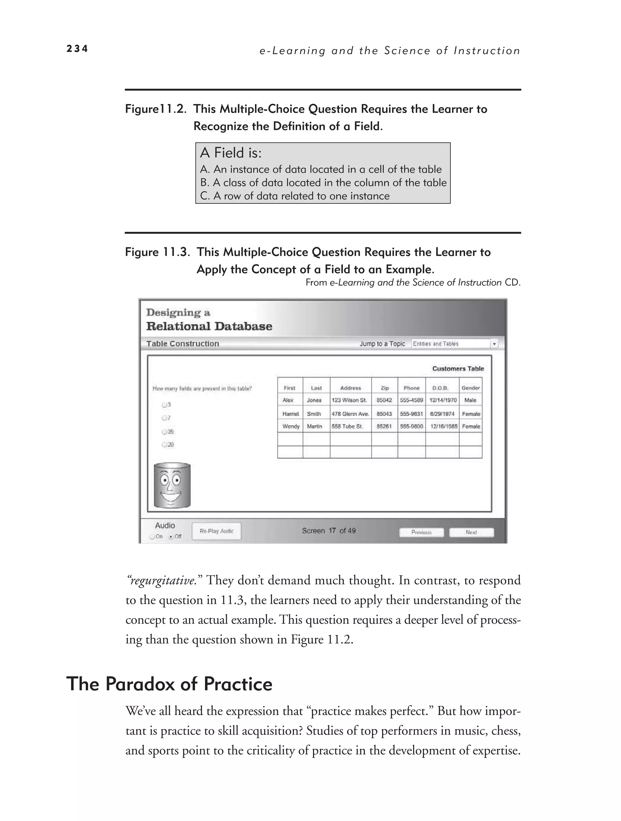 234                              e-Learning and the Science of Instruction




      Figure11.2. This Multiple-Choice Question Requires the Learner to
                  Recognize the Deﬁnition of a Field.

                     A Field is:
                     A. An instance of data located in a cell of the table
                     B. A class of data located in the column of the table
                     C. A row of data related to one instance




      Figure 11.3. This Multiple-Choice Question Requires the Learner to
                   Apply the Concept of a Field to an Example.
                                           From e-Learning and the Science of Instruction CD.




      “regurgitative.” They don’t demand much thought. In contrast, to respond
      to the question in 11.3, the learners need to apply their understanding of the
      concept to an actual example. This question requires a deeper level of process-
      ing than the question shown in Figure 11.2.


The Paradox of Practice
      We’ve all heard the expression that “practice makes perfect.” But how impor-
      tant is practice to skill acquisition? Studies of top performers in music, chess,
      and sports point to the criticality of practice in the development of expertise.
 