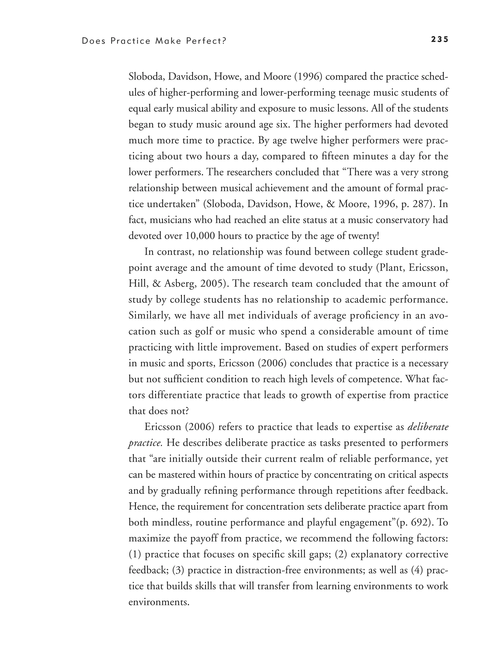 D o e s P r a c t i c e M a k e Pe r f e c t ?                                         235



              Sloboda, Davidson, Howe, and Moore (1996) compared the practice sched-
              ules of higher-performing and lower-performing teenage music students of
              equal early musical ability and exposure to music lessons. All of the students
              began to study music around age six. The higher performers had devoted
              much more time to practice. By age twelve higher performers were prac-
              ticing about two hours a day, compared to ﬁfteen minutes a day for the
              lower performers. The researchers concluded that “There was a very strong
              relationship between musical achievement and the amount of formal prac-
              tice undertaken” (Sloboda, Davidson, Howe, & Moore, 1996, p. 287). In
              fact, musicians who had reached an elite status at a music conservatory had
              devoted over 10,000 hours to practice by the age of twenty!
                  In contrast, no relationship was found between college student grade-
              point average and the amount of time devoted to study (Plant, Ericsson,
              Hill, & Asberg, 2005). The research team concluded that the amount of
              study by college students has no relationship to academic performance.
              Similarly, we have all met individuals of average proﬁciency in an avo-
              cation such as golf or music who spend a considerable amount of time
              practicing with little improvement. Based on studies of expert performers
              in music and sports, Ericsson (2006) concludes that practice is a necessary
              but not sufﬁcient condition to reach high levels of competence. What fac-
              tors differentiate practice that leads to growth of expertise from practice
              that does not?
                  Ericsson (2006) refers to practice that leads to expertise as deliberate
              practice. He describes deliberate practice as tasks presented to performers
              that “are initially outside their current realm of reliable performance, yet
              can be mastered within hours of practice by concentrating on critical aspects
              and by gradually reﬁning performance through repetitions after feedback.
              Hence, the requirement for concentration sets deliberate practice apart from
              both mindless, routine performance and playful engagement”(p. 692). To
              maximize the payoff from practice, we recommend the following factors:
              (1) practice that focuses on speciﬁc skill gaps; (2) explanatory corrective
              feedback; (3) practice in distraction-free environments; as well as (4) prac-
              tice that builds skills that will transfer from learning environments to work
              environments.
 