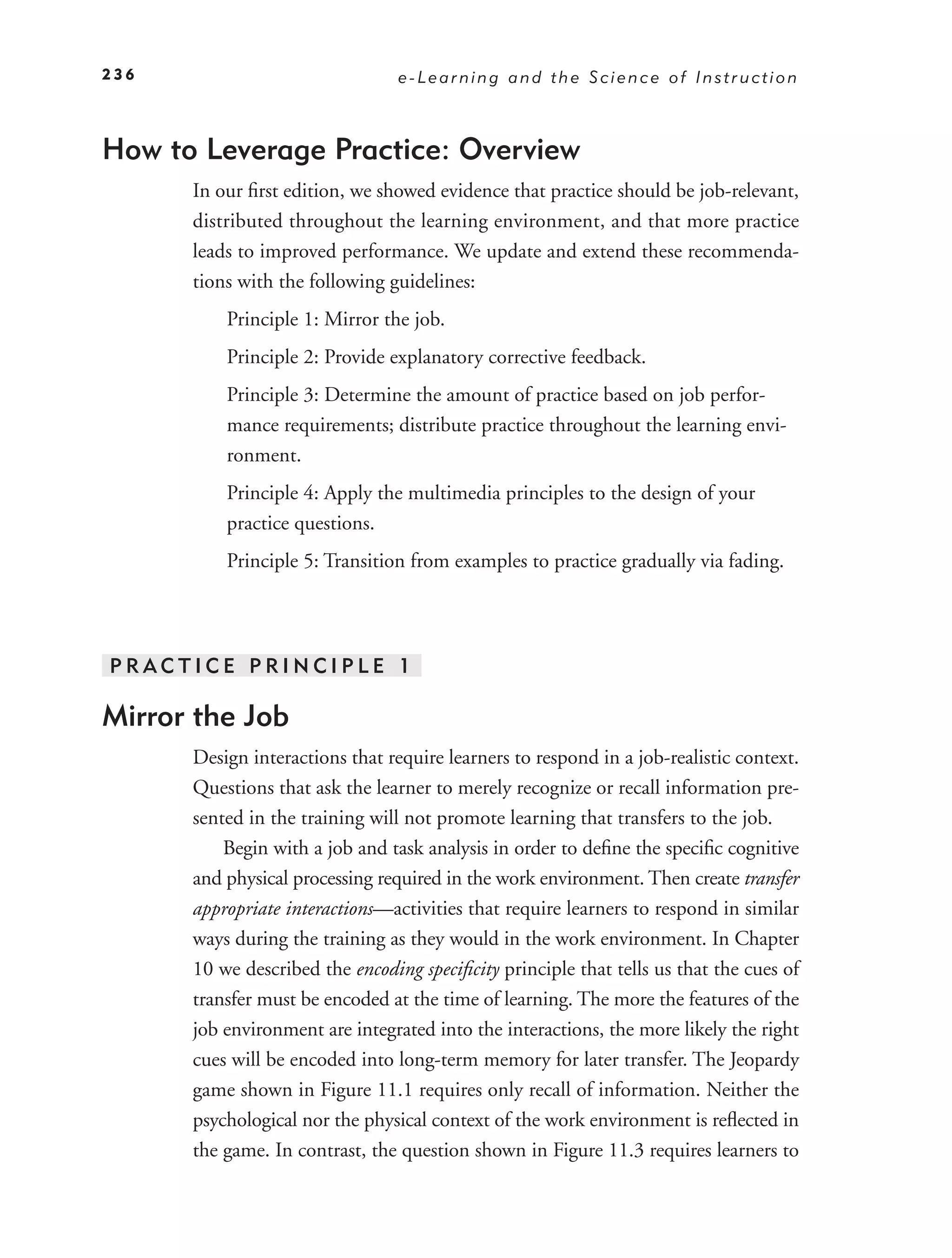 236                              e-Learning and the Science of Instruction



How to Leverage Practice: Overview
      In our ﬁrst edition, we showed evidence that practice should be job-relevant,
      distributed throughout the learning environment, and that more practice
      leads to improved performance. We update and extend these recommenda-
      tions with the following guidelines:
          Principle 1: Mirror the job.
          Principle 2: Provide explanatory corrective feedback.
          Principle 3: Determine the amount of practice based on job perfor-
          mance requirements; distribute practice throughout the learning envi-
          ronment.
          Principle 4: Apply the multimedia principles to the design of your
          practice questions.
          Principle 5: Transition from examples to practice gradually via fading.




PRACTICE PRINCIPLE 1

Mirror the Job
      Design interactions that require learners to respond in a job-realistic context.
      Questions that ask the learner to merely recognize or recall information pre-
      sented in the training will not promote learning that transfers to the job.
          Begin with a job and task analysis in order to deﬁne the speciﬁc cognitive
      and physical processing required in the work environment. Then create transfer
      appropriate interactions—activities that require learners to respond in similar
      ways during the training as they would in the work environment. In Chapter
      10 we described the encoding speciﬁcity principle that tells us that the cues of
      transfer must be encoded at the time of learning. The more the features of the
      job environment are integrated into the interactions, the more likely the right
      cues will be encoded into long-term memory for later transfer. The Jeopardy
      game shown in Figure 11.1 requires only recall of information. Neither the
      psychological nor the physical context of the work environment is reﬂected in
      the game. In contrast, the question shown in Figure 11.3 requires learners to
 