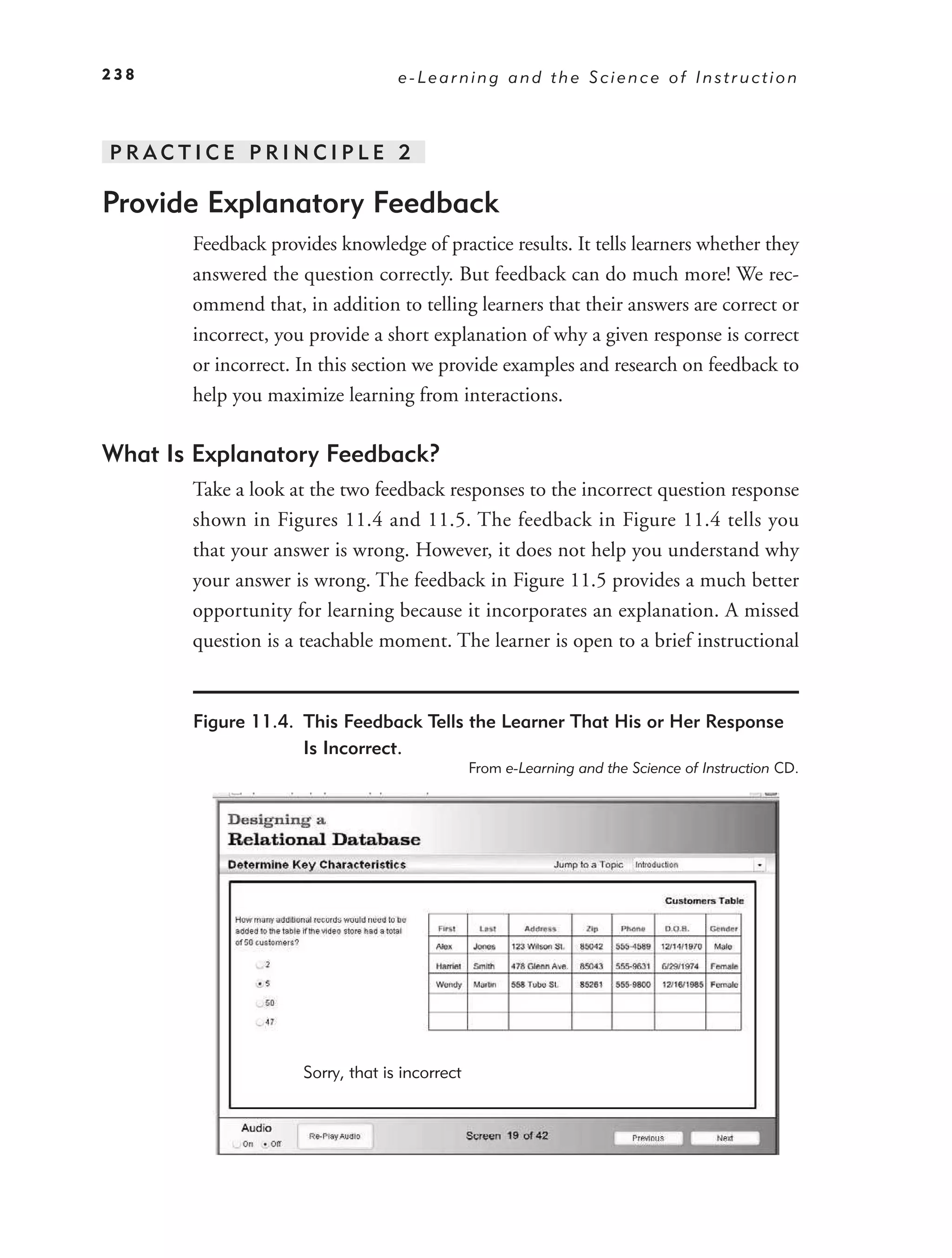 238                                e-Learning and the Science of Instruction



PRACTICE PRINCIPLE 2

Provide Explanatory Feedback
       Feedback provides knowledge of practice results. It tells learners whether they
       answered the question correctly. But feedback can do much more! We rec-
       ommend that, in addition to telling learners that their answers are correct or
       incorrect, you provide a short explanation of why a given response is correct
       or incorrect. In this section we provide examples and research on feedback to
       help you maximize learning from interactions.

What Is Explanatory Feedback?
       Take a look at the two feedback responses to the incorrect question response
       shown in Figures 11.4 and 11.5. The feedback in Figure 11.4 tells you
       that your answer is wrong. However, it does not help you understand why
       your answer is wrong. The feedback in Figure 11.5 provides a much better
       opportunity for learning because it incorporates an explanation. A missed
       question is a teachable moment. The learner is open to a brief instructional


       Figure 11.4. This Feedback Tells the Learner That His or Her Response
                    Is Incorrect.
                                                From e-Learning and the Science of Instruction CD.




                     Sorry, that is incorrect
 