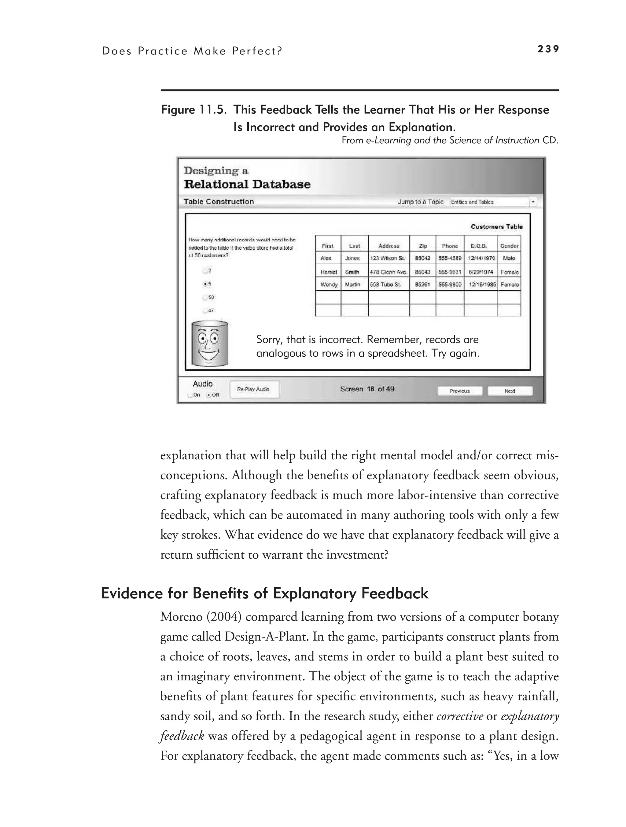 D o e s P r a c t i c e M a k e Pe r f e c t ?                                                       239




               Figure 11.5. This Feedback Tells the Learner That His or Her Response
                            Is Incorrect and Provides an Explanation.
                                                        From e-Learning and the Science of Instruction CD.




                                       Sorry, that is incorrect. Remember, records are
                                       analogous to rows in a spreadsheet. Try again.




              explanation that will help build the right mental model and/or correct mis-
              conceptions. Although the beneﬁts of explanatory feedback seem obvious,
              crafting explanatory feedback is much more labor-intensive than corrective
              feedback, which can be automated in many authoring tools with only a few
              key strokes. What evidence do we have that explanatory feedback will give a
              return sufﬁcient to warrant the investment?

Evidence for Beneﬁts of Explanatory Feedback
              Moreno (2004) compared learning from two versions of a computer botany
              game called Design-A-Plant. In the game, participants construct plants from
              a choice of roots, leaves, and stems in order to build a plant best suited to
              an imaginary environment. The object of the game is to teach the adaptive
              beneﬁts of plant features for speciﬁc environments, such as heavy rainfall,
              sandy soil, and so forth. In the research study, either corrective or explanatory
              feedback was offered by a pedagogical agent in response to a plant design.
              For explanatory feedback, the agent made comments such as: “Yes, in a low
 