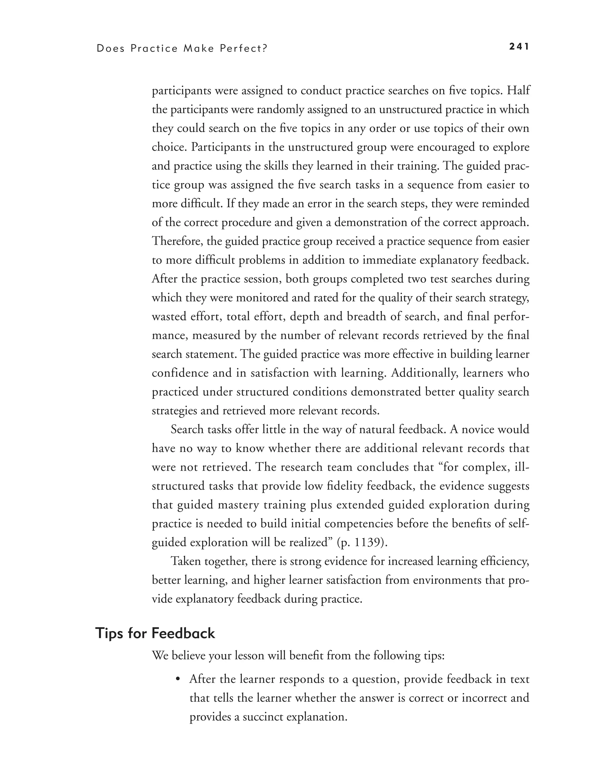 D o e s P r a c t i c e M a k e Pe r f e c t ?                                         241



              participants were assigned to conduct practice searches on ﬁve topics. Half
              the participants were randomly assigned to an unstructured practice in which
              they could search on the ﬁve topics in any order or use topics of their own
              choice. Participants in the unstructured group were encouraged to explore
              and practice using the skills they learned in their training. The guided prac-
              tice group was assigned the ﬁve search tasks in a sequence from easier to
              more difﬁcult. If they made an error in the search steps, they were reminded
              of the correct procedure and given a demonstration of the correct approach.
              Therefore, the guided practice group received a practice sequence from easier
              to more difﬁcult problems in addition to immediate explanatory feedback.
              After the practice session, both groups completed two test searches during
              which they were monitored and rated for the quality of their search strategy,
              wasted effort, total effort, depth and breadth of search, and ﬁnal perfor-
              mance, measured by the number of relevant records retrieved by the ﬁnal
              search statement. The guided practice was more effective in building learner
              confidence and in satisfaction with learning. Additionally, learners who
              practiced under structured conditions demonstrated better quality search
              strategies and retrieved more relevant records.
                  Search tasks offer little in the way of natural feedback. A novice would
              have no way to know whether there are additional relevant records that
              were not retrieved. The research team concludes that “for complex, ill-
              structured tasks that provide low ﬁdelity feedback, the evidence suggests
              that guided mastery training plus extended guided exploration during
              practice is needed to build initial competencies before the beneﬁts of self-
              guided exploration will be realized” (p. 1139).
                  Taken together, there is strong evidence for increased learning efﬁciency,
              better learning, and higher learner satisfaction from environments that pro-
              vide explanatory feedback during practice.

Tips for Feedback
              We believe your lesson will beneﬁt from the following tips:
                     • After the learner responds to a question, provide feedback in text
                       that tells the learner whether the answer is correct or incorrect and
                       provides a succinct explanation.
 
