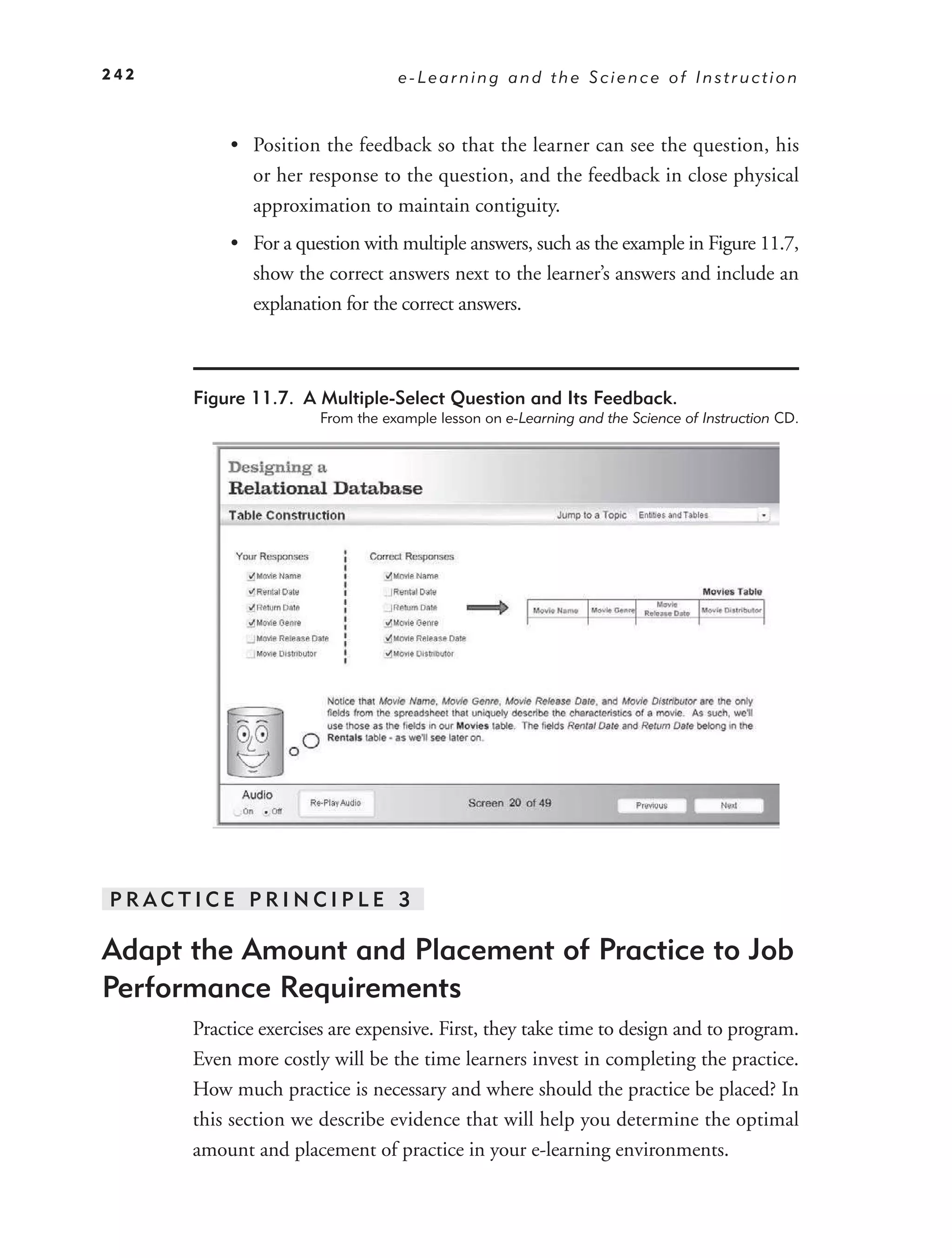 242                               e-Learning and the Science of Instruction



           • Position the feedback so that the learner can see the question, his
             or her response to the question, and the feedback in close physical
             approximation to maintain contiguity.
           • For a question with multiple answers, such as the example in Figure 11.7,
             show the correct answers next to the learner’s answers and include an
             explanation for the correct answers.



      Figure 11.7. A Multiple-Select Question and Its Feedback.
                       From the example lesson on e-Learning and the Science of Instruction CD.




PRACTICE PRINCIPLE 3

Adapt the Amount and Placement of Practice to Job
Performance Requirements
      Practice exercises are expensive. First, they take time to design and to program.
      Even more costly will be the time learners invest in completing the practice.
      How much practice is necessary and where should the practice be placed? In
      this section we describe evidence that will help you determine the optimal
      amount and placement of practice in your e-learning environments.
 