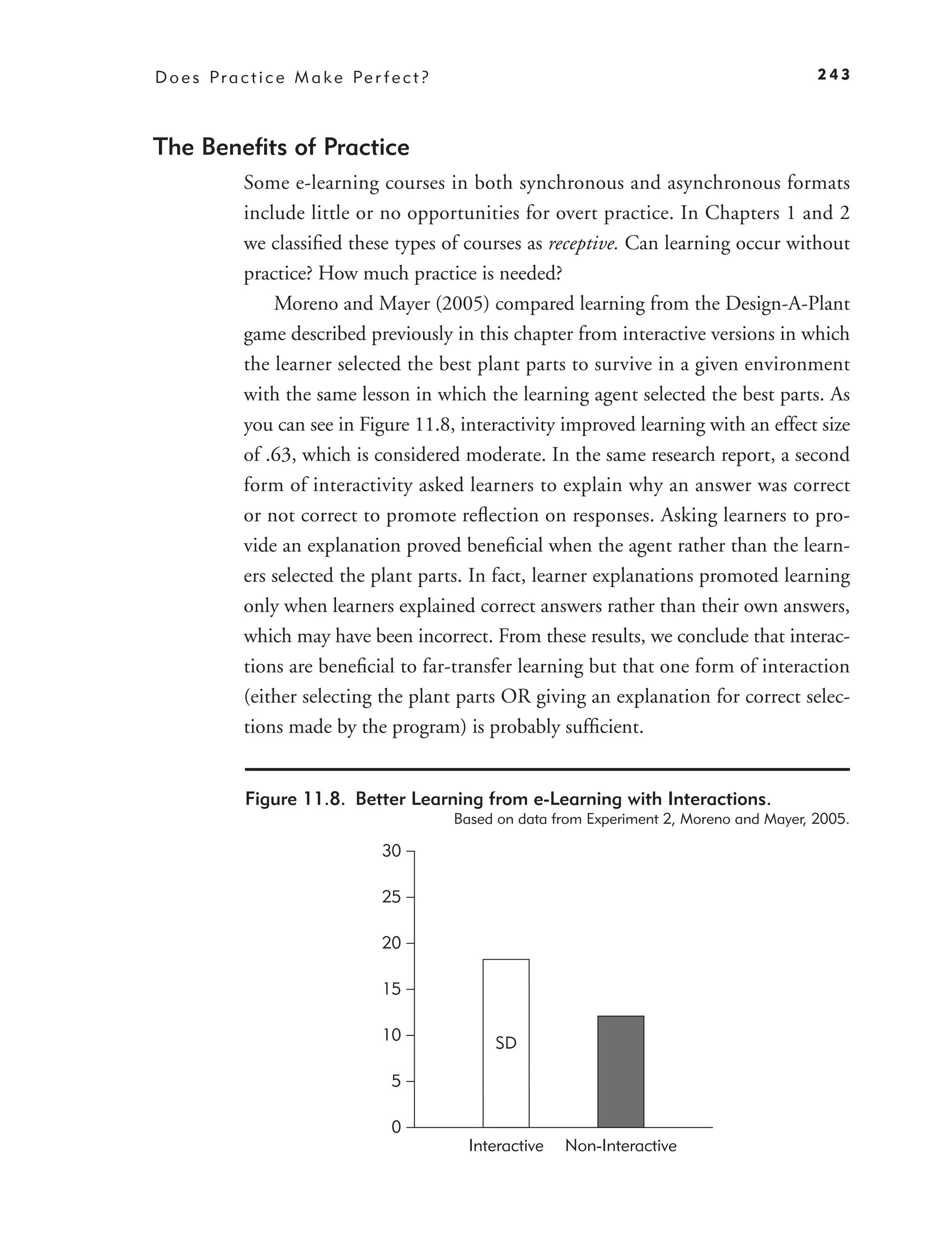 D o e s P r a c t i c e M a k e Pe r f e c t ?                                                      243



The Beneﬁts of Practice
              Some e-learning courses in both synchronous and asynchronous formats
              include little or no opportunities for overt practice. In Chapters 1 and 2
              we classiﬁed these types of courses as receptive. Can learning occur without
              practice? How much practice is needed?
                  Moreno and Mayer (2005) compared learning from the Design-A-Plant
              game described previously in this chapter from interactive versions in which
              the learner selected the best plant parts to survive in a given environment
              with the same lesson in which the learning agent selected the best parts. As
              you can see in Figure 11.8, interactivity improved learning with an effect size
              of .63, which is considered moderate. In the same research report, a second
              form of interactivity asked learners to explain why an answer was correct
              or not correct to promote reﬂection on responses. Asking learners to pro-
              vide an explanation proved beneﬁcial when the agent rather than the learn-
              ers selected the plant parts. In fact, learner explanations promoted learning
              only when learners explained correct answers rather than their own answers,
              which may have been incorrect. From these results, we conclude that interac-
              tions are beneﬁcial to far-transfer learning but that one form of interaction
              (either selecting the plant parts OR giving an explanation for correct selec-
              tions made by the program) is probably sufﬁcient.


               Figure 11.8. Better Learning from e-Learning with Interactions.
                                                 Based on data from Experiment 2, Moreno and Mayer, 2005.

                                      30

                                      25

                                      20

                                      15

                                      10              SD

                                       5

                                       0
                                                   Interactive   Non-Interactive
 