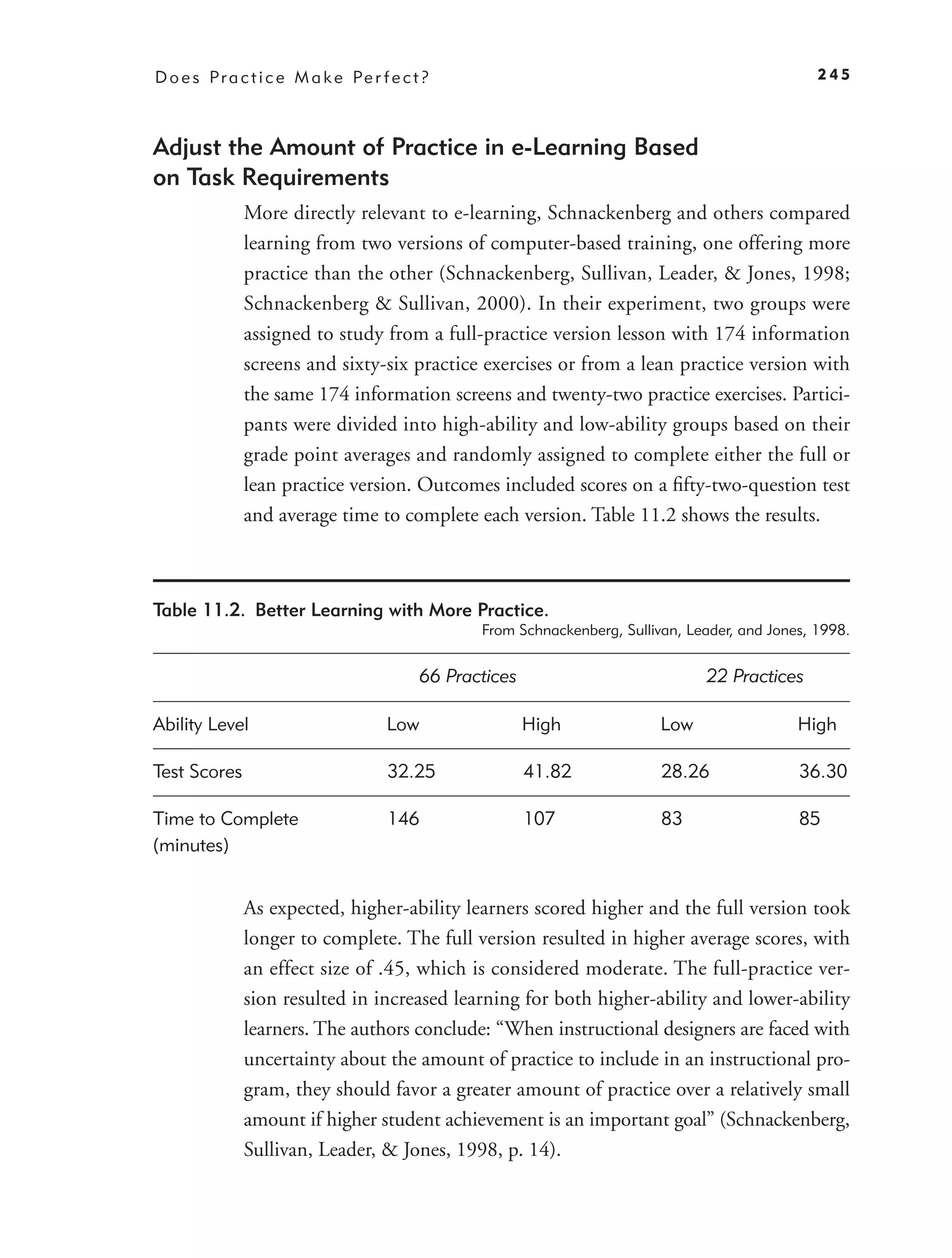 D o e s P r a c t i c e M a k e Pe r f e c t ?                                                      245



Adjust the Amount of Practice in e-Learning Based
on Task Requirements
              More directly relevant to e-learning, Schnackenberg and others compared
              learning from two versions of computer-based training, one offering more
              practice than the other (Schnackenberg, Sullivan, Leader, & Jones, 1998;
              Schnackenberg & Sullivan, 2000). In their experiment, two groups were
              assigned to study from a full-practice version lesson with 174 information
              screens and sixty-six practice exercises or from a lean practice version with
              the same 174 information screens and twenty-two practice exercises. Partici-
              pants were divided into high-ability and low-ability groups based on their
              grade point averages and randomly assigned to complete either the full or
              lean practice version. Outcomes included scores on a ﬁfty-two-question test
              and average time to complete each version. Table 11.2 shows the results.



Table 11.2. Better Learning with More Practice.
                                                   From Schnackenberg, Sullivan, Leader, and Jones, 1998.


                                            66 Practices                           22 Practices

Ability Level                         Low                  High              Low                 High

Test Scores                           32.25                41.82             28.26               36.30

Time to Complete                      146                  107               83                  85
(minutes)


              As expected, higher-ability learners scored higher and the full version took
              longer to complete. The full version resulted in higher average scores, with
              an effect size of .45, which is considered moderate. The full-practice ver-
              sion resulted in increased learning for both higher-ability and lower-ability
              learners. The authors conclude: “When instructional designers are faced with
              uncertainty about the amount of practice to include in an instructional pro-
              gram, they should favor a greater amount of practice over a relatively small
              amount if higher student achievement is an important goal” (Schnackenberg,
              Sullivan, Leader, & Jones, 1998, p. 14).
 
