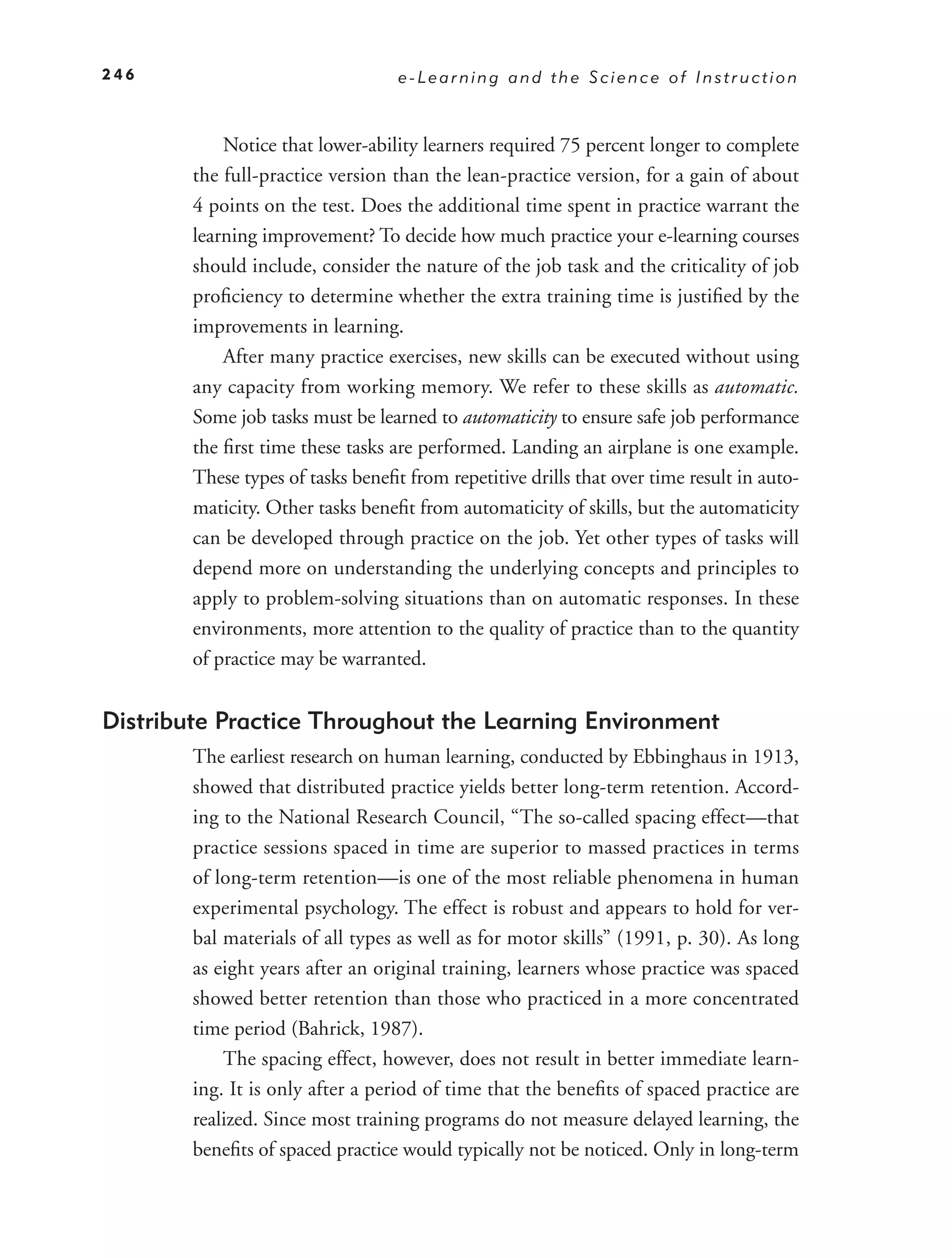 246                                e-Learning and the Science of Instruction



            Notice that lower-ability learners required 75 percent longer to complete
        the full-practice version than the lean-practice version, for a gain of about
        4 points on the test. Does the additional time spent in practice warrant the
        learning improvement? To decide how much practice your e-learning courses
        should include, consider the nature of the job task and the criticality of job
        proﬁciency to determine whether the extra training time is justiﬁed by the
        improvements in learning.
            After many practice exercises, new skills can be executed without using
        any capacity from working memory. We refer to these skills as automatic.
        Some job tasks must be learned to automaticity to ensure safe job performance
        the ﬁrst time these tasks are performed. Landing an airplane is one example.
        These types of tasks beneﬁt from repetitive drills that over time result in auto-
        maticity. Other tasks beneﬁt from automaticity of skills, but the automaticity
        can be developed through practice on the job. Yet other types of tasks will
        depend more on understanding the underlying concepts and principles to
        apply to problem-solving situations than on automatic responses. In these
        environments, more attention to the quality of practice than to the quantity
        of practice may be warranted.


Distribute Practice Throughout the Learning Environment
        The earliest research on human learning, conducted by Ebbinghaus in 1913,
        showed that distributed practice yields better long-term retention. Accord-
        ing to the National Research Council, “The so-called spacing effect—that
        practice sessions spaced in time are superior to massed practices in terms
        of long-term retention—is one of the most reliable phenomena in human
        experimental psychology. The effect is robust and appears to hold for ver-
        bal materials of all types as well as for motor skills” (1991, p. 30). As long
        as eight years after an original training, learners whose practice was spaced
        showed better retention than those who practiced in a more concentrated
        time period (Bahrick, 1987).
            The spacing effect, however, does not result in better immediate learn-
        ing. It is only after a period of time that the beneﬁts of spaced practice are
        realized. Since most training programs do not measure delayed learning, the
        beneﬁts of spaced practice would typically not be noticed. Only in long-term
 