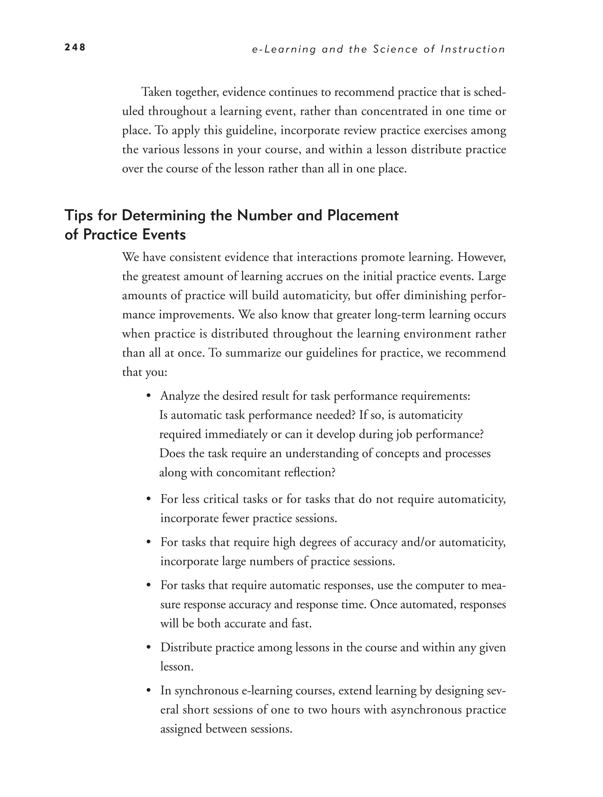 248                              e-Learning and the Science of Instruction



           Taken together, evidence continues to recommend practice that is sched-
       uled throughout a learning event, rather than concentrated in one time or
       place. To apply this guideline, incorporate review practice exercises among
       the various lessons in your course, and within a lesson distribute practice
       over the course of the lesson rather than all in one place.


Tips for Determining the Number and Placement
of Practice Events
       We have consistent evidence that interactions promote learning. However,
       the greatest amount of learning accrues on the initial practice events. Large
       amounts of practice will build automaticity, but offer diminishing perfor-
       mance improvements. We also know that greater long-term learning occurs
       when practice is distributed throughout the learning environment rather
       than all at once. To summarize our guidelines for practice, we recommend
       that you:
           • Analyze the desired result for task performance requirements:
             Is automatic task performance needed? If so, is automaticity
             required immediately or can it develop during job performance?
             Does the task require an understanding of concepts and processes
             along with concomitant reﬂection?

           • For less critical tasks or for tasks that do not require automaticity,
             incorporate fewer practice sessions.
           • For tasks that require high degrees of accuracy and/or automaticity,
             incorporate large numbers of practice sessions.
           • For tasks that require automatic responses, use the computer to mea-
             sure response accuracy and response time. Once automated, responses
             will be both accurate and fast.
           • Distribute practice among lessons in the course and within any given
             lesson.
           • In synchronous e-learning courses, extend learning by designing sev-
             eral short sessions of one to two hours with asynchronous practice
             assigned between sessions.
 