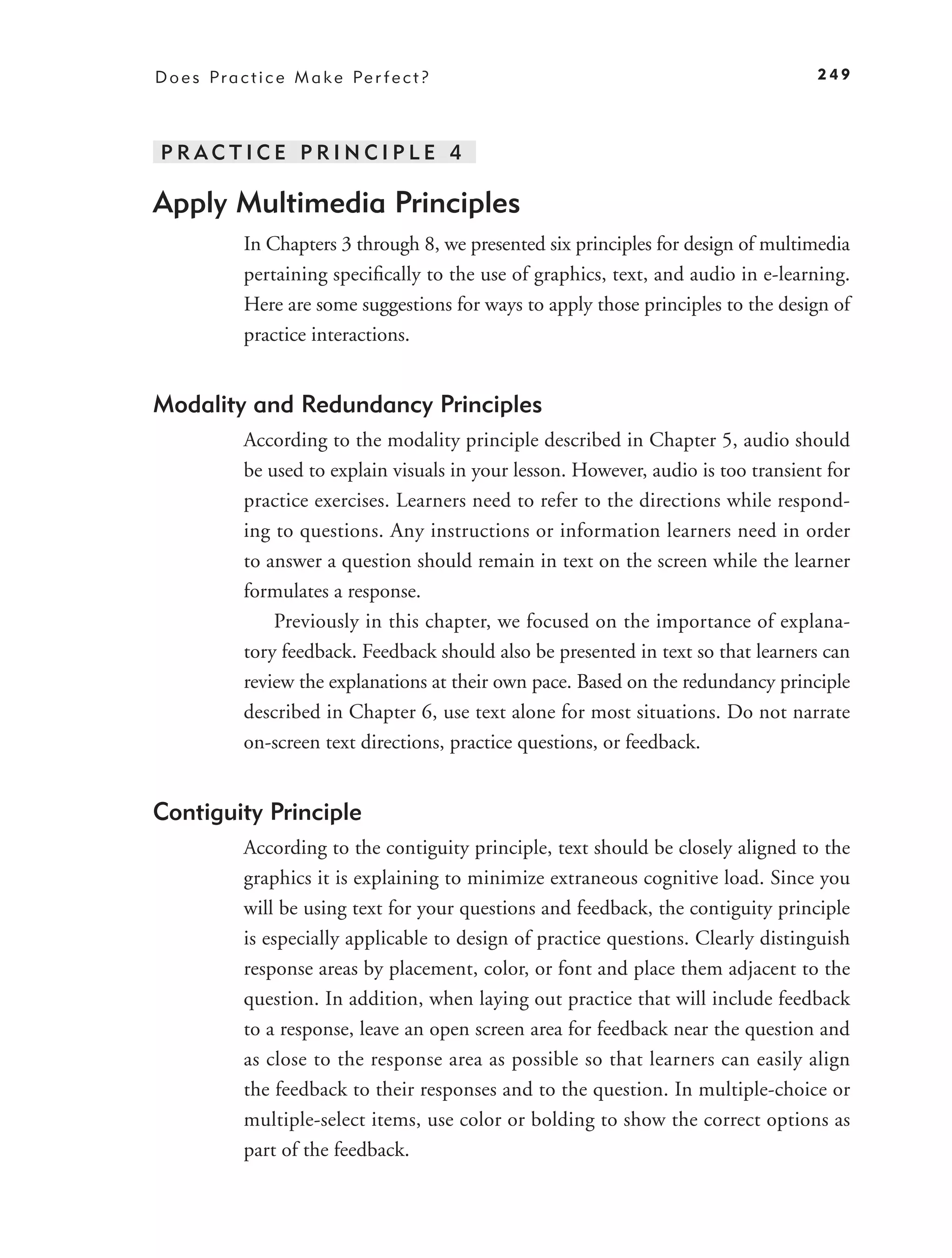 D o e s P r a c t i c e M a k e Pe r f e c t ?                                         249




PRACTICE PRINCIPLE 4

Apply Multimedia Principles
              In Chapters 3 through 8, we presented six principles for design of multimedia
              pertaining speciﬁcally to the use of graphics, text, and audio in e-learning.
              Here are some suggestions for ways to apply those principles to the design of
              practice interactions.


Modality and Redundancy Principles
              According to the modality principle described in Chapter 5, audio should
              be used to explain visuals in your lesson. However, audio is too transient for
              practice exercises. Learners need to refer to the directions while respond-
              ing to questions. Any instructions or information learners need in order
              to answer a question should remain in text on the screen while the learner
              formulates a response.
                  Previously in this chapter, we focused on the importance of explana-
              tory feedback. Feedback should also be presented in text so that learners can
              review the explanations at their own pace. Based on the redundancy principle
              described in Chapter 6, use text alone for most situations. Do not narrate
              on-screen text directions, practice questions, or feedback.


Contiguity Principle
              According to the contiguity principle, text should be closely aligned to the
              graphics it is explaining to minimize extraneous cognitive load. Since you
              will be using text for your questions and feedback, the contiguity principle
              is especially applicable to design of practice questions. Clearly distinguish
              response areas by placement, color, or font and place them adjacent to the
              question. In addition, when laying out practice that will include feedback
              to a response, leave an open screen area for feedback near the question and
              as close to the response area as possible so that learners can easily align
              the feedback to their responses and to the question. In multiple-choice or
              multiple-select items, use color or bolding to show the correct options as
              part of the feedback.
 