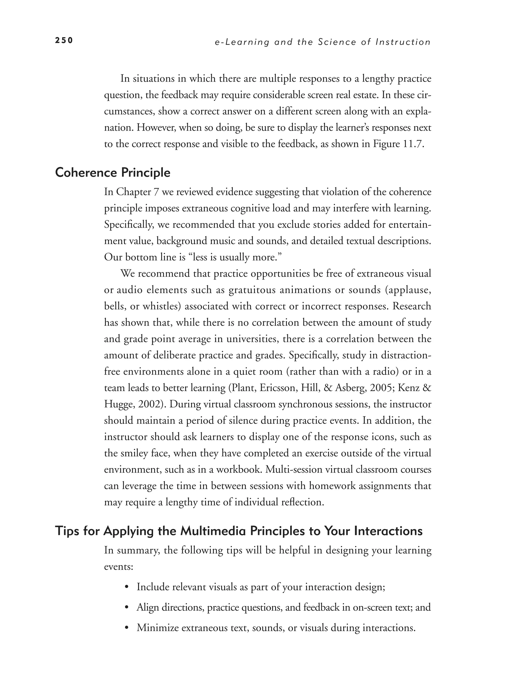 250                                e-Learning and the Science of Instruction



            In situations in which there are multiple responses to a lengthy practice
        question, the feedback may require considerable screen real estate. In these cir-
        cumstances, show a correct answer on a different screen along with an expla-
        nation. However, when so doing, be sure to display the learner’s responses next
        to the correct response and visible to the feedback, as shown in Figure 11.7.

Coherence Principle
        In Chapter 7 we reviewed evidence suggesting that violation of the coherence
        principle imposes extraneous cognitive load and may interfere with learning.
        Speciﬁcally, we recommended that you exclude stories added for entertain-
        ment value, background music and sounds, and detailed textual descriptions.
        Our bottom line is “less is usually more.”
            We recommend that practice opportunities be free of extraneous visual
        or audio elements such as gratuitous animations or sounds (applause,
        bells, or whistles) associated with correct or incorrect responses. Research
        has shown that, while there is no correlation between the amount of study
        and grade point average in universities, there is a correlation between the
        amount of deliberate practice and grades. Speciﬁcally, study in distraction-
        free environments alone in a quiet room (rather than with a radio) or in a
        team leads to better learning (Plant, Ericsson, Hill, & Asberg, 2005; Kenz &
        Hugge, 2002). During virtual classroom synchronous sessions, the instructor
        should maintain a period of silence during practice events. In addition, the
        instructor should ask learners to display one of the response icons, such as
        the smiley face, when they have completed an exercise outside of the virtual
        environment, such as in a workbook. Multi-session virtual classroom courses
        can leverage the time in between sessions with homework assignments that
        may require a lengthy time of individual reﬂection.

Tips for Applying the Multimedia Principles to Your Interactions
        In summary, the following tips will be helpful in designing your learning
        events:
             • Include relevant visuals as part of your interaction design;
             • Align directions, practice questions, and feedback in on-screen text; and
             • Minimize extraneous text, sounds, or visuals during interactions.
 