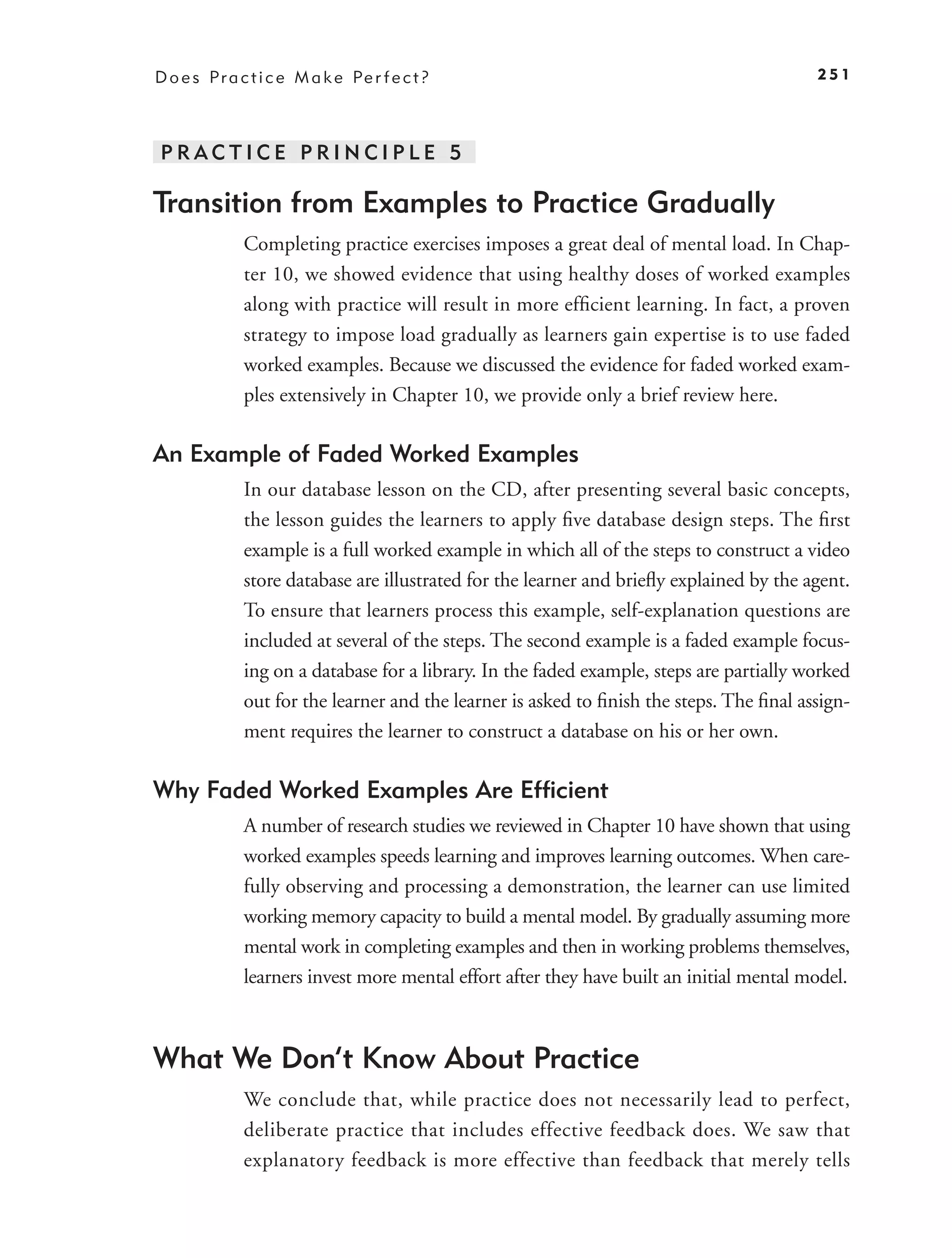 D o e s P r a c t i c e M a k e Pe r f e c t ?                                            251




PRACTICE PRINCIPLE 5

Transition from Examples to Practice Gradually
              Completing practice exercises imposes a great deal of mental load. In Chap-
              ter 10, we showed evidence that using healthy doses of worked examples
              along with practice will result in more efﬁcient learning. In fact, a proven
              strategy to impose load gradually as learners gain expertise is to use faded
              worked examples. Because we discussed the evidence for faded worked exam-
              ples extensively in Chapter 10, we provide only a brief review here.

An Example of Faded Worked Examples
              In our database lesson on the CD, after presenting several basic concepts,
              the lesson guides the learners to apply ﬁve database design steps. The ﬁrst
              example is a full worked example in which all of the steps to construct a video
              store database are illustrated for the learner and brieﬂy explained by the agent.
              To ensure that learners process this example, self-explanation questions are
              included at several of the steps. The second example is a faded example focus-
              ing on a database for a library. In the faded example, steps are partially worked
              out for the learner and the learner is asked to ﬁnish the steps. The ﬁnal assign-
              ment requires the learner to construct a database on his or her own.

Why Faded Worked Examples Are Efﬁcient
              A number of research studies we reviewed in Chapter 10 have shown that using
              worked examples speeds learning and improves learning outcomes. When care-
              fully observing and processing a demonstration, the learner can use limited
              working memory capacity to build a mental model. By gradually assuming more
              mental work in completing examples and then in working problems themselves,
              learners invest more mental effort after they have built an initial mental model.



What We Don’t Know About Practice
              We conclude that, while practice does not necessarily lead to perfect,
              deliberate practice that includes effective feedback does. We saw that
              explanatory feedback is more effective than feedback that merely tells
 