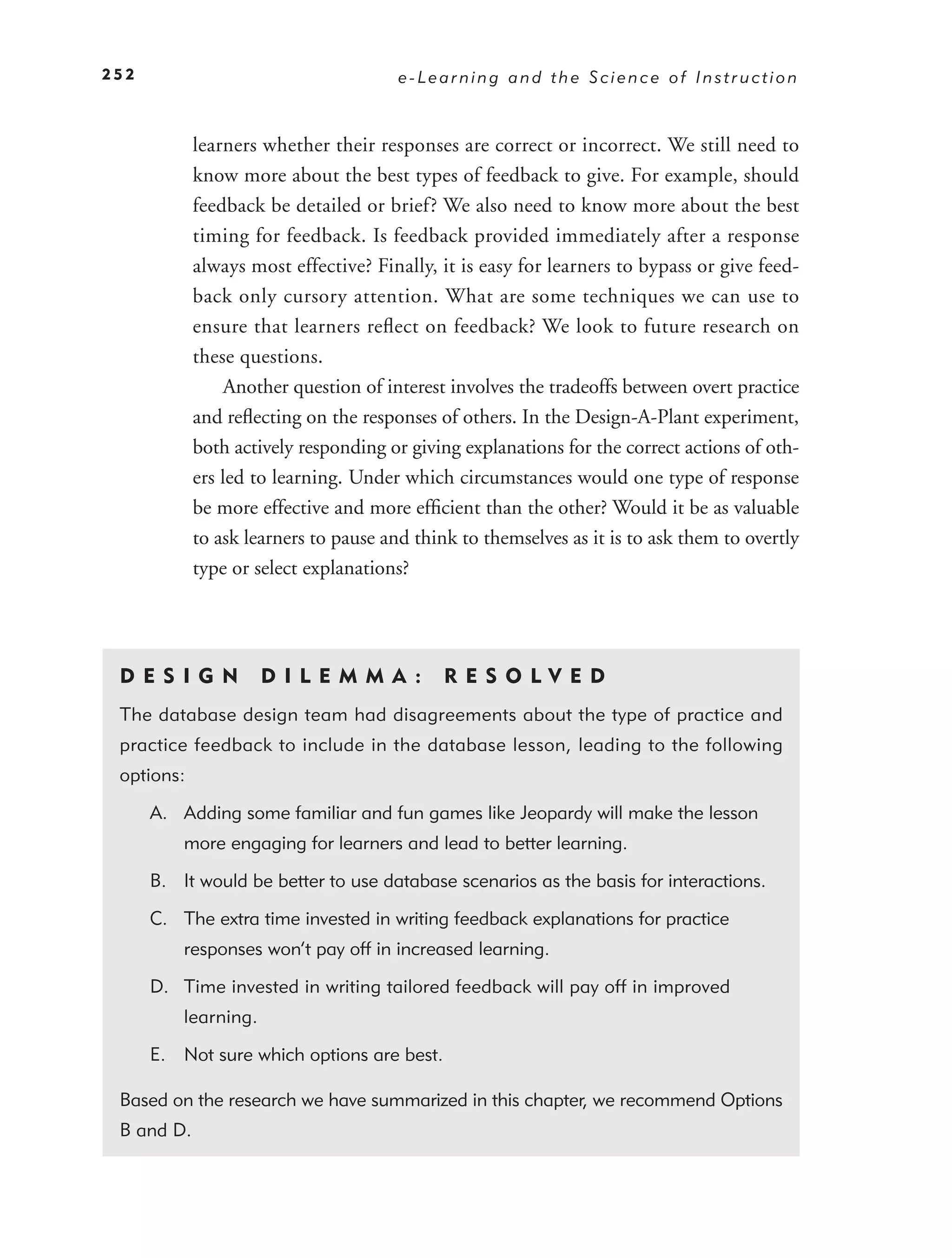 252                                    e-Learning and the Science of Instruction



            learners whether their responses are correct or incorrect. We still need to
            know more about the best types of feedback to give. For example, should
            feedback be detailed or brief? We also need to know more about the best
            timing for feedback. Is feedback provided immediately after a response
            always most effective? Finally, it is easy for learners to bypass or give feed-
            back only cursory attention. What are some techniques we can use to
            ensure that learners reﬂect on feedback? We look to future research on
            these questions.
                 Another question of interest involves the tradeoffs between overt practice
            and reﬂecting on the responses of others. In the Design-A-Plant experiment,
            both actively responding or giving explanations for the correct actions of oth-
            ers led to learning. Under which circumstances would one type of response
            be more effective and more efﬁcient than the other? Would it be as valuable
            to ask learners to pause and think to themselves as it is to ask them to overtly
            type or select explanations?




 DE S I GN            D I L EM M A :         RES O LVED
 The database design team had disagreements about the type of practice and
 practice feedback to include in the database lesson, leading to the following
 options:

      A. Adding some familiar and fun games like Jeopardy will make the lesson
          more engaging for learners and lead to better learning.

      B. It would be better to use database scenarios as the basis for interactions.

      C. The extra time invested in writing feedback explanations for practice
          responses won’t pay off in increased learning.

      D. Time invested in writing tailored feedback will pay off in improved
          learning.

      E. Not sure which options are best.

 Based on the research we have summarized in this chapter, we recommend Options
 B and D.
 