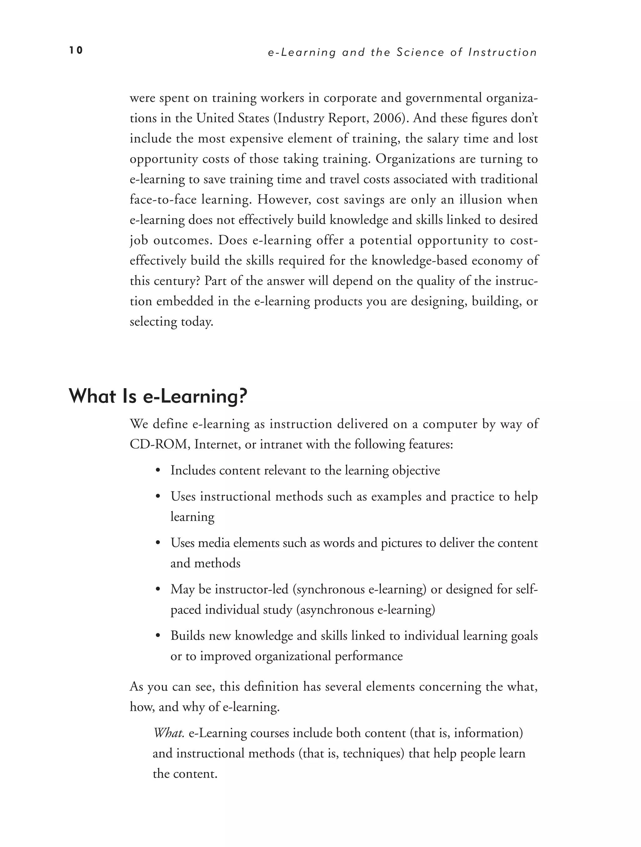 10                              e-Learning and the Science of Instruction



      were spent on training workers in corporate and governmental organiza-
      tions in the United States (Industry Report, 2006). And these ﬁgures don’t
      include the most expensive element of training, the salary time and lost
      opportunity costs of those taking training. Organizations are turning to
      e-learning to save training time and travel costs associated with traditional
      face-to-face learning. However, cost savings are only an illusion when
      e-learning does not effectively build knowledge and skills linked to desired
      job outcomes. Does e-learning offer a potential opportunity to cost-
      effectively build the skills required for the knowledge-based economy of
      this century? Part of the answer will depend on the quality of the instruc-
      tion embedded in the e-learning products you are designing, building, or
      selecting today.




What Is e-Learning?
      We define e-learning as instruction delivered on a computer by way of
      CD-ROM, Internet, or intranet with the following features:
          • Includes content relevant to the learning objective
          • Uses instructional methods such as examples and practice to help
            learning
          • Uses media elements such as words and pictures to deliver the content
            and methods
          • May be instructor-led (synchronous e-learning) or designed for self-
            paced individual study (asynchronous e-learning)
          • Builds new knowledge and skills linked to individual learning goals
            or to improved organizational performance

      As you can see, this deﬁnition has several elements concerning the what,
      how, and why of e-learning.
          What. e-Learning courses include both content (that is, information)
          and instructional methods (that is, techniques) that help people learn
          the content.
 