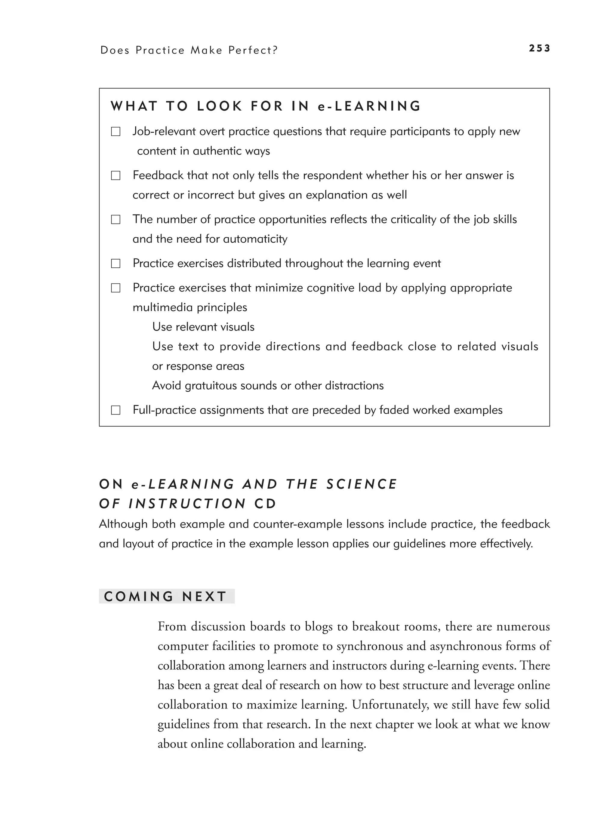 D o e s P r a c t i c e M a k e Pe r f e c t ?                                           253




  W H AT T O LO O K F O R I N e - L E A R N I N G
        Job-relevant overt practice questions that require participants to apply new
         content in authentic ways

        Feedback that not only tells the respondent whether his or her answer is
        correct or incorrect but gives an explanation as well

        The number of practice opportunities reﬂects the criticality of the job skills
        and the need for automaticity

        Practice exercises distributed throughout the learning event

        Practice exercises that minimize cognitive load by applying appropriate
        multimedia principles
             Use relevant visuals
             Use text to provide directions and feedback close to related visuals
             or response areas
             Avoid gratuitous sounds or other distractions

        Full-practice assignments that are preceded by faded worked examples




ON e-LEARNING AND THE SCIENCE
OF INSTRUCTION CD
Although both example and counter-example lessons include practice, the feedback
and layout of practice in the example lesson applies our guidelines more effectively.



COMING NEXT

              From discussion boards to blogs to breakout rooms, there are numerous
              computer facilities to promote to synchronous and asynchronous forms of
              collaboration among learners and instructors during e-learning events. There
              has been a great deal of research on how to best structure and leverage online
              collaboration to maximize learning. Unfortunately, we still have few solid
              guidelines from that research. In the next chapter we look at what we know
              about online collaboration and learning.
 