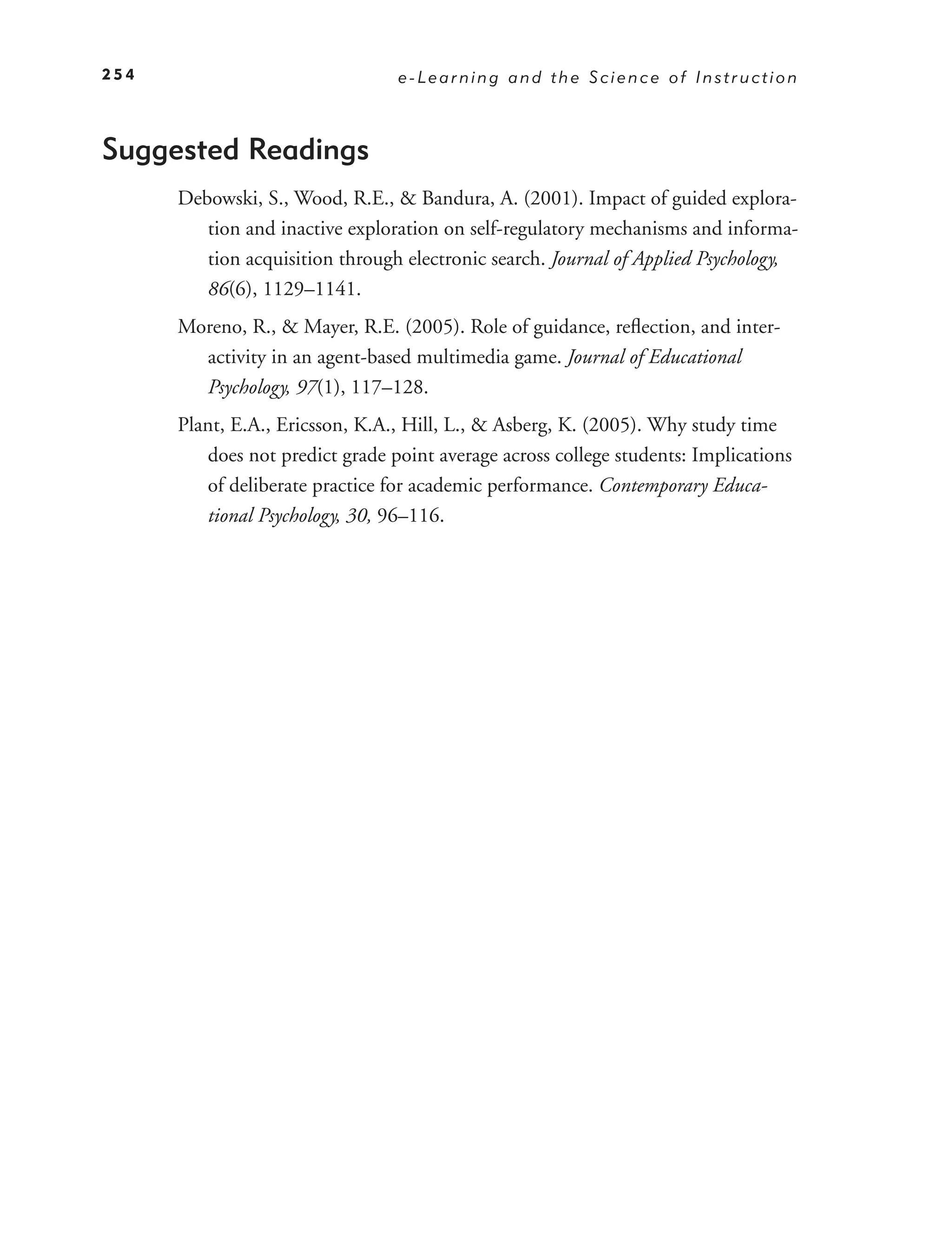 254                              e-Learning and the Science of Instruction



Suggested Readings
      Debowski, S., Wood, R.E., & Bandura, A. (2001). Impact of guided explora-
         tion and inactive exploration on self-regulatory mechanisms and informa-
         tion acquisition through electronic search. Journal of Applied Psychology,
         86(6), 1129–1141.
      Moreno, R., & Mayer, R.E. (2005). Role of guidance, reﬂection, and inter-
        activity in an agent-based multimedia game. Journal of Educational
        Psychology, 97(1), 117–128.
      Plant, E.A., Ericsson, K.A., Hill, L., & Asberg, K. (2005). Why study time
         does not predict grade point average across college students: Implications
         of deliberate practice for academic performance. Contemporary Educa-
         tional Psychology, 30, 96–116.
 