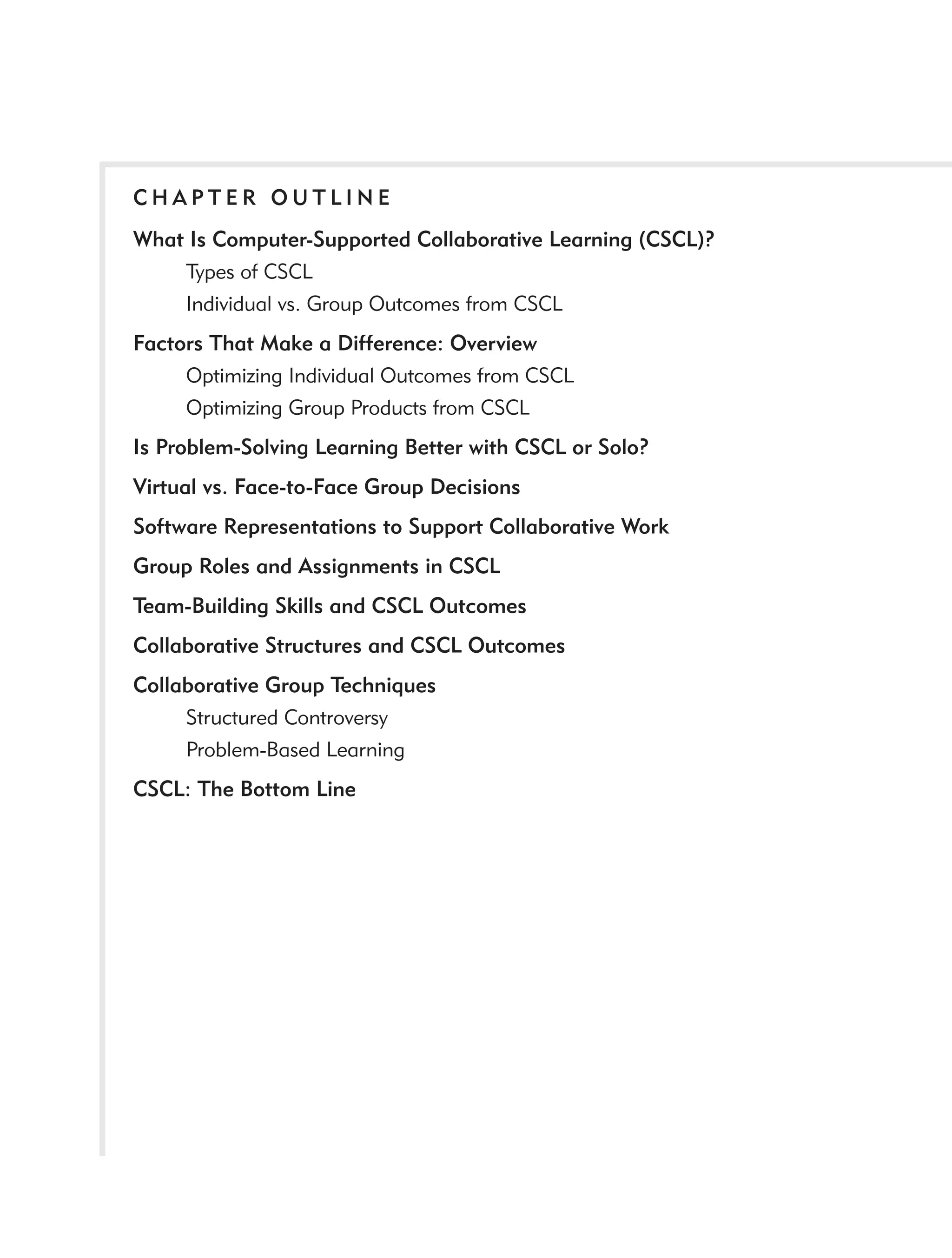 CHAPTER OUTLINE
What Is Computer-Supported Collaborative Learning (CSCL)?
    Types of CSCL
    Individual vs. Group Outcomes from CSCL
Factors That Make a Difference: Overview
     Optimizing Individual Outcomes from CSCL
     Optimizing Group Products from CSCL
Is Problem-Solving Learning Better with CSCL or Solo?
Virtual vs. Face-to-Face Group Decisions
Software Representations to Support Collaborative Work
Group Roles and Assignments in CSCL
Team-Building Skills and CSCL Outcomes
Collaborative Structures and CSCL Outcomes
Collaborative Group Techniques
     Structured Controversy
     Problem-Based Learning
CSCL: The Bottom Line
 