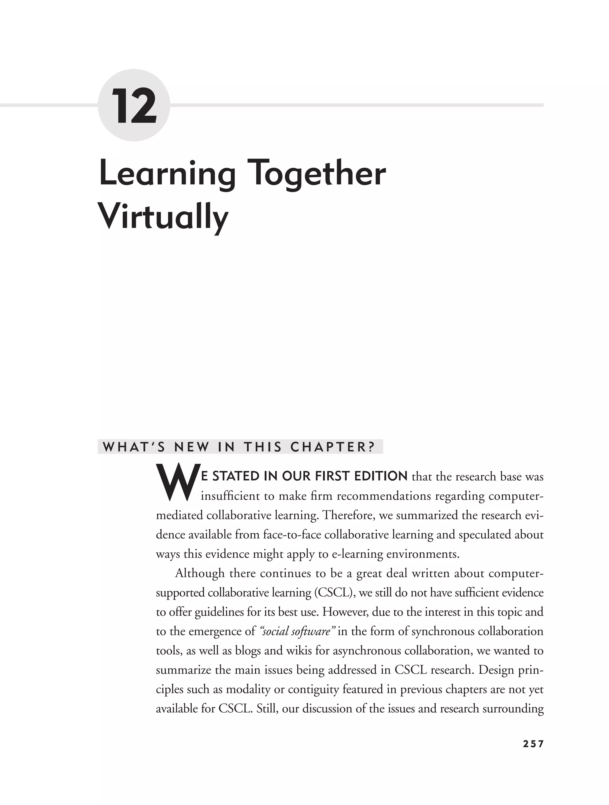 12
Learning Together
Virtually




W H AT ’ S N E W I N T H I S C H A P T E R ?


        W         E STATED IN OUR FIRST EDITION that the research base was
                  insufﬁcient to make ﬁrm recommendations regarding computer-
        mediated collaborative learning. Therefore, we summarized the research evi-
        dence available from face-to-face collaborative learning and speculated about
        ways this evidence might apply to e-learning environments.
            Although there continues to be a great deal written about computer-
        supported collaborative learning (CSCL), we still do not have sufﬁcient evidence
        to offer guidelines for its best use. However, due to the interest in this topic and
        to the emergence of “social software” in the form of synchronous collaboration
        tools, as well as blogs and wikis for asynchronous collaboration, we wanted to
        summarize the main issues being addressed in CSCL research. Design prin-
        ciples such as modality or contiguity featured in previous chapters are not yet
        available for CSCL. Still, our discussion of the issues and research surrounding

                                                                                       257
 