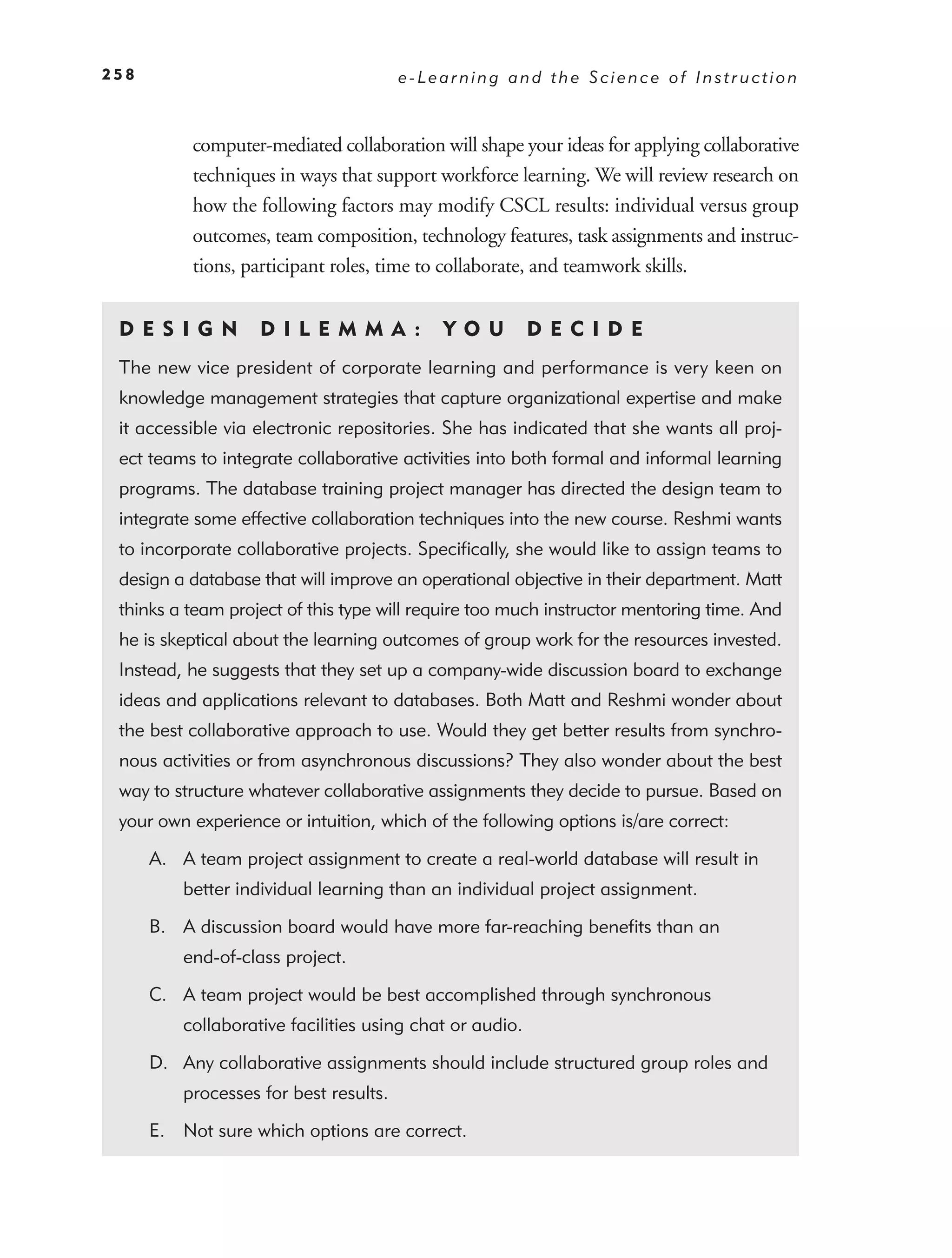 258                                     e-Learning and the Science of Instruction



           computer-mediated collaboration will shape your ideas for applying collaborative
           techniques in ways that support workforce learning. We will review research on
           how the following factors may modify CSCL results: individual versus group
           outcomes, team composition, technology features, task assignments and instruc-
           tions, participant roles, time to collaborate, and teamwork skills.


 DE S I GN          D I L E M M A :         YO U          DEC IDE
 The new vice president of corporate learning and performance is very keen on
 knowledge management strategies that capture organizational expertise and make
 it accessible via electronic repositories. She has indicated that she wants all proj-
 ect teams to integrate collaborative activities into both formal and informal learning
 programs. The database training project manager has directed the design team to
 integrate some effective collaboration techniques into the new course. Reshmi wants
 to incorporate collaborative projects. Speciﬁcally, she would like to assign teams to
 design a database that will improve an operational objective in their department. Matt
 thinks a team project of this type will require too much instructor mentoring time. And
 he is skeptical about the learning outcomes of group work for the resources invested.
 Instead, he suggests that they set up a company-wide discussion board to exchange
 ideas and applications relevant to databases. Both Matt and Reshmi wonder about
 the best collaborative approach to use. Would they get better results from synchro-
 nous activities or from asynchronous discussions? They also wonder about the best
 way to structure whatever collaborative assignments they decide to pursue. Based on
 your own experience or intuition, which of the following options is/are correct:

      A. A team project assignment to create a real-world database will result in
          better individual learning than an individual project assignment.

      B. A discussion board would have more far-reaching beneﬁts than an
          end-of-class project.

      C. A team project would be best accomplished through synchronous
          collaborative facilities using chat or audio.

      D. Any collaborative assignments should include structured group roles and
          processes for best results.

      E. Not sure which options are correct.
 