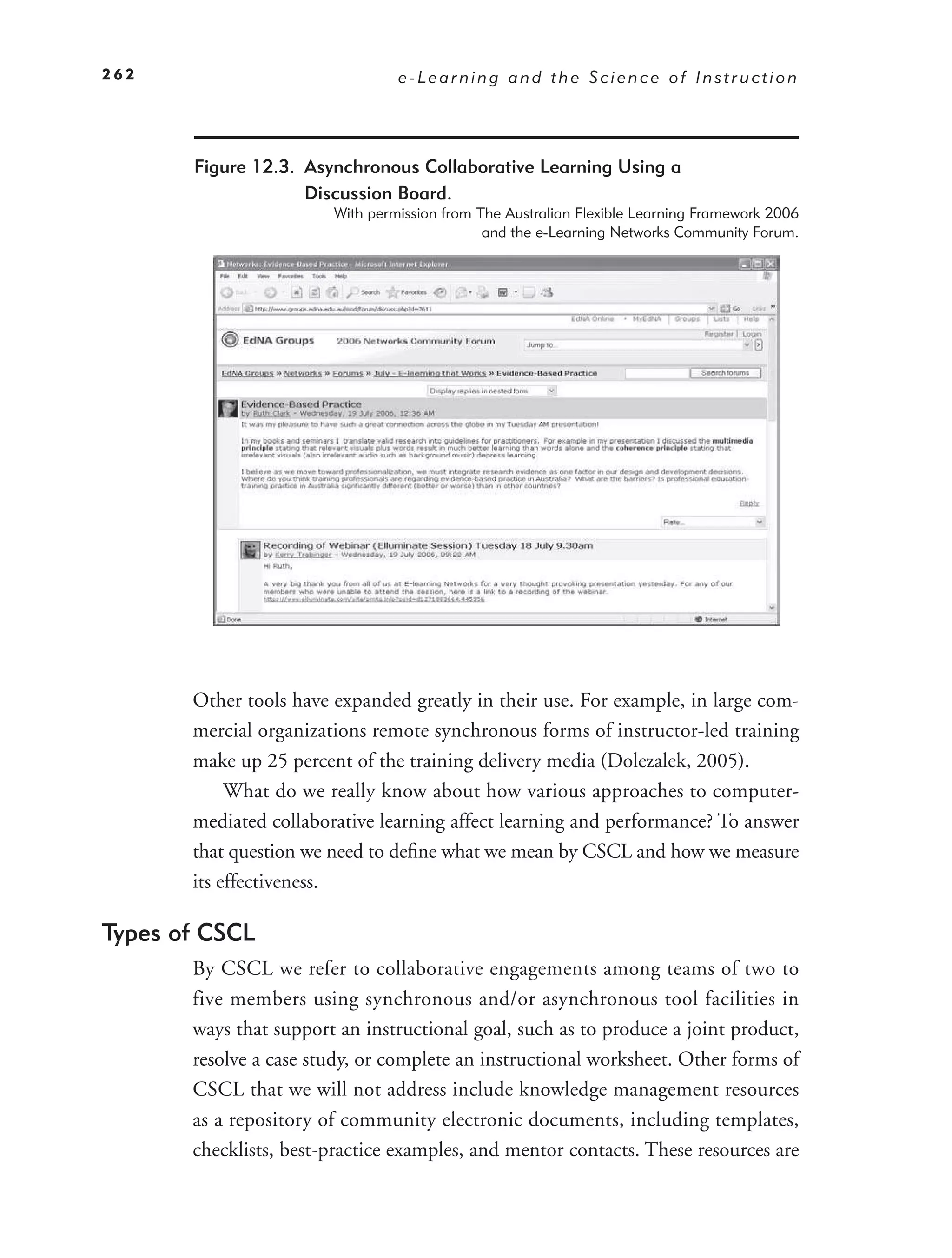 262                              e-Learning and the Science of Instruction




       Figure 12.3. Asynchronous Collaborative Learning Using a
                    Discussion Board.
                        With permission from The Australian Flexible Learning Framework 2006
                                              and the e-Learning Networks Community Forum.




       Other tools have expanded greatly in their use. For example, in large com-
       mercial organizations remote synchronous forms of instructor-led training
       make up 25 percent of the training delivery media (Dolezalek, 2005).
            What do we really know about how various approaches to computer-
       mediated collaborative learning affect learning and performance? To answer
       that question we need to deﬁne what we mean by CSCL and how we measure
       its effectiveness.

Types of CSCL
       By CSCL we refer to collaborative engagements among teams of two to
       five members using synchronous and/or asynchronous tool facilities in
       ways that support an instructional goal, such as to produce a joint product,
       resolve a case study, or complete an instructional worksheet. Other forms of
       CSCL that we will not address include knowledge management resources
       as a repository of community electronic documents, including templates,
       checklists, best-practice examples, and mentor contacts. These resources are
 