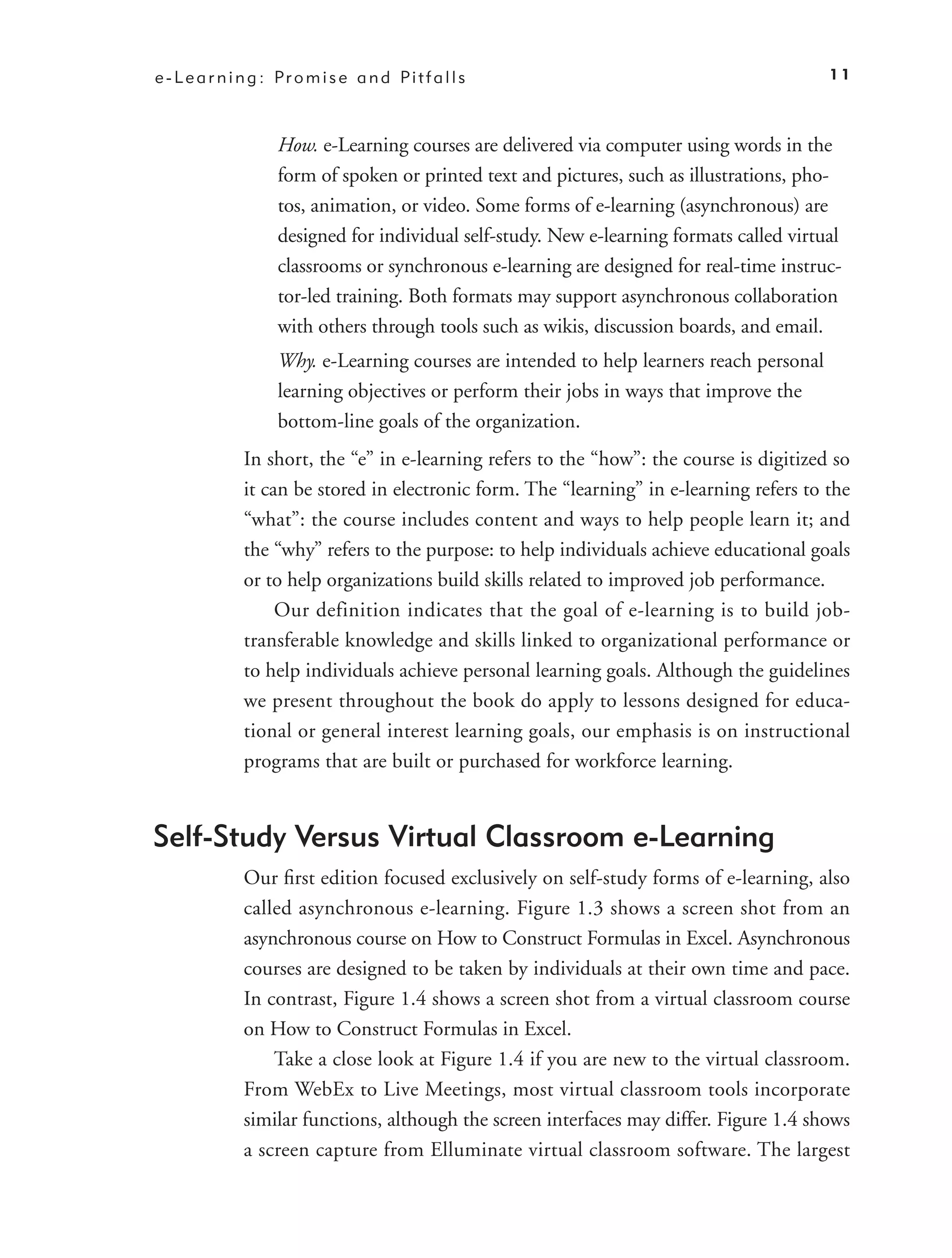 e - L e a r n i n g : Pr o m i s e a n d Pi t f a l l s                                     11



                     How. e-Learning courses are delivered via computer using words in the
                     form of spoken or printed text and pictures, such as illustrations, pho-
                     tos, animation, or video. Some forms of e-learning (asynchronous) are
                     designed for individual self-study. New e-learning formats called virtual
                     classrooms or synchronous e-learning are designed for real-time instruc-
                     tor-led training. Both formats may support asynchronous collaboration
                     with others through tools such as wikis, discussion boards, and email.
                     Why. e-Learning courses are intended to help learners reach personal
                     learning objectives or perform their jobs in ways that improve the
                     bottom-line goals of the organization.
               In short, the “e” in e-learning refers to the “how”: the course is digitized so
               it can be stored in electronic form. The “learning” in e-learning refers to the
               “what”: the course includes content and ways to help people learn it; and
               the “why” refers to the purpose: to help individuals achieve educational goals
               or to help organizations build skills related to improved job performance.
                    Our definition indicates that the goal of e-learning is to build job-
               transferable knowledge and skills linked to organizational performance or
               to help individuals achieve personal learning goals. Although the guidelines
               we present throughout the book do apply to lessons designed for educa-
               tional or general interest learning goals, our emphasis is on instructional
               programs that are built or purchased for workforce learning.


Self-Study Versus Virtual Classroom e-Learning
               Our ﬁrst edition focused exclusively on self-study forms of e-learning, also
               called asynchronous e-learning. Figure 1.3 shows a screen shot from an
               asynchronous course on How to Construct Formulas in Excel. Asynchronous
               courses are designed to be taken by individuals at their own time and pace.
               In contrast, Figure 1.4 shows a screen shot from a virtual classroom course
               on How to Construct Formulas in Excel.
                   Take a close look at Figure 1.4 if you are new to the virtual classroom.
               From WebEx to Live Meetings, most virtual classroom tools incorporate
               similar functions, although the screen interfaces may differ. Figure 1.4 shows
               a screen capture from Elluminate virtual classroom software. The largest
 