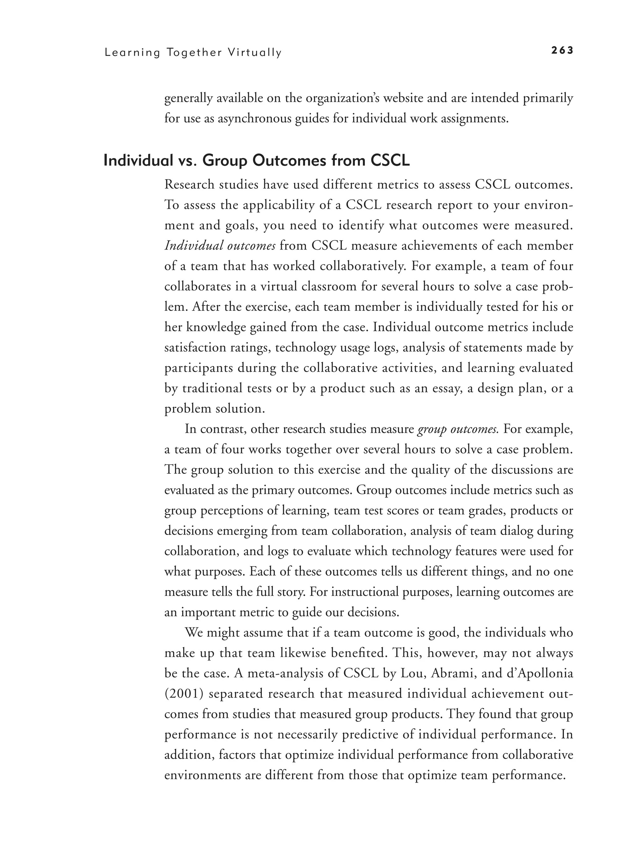 L e a r n i n g To g e t h e r V i r t u a l l y                                          263



                generally available on the organization’s website and are intended primarily
                for use as asynchronous guides for individual work assignments.


Individual vs. Group Outcomes from CSCL
                Research studies have used different metrics to assess CSCL outcomes.
                To assess the applicability of a CSCL research report to your environ-
                ment and goals, you need to identify what outcomes were measured.
                Individual outcomes from CSCL measure achievements of each member
                of a team that has worked collaboratively. For example, a team of four
                collaborates in a virtual classroom for several hours to solve a case prob-
                lem. After the exercise, each team member is individually tested for his or
                her knowledge gained from the case. Individual outcome metrics include
                satisfaction ratings, technology usage logs, analysis of statements made by
                participants during the collaborative activities, and learning evaluated
                by traditional tests or by a product such as an essay, a design plan, or a
                problem solution.
                    In contrast, other research studies measure group outcomes. For example,
                a team of four works together over several hours to solve a case problem.
                The group solution to this exercise and the quality of the discussions are
                evaluated as the primary outcomes. Group outcomes include metrics such as
                group perceptions of learning, team test scores or team grades, products or
                decisions emerging from team collaboration, analysis of team dialog during
                collaboration, and logs to evaluate which technology features were used for
                what purposes. Each of these outcomes tells us different things, and no one
                measure tells the full story. For instructional purposes, learning outcomes are
                an important metric to guide our decisions.
                    We might assume that if a team outcome is good, the individuals who
                make up that team likewise beneﬁ ted. This, however, may not always
                be the case. A meta-analysis of CSCL by Lou, Abrami, and d’Apollonia
                ( 2001) separated research that measured individual achievement out-
                comes from studies that measured group products. They found that group
                performance is not necessarily predictive of individual performance. In
                addition, factors that optimize individual performance from collaborative
                environments are different from those that optimize team performance.
 