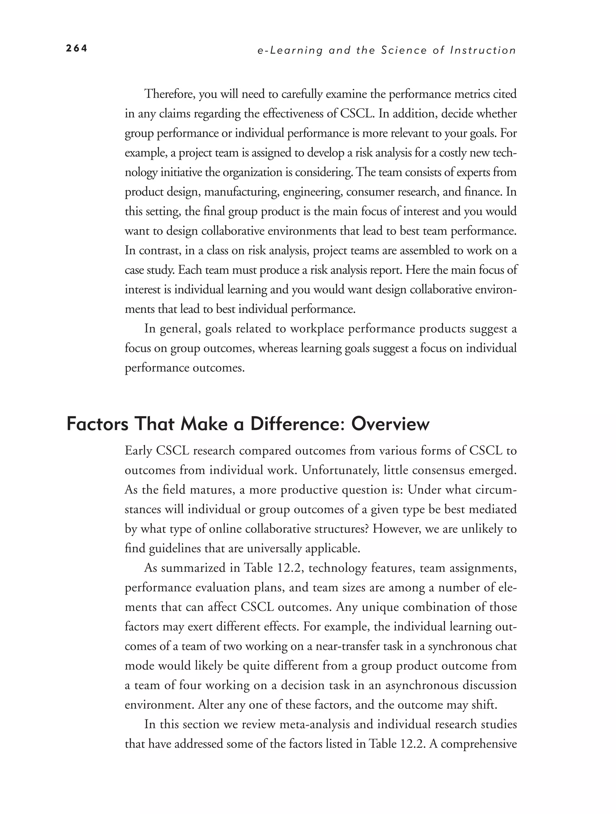 264                               e-Learning and the Science of Instruction



           Therefore, you will need to carefully examine the performance metrics cited
      in any claims regarding the effectiveness of CSCL. In addition, decide whether
      group performance or individual performance is more relevant to your goals. For
      example, a project team is assigned to develop a risk analysis for a costly new tech-
      nology initiative the organization is considering. The team consists of experts from
      product design, manufacturing, engineering, consumer research, and ﬁnance. In
      this setting, the ﬁnal group product is the main focus of interest and you would
      want to design collaborative environments that lead to best team performance.
      In contrast, in a class on risk analysis, project teams are assembled to work on a
      case study. Each team must produce a risk analysis report. Here the main focus of
      interest is individual learning and you would want design collaborative environ-
      ments that lead to best individual performance.
           In general, goals related to workplace performance products suggest a
      focus on group outcomes, whereas learning goals suggest a focus on individual
      performance outcomes.



Factors That Make a Difference: Overview
      Early CSCL research compared outcomes from various forms of CSCL to
      outcomes from individual work. Unfortunately, little consensus emerged.
      As the ﬁeld matures, a more productive question is: Under what circum-
      stances will individual or group outcomes of a given type be best mediated
      by what type of online collaborative structures? However, we are unlikely to
      ﬁnd guidelines that are universally applicable.
          As summarized in Table 12.2, technology features, team assignments,
      performance evaluation plans, and team sizes are among a number of ele-
      ments that can affect CSCL outcomes. Any unique combination of those
      factors may exert different effects. For example, the individual learning out-
      comes of a team of two working on a near-transfer task in a synchronous chat
      mode would likely be quite different from a group product outcome from
      a team of four working on a decision task in an asynchronous discussion
      environment. Alter any one of these factors, and the outcome may shift.
          In this section we review meta-analysis and individual research studies
      that have addressed some of the factors listed in Table 12.2. A comprehensive
 